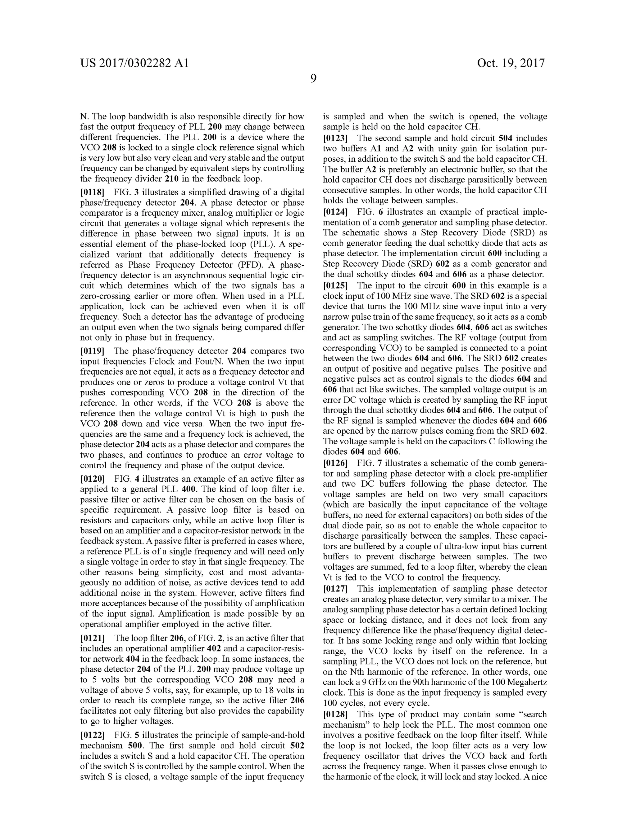 US 2017/0302282 A1 Oct.19,2017
een
N . The loop bandwidth is also responsible directly forhow
fast the output frequency ofPLL 200 may change between
different frequencies. The PLL 200 is a device where the
VCO 208 is locked to a single clock reference signalwhich
is very low butalso very clean and very stable and theoutput
frequency can be changed by equivalent stepsby controlling
the frequency divider 210 in the feedback loop.
[0118] FIG . 3 illustrates a simplified drawing of a digital
phase/frequency detector 204. A phase detector or phase
comparator is a frequency mixer, analog multiplier or logic
circuit that generates a voltage signalwhich represents the
difference in phase between two signal inputs. It is an
essential element of the phase-locked loop (PLL ). A spe
cialized variant that additionally detects frequency is
referred as Phase Frequency Detector (PFD ). A phase
frequency detector is an asynchronous sequential logic cir-
cuit which determines which of the two signals has a
zero -crossing earlier or more often .When used in a PLL
application, lock can be achieved even when it is off
frequency. Such a detector has the advantage of producing
an outputeven when the two signalsbeing compared differ
not only in phasebut in frequency.
[0119] The phase/frequency detector 204 compares two
input frequencies Fclock and Fout/N . When the two input
frequencies arenot equal, it acts as a frequency detectorand
produces one or zeros to produce a voltage control Vt that
pushes corresponding VCO 208 in the direction of the
reference. In other words, if the VCO 208 is above the
reference then the voltage control Vt is high to push the
VCO 208 down and vice versa. When the two input fre
quencies are the same and a frequency lock is achieved, the
phase detector 204 acts as a phase detector and compares the
two phases, and continues to produce an error voltage to
control the frequency and phase of the output device.
[0120] FIG . 4 illustrates an example ofan active filter as
applied to a general PLL 400. The kind of loop filter i.e.
passive filter or active filter can be chosen on the basis of
specific requirement. A passive loop filter is based on
resistors and capacitors only, while an active loop filter is
based on an amplifier and a capacitor-resistor network in the
feedback system . A passive filter ispreferred in caseswhere,
a reference PLL is of a single frequency and will need only
a single voltage in order to stay in that single frequency. The
other reasons being simplicity, cost and most advanta
geously no addition of noise, as active devices tend to add
additional noise in the system . However, active filters find
more acceptances because ofthepossibility ofamplification
of the input signal. Amplification is made possible by an
operational amplifier employed in the active filter.
[0121] Theloop filter 206,ofFIG . 2, is an active filter that
includes an operational amplifier 402 and a capacitor-resis
tor network 404 in the feedback loop. In some instances,the
phase detector 204 ofthe PLL 200may produce voltage up
to 5 volts but the corresponding VCO 208 may need a
voltage of above 5 volts,say, for example,up to 18 volts in
order to reach its complete range, so the active filter 206
facilitates not only filtering butalso provides the capability
to go to higher voltages.
[0122] FIG . 5 illustrates theprinciple of sample-and-hold
mechanism 500. The first sample and hold circuit 502
includes a switch S and a hold capacitor CH . The operation
of the switch S is controlled by the sample control.When the
switch S is closed, a voltage sample ofthe input frequency
is sampled and when the switch is opened, the voltage
sample is held on the hold capacitor CH .
[0123] The second sample and hold circuit 504 includes
two buffers A1 and A2 with unity gain for isolation pur
poses, in addition to the switch S and thehold capacitor CH .
The buffer A2 is preferably an electronic buffer, so that the
hold capacitor CH does not discharge parasitically between
consecutive samples. In other words, thehold capacitorCH
holds the voltage between samples.
[0124] FIG . 6 illustrates an example ofpractical imple
mentation of a comb generator and sampling phase detector.
The schematic shows a Step Recovery Diode (SRD ) as
comb generator feeding the dual schottky diode thatacts as
phase detector. The implementation circuit 600 including a
Step Recovery Diode (SRD) 602 as a comb generator and
the dual schottky diodes 604 and 606 as a phase detector.
10125 ] The input to the circuit 600 in this example is a
clock inputof100MHz sinewave. The SRD 602 is a special
device that turns the 100 MHz sinewave input into a very
narrow pulse train of the samefrequency, so it acts as a comb
generator. The two schottkydiodes 604,606 actas switches
and act as sampling switches. TheRF voltage (outputfrom
corresponding VCO) to be sampled is connected to a point
between the two diodes604 and 606. The SRD 602 creates
an outputofpositive and negative pulses. The positive and
negative pulsesact as control signals to the diodes 604 and
606 thatact like switches. The sampled voltage output is an
errorDC voltage which is created by sampling the RF input
through the dual schottky diodes 604 and 606. The outputof
the RF signal is sampled whenever the diodes 604 and606
are opened by thenarrow pulses coming from the SRD 602.
The voltage sample is held on the capacitors C followingthe
diodes 604 and 606.
[0126 ] FIG . 7 illustrates a schematic ofthe comb genera
tor and sampling phase detector with a clock pre-amplifier
and two DC buffers following the phase detector. The
voltage samples are held on two very small capacitors
(which are basically the input capacitance of the voltage
buffers,no need for externalcapacitors)onboth sidesofthe
dual diode pair, so as not to enable the whole capacitor to
discharge parasitically between the samples. These capaci
tors are buffered by a couple ofultra-low input bias current
buffers to prevent discharge between samples. The two
voltages are summed,fed to a loop filter,whereby theclean
Vt is fed to the VCO to control the frequency.
[0127] This implementation of sampling phase detector
creates an analog phase detector,very similar to amixer. The
analog sampling phasedetectorhas a certain defined locking
space or locking distance, and it does not lock from any
frequency difference like thephase/frequency digital detec
tor. It has some locking range and only within that locking
range, the VCO locks by itself on the reference. In a
sampling PLL, the VCO does not lock on the reference,but
on the Nth harmonic ofthe reference. In other words, one
can lock a 9GHzon the 90th harmonic ofthe 100Megahertz
clock. This is done asthe input frequency is sampled every
100 cycles, not every cycle.
10128] This type of product may contain some “search
mechanism ” to help lock the PLL. The most common one
involves a positive feedback on the loop filter itself.While
the loop is not locked , the loop filter acts as a very low
frequency oscillator that drives the VCO back and forth
across the frequency range. When it passes close enough to
theharmonic ofthe clock, it will lock and stay locked. A nice
 