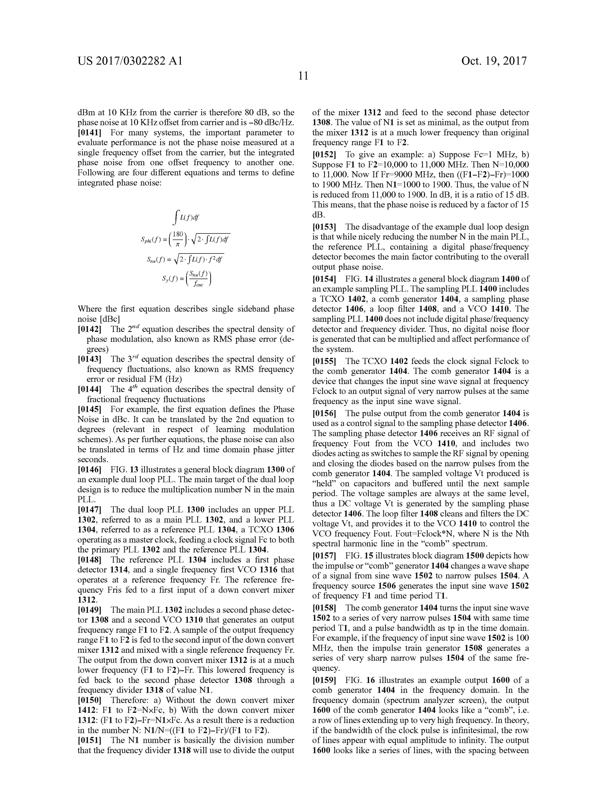 US 2017/0302282 A1 Oct. 19,2017
dBm at 10 KHz from the carrier is therefore 80 dB , so the
phase noise at 10 KHzoffset from carrier and is -80 dBc/Hz.
10141] For many systems, the important parameter to
evaluate performance is not the phase noise measured at a
single frequency offset from the carrier,but the integrated
phase noise from one offset frequency to another one.
Following are four different equations and terms to define
integrated phase noise:
fuper
Sphi(S)=(1.0).12.juhudi
Sulf)= V2.5Lf).f?df
8,(8)=(Computer )J
Where the first equation describes single sideband phase
noise [dB ]
[0142] The 2nd equation describes the spectral density of
phase modulation, also known as RMS phase error (de
grees)
[0143] The 3rd equation describes the spectral density of
frequency fluctuations, also known as RMS frequency
error or residualFM (Hz)
[0144] The 4th equation describesthe spectral density of
fractional frequency fluctuations
[0145] For example, the first equation defines the Phase
Noise in dBc. It can be translated by the 2nd equation to
degrees (relevant in respect of learning modulation
schemes).Asper further equations, the phase noise can also
be translated in terms ofHz and timedomain phase jitter
seconds.
[0146] FIG . 13 illustrates a generalblock diagram 1300 of
an example dual loop PLL. Themain targetof thedual loop
design is to reduce themultiplication number N in themain
of the mixer 1312 and feed to the second phase detector
1308. ThevalueofN1 is setasminimal,as theoutput from
the mixer 1312 is at a much lower frequency than original
frequency range F1 to F2.
[0152] To give an example: a) Suppose Fc= 1 MHz, b)
Suppose F1 to F2= 10,000 to 11,000 MHz. Then N = 10,000
to 11,000.Now If Fr= 9000 MHz, then ((F1-F2)-Fr)= 1000
to 1900 MHz. Then N1= 1000 to 1900. Thus,the value of N
is reduced from 11,000 to 1900. In dB , it is a ratio of 15 dB .
Thismeans,thatthe phase noise is reduced by a factorof 15
dB .
[0153] Thedisadvantage ofthe example dualloop design
is thatwhile nicely reducing the number N in themain PLL,
the reference PLL, containing a digital phase/frequency
detectorbecomes themain factor contributing to the overall
outputphase noise.
[0154] FIG . 14 illustrates a generalblock diagram 1400of
an example sampling PLL . Thesampling PLL 1400 includes
a TCXO 1402, a comb generator 1404, a sampling phase
detector 1406 , a loop filter 1408, and a VCO 1410. The
sampling PLL 1400 doesnot include digitalphase/frequency
detector and frequency divider. Thus,no digital noise floor
is generated thatcan bemultiplied andaffect performanceof
the system .
[0155] The TCXO 1402 feeds the clock signal Fclock to
the comb generator 1404. The comb generator 1404 is a
device thatchanges the inputsine wave signal at frequency
Fclock to an output signal ofvery narrow pulses at the same
frequency as the input sine wave signal.
[0156] The pulse output from the comb generator 1404 is
used as a control signalto thesamplingphase detector 1406.
The sampling phase detector 1406 receives an RF signalof
frequency Fout from the VCO 1410, and includes two
diodesactingas switches to sample the RF signalby opening
and closing the diodesbased on the narrow pulses from the
comb generator 1404. The sampled voltage Vtproduced is
“held ” on capacitors and buffered until the next sample
period. The voltage samples are always at the same level,
thus a DC voltage Vt is generated by the sampling phase
detector 1406 . The loop filter 1408 cleans and filters theDC
voltage Vt, and provides it to the VCO 1410 to control the
VCO frequency Fout. Fout= Fclock *N , where N is the Nth
spectralharmonic line in the “comb" spectrum .
[0157] FIG .15illustratesblock diagram 1500 depictshow
the impulse or“ comb” generator 1404 changes a wave shape
of a signal from sine wave 1502 to narrow pulses 1504. A
frequency source 1506 generates the input sine wave 1502
of frequency F1 and time period T1.
f0158]. The comb generator 1404 turns the input sinewave
1502 to a series ofvery narrow pulses 1504 with same time
period T1,and a pulse bandwidth as tp in the timedomain.
Forexample, if the frequency ofinput sinewave 1502 is 100
MHz, then the impulse train generator 1508 generates a
series of very sharp narrow pulses 1504 of the same fre
quency.
[0159] FIG . 16 illustrates an example output 1600 of a
comb generator 1404 in the frequency domain. In the
frequency domain (spectrum analyzer screen ), the output
1600 ofthe comb generator 1404 looks like a “comb”, i.e.
a row oflinesextending up to very high frequency. In theory,
if the bandwidth of the clock pulse is infinitesimal, the row
of lines appearwith equalamplitude to infinity. The output
1600 looks like a series of lines, with the spacing between
PLL.
[0147] The dual loop PLL 1300 includes an upper PLL
1302, referred to as a main PLL 1302, and a lower PLL
1304, referred to as a reference PLL 1304, a TCXO 1306
operatingas a master clock, feeding a clock signalFc to both
the primary PLL 1302 and the reference PLL 1304.
[0148] The reference PLL 1304 includes a first phase
detector 1314, and a single frequency first VCO 1316 that
operates at a reference frequency Fr. The reference fre
quency Fris fed to a first input of a down convert mixer
1312.
[0149] Themain PLL 1302 includes a secondphase detec
tor 1308 and a second VCO 1310 that generates an output
frequencyrange F1 to F2. A sampleofthe output frequency
rangeF1to F2 is fed to thesecond inputofthe down convert
mixer 1312 and mixed with a single reference frequency Fr.
The output from the down convertmixer 1312 is at a much
lower frequency (F1 to F2)-Fr. This lowered frequency is
fed back to the second phase detector 1308 through a
frequency divider 1318 of value N1.
[0150] Therefore: a ) Without the down convert mixer
1412: F1 to F2=NxFc, b) With the down convert mixer
1312: (F1 to F2)-Fr=N1xFc. As a result there is a reduction
in the number N : N1/N = ((F1 to F2)-Fr)/(F1 to F2).
10151] The N1 number is basically the division number
that the frequency divider 1318 will use to divide the output
 