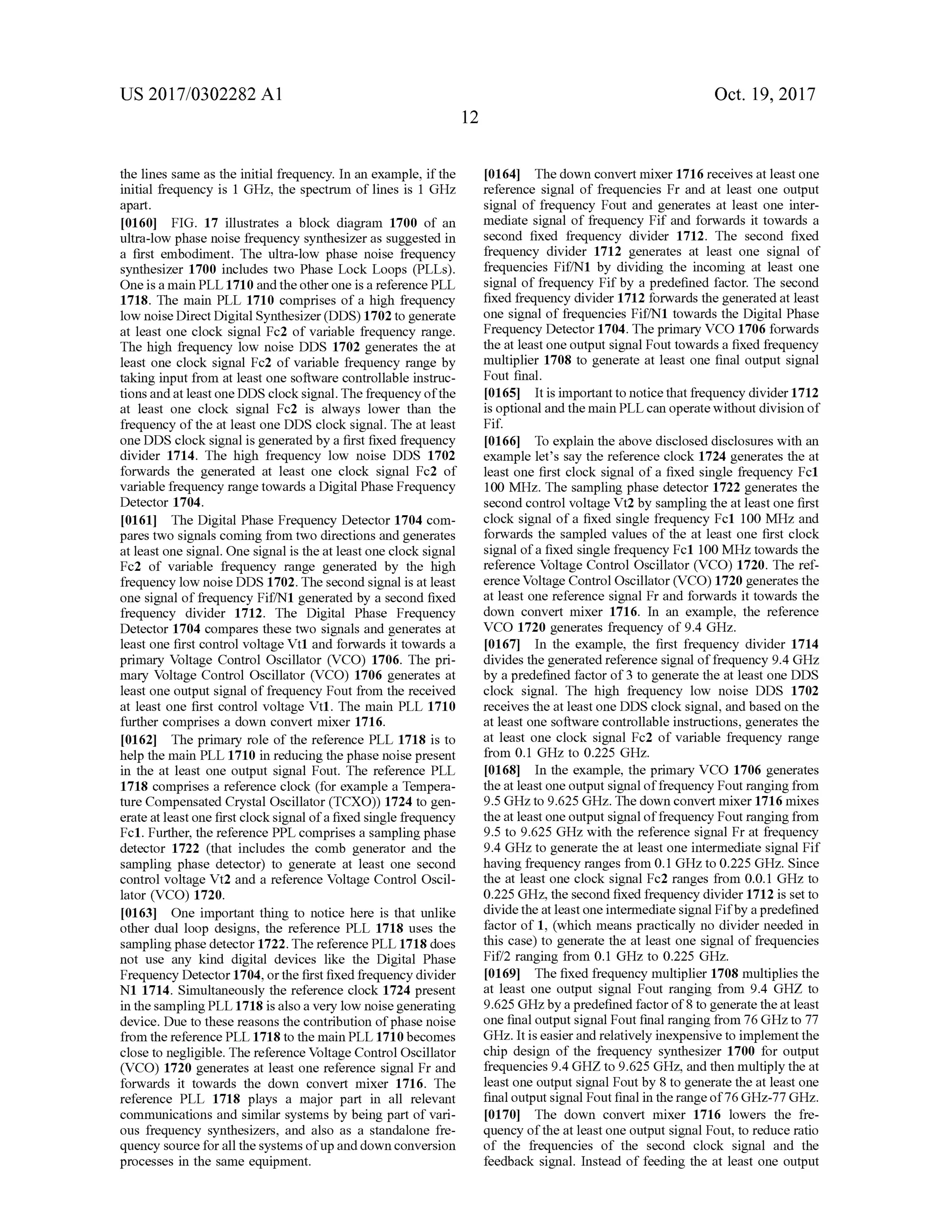 US 2017/0302282 A1 Oct. 19,2017
[0164] The down convertmixer 1716 receives atleast one
reference signal of frequencies Fr and at least one output
signal of frequency Fout and generates at least one inter
mediate signal of frequency Fif and forwards it towards a
second fixed frequency divider 1712. The second fixed
frequency divider 1712 generates at least one signal of
frequencies Fif/N1 by dividing the incoming at least one
signal of frequency Fif by a predefined factor. The second
fixed frequency divider 1712 forwards the generated at least
one signal of frequencies Fif/N1 towards the Digital Phase
Frequency Detector 1704. Theprimary VCO 1706 forwards
the atleastoneoutputsignalFouttowards a fixed frequency
multiplier 1708 to generate at least one final output signal
Fout final.
[0165] It is importantto notice that frequency divider 1712
is optional and themain PLL can operatewithout division of
Fif.
the lines sameas the initial frequency. In an example, if the
initial frequency is 1 GHz, the spectrum of lines is 1 GHz
apart.
[0160] FIG . 17 illustrates a block diagram 1700 of an
ultra-low phase noise frequency synthesizer as suggested in
a first embodiment. The ultra-low phase noise frequency
synthesizer 1700 includes two Phase Lock Loops (PLLs).
One is a main PLL 1710 and the other one is a reference PLL
1718. Themain PLL 1710 comprises of a high frequency
low noise DirectDigitalSynthesizer (DDS) 1702 to generate
at least one clock signal Fc2 ofvariable frequency range.
Thehigh frequency low noise DDS 1702 generates the at
least one clock signal Fc2 of variable frequency range by
taking input from at least one software controllable instruc
tionsandatleastoneDDS clock signal. The frequency ofthe
at least one clock signal Fc2 is always lower than the
frequency ofthe atleast oneDDS clock signal. The atleast
oneDDS clock signalis generated by a first fixed frequency
divider 1714. The high frequency low noise DDS 1702
forwards the generated at least one clock signal Fc2 of
variable frequency range towards a DigitalPhase Frequency
Detector 1704.
[0161] The Digital Phase Frequency Detector 1704 com
pares two signals coming from two directions and generates
atleastone signal.One signalis the at least one clock signal
Fc2 of variable frequency range generated by the high
frequency low noise DDS 1702. The second signal is atleast
one signal of frequency Fif/N1 generated by a second fixed
frequency divider 1712. The Digital Phase Frequency
Detector 1704 compares these two signals and generates at
least one first control voltage Vt1 and forwards it towards a
primary Voltage Control Oscillator (VCO ) 1706 . The pri
mary Voltage Control Oscillator (VCO ) 1706 generates at
leastone output signalof frequency Fout from the received
at least one first control voltage Vt1 . The main PLL 1710
further comprises a down convertmixer 1716.
[0162] The primary role ofthe reference PLL 1718 is to
help themain PLL 1710 in reducing the phase noise present
in the at least one output signal Fout. The reference PLL
1718 comprises a reference clock (for example a Tempera
ture Compensated Crystal Oscillator (TCXO )) 1724 to gen
erate at least one first clock signal of a fixed single frequency
Fc1. Further,thereference PPL comprises a sampling phase
detector 1722 (that includes the comb generator and the
sampling phase detector) to generate at least one second
control voltage Vt2 and a reference Voltage Control Oscil
lator (VCO) 1720.
[0163] One important thing to notice here is that unlike
other dual loop designs, the reference PLL 1718 uses the
sampling phase detector 1722.Thereference PLL 1718 does
not use any kind digital devices like the Digital Phase
Frequency Detector 1704,or the first fixed frequency divider
N1 1714.Simultaneously the reference clock 1724 present
in the sampling PLL 1718 is also a very low noise generating
device.Due to these reasons thecontribution of phase noise
from the reference PLL 1718 to themain PLL 1710becomes
close to negligible. Thereference Voltage ControlOscillator
(VCO ) 1720 generates atleast one reference signal Fr and
forwards it towards the down convert mixer 1716. The
reference PLL 1718 plays a major part in all relevant
communications and similar systemsby being part of vari
ous frequency synthesizers, and also as a standalone fre
quency source for all thesystemsofup and downconversion
processes in the same equipment.
[0166] To explain the above disclosed disclosureswith an
example let's say the reference clock 1724 generates the at
least one first clock signal of a fixed single frequency Fc1
100 MHz. The sampling phase detector 1722 generates the
second controlvoltage Vt2 by sampling the at least one first
clock signalof a fixed single frequency Fc1 100 MHz and
forwards the sampled values of the at least one first clock
signalofa fixed single frequency Fc1100MHz towardsthe
reference Voltage Control Oscillator (VCO ) 1720. The ref
erence Voltage ControlOscillator (VCO ) 1720 generates the
atleast one reference signal Fr and forwards it towards the
down convert mixer 1716. In an example, the reference
VCO 1720 generates frequency of 9.4GHz.
[0167] In the example, the first frequency divider 1714
divides the generated reference signalof frequency 9.4GHz
by a predefined factor of 3 to generate the at least one DDS
clock signal. The high frequency low noise DDS 1702
receives the at leastone DDS clock signal, and based on the
at least one software controllable instructions,generates the
at least one clock signal Fc2 of variable frequency range
from 0 .1 GHz to 0.225 GHz.
(0168] In the example, the primary VCO 1706 generates
the at least one output signaloffrequency Fout ranging from
9 .5 GHz to 9.625 GHz. Thedown convertmixer 1716 mixes
theat least one output signal of frequency Fout ranging from
9.5 to 9.625 GHz with the reference signal Fr at frequency
9.4 GHz to generate the at least one intermediate signalFif
having frequency ranges from 0.1 GHz to 0.225 GHz.Since
the at least one clock signal Fc2 ranges from 0.0.1 GHz to
0 .225 GHz,the second fixed frequency divider 1712 isset to
dividethe at least oneintermediate signalFifby a predefined
factor of 1, (which means practically no divider needed in
this case) to generate the at least one signal of frequencies
Fif/2 ranging from 0.1 GHz to 0.225 GHz.
[0169] The fixed frequency multiplier 1708 multiplies the
at least one output signal Fout ranging from 9.4 GHZ to
9.625GHzby a predefined factor of 8 to generate theatleast
one finaloutputsignalFout finalranging from 76 GHzto 77
GHz. It iseasier and relatively inexpensive to implementthe
chip design of the frequency synthesizer 1700 for output
frequencies 9.4 GHZ to 9.625 GHz, and then multiply the at
least one outputsignal Foutby 8 to generate the at leastone
finaloutput signalFoutfinal in the rangeof76 GHz-77GHz.
[0170] The down convert mixer 1716 lowers the fre
quency of the atleast one output signalFout,to reduce ratio
of the frequencies of the second clock signal and the
feedback signal. Instead of feeding the at least one output
 