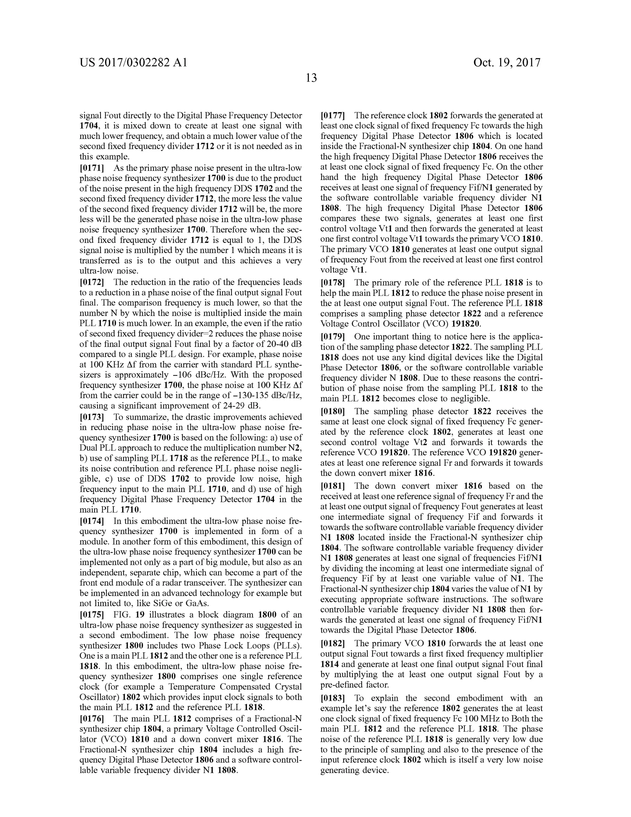 US 2017/0302282 A1 Oct. 19, 2017
signalFoutdirectly to the DigitalPhase Frequency Detector
1704, it is mixed down to create at least one signal with
much lower frequency, and obtain a much lower value ofthe
second fixed frequency divider 1712 or it is notneeded as in
this example.
[0171] As theprimary phase noisepresentin theultra-low
phase noise frequency synthesizer 1700 is dueto the product
ofthenoise present in thehigh frequency DDS 1702 and the
second fixed frequency divider 1712, themore less the value
ofthesecond fixed frequency divider1712 willbe, themore
less will be the generated phase noise in the ultra -low phase
noise frequency synthesizer 1700. Therefore when the sec
ond fixed frequency divider 1712 is equal to 1, the DDS
signalnoise ismultiplied by the number 1 which means it is
transferred as is to the output and this achieves a very
ultra -low noise.
10172] The reduction in the ratio of the frequencies leads
to a reduction in a phasenoise ofthe finaloutputsignalFout
final. The comparison frequency is much lower, so that the
number N by which the noise ismultiplied inside themain
PLL 1710 is much lower. In an example, the even if theratio
of second fixed frequency divider= 2 reduces the phasenoise
ofthe finaloutput signalFout finalby a factorof20-40 dB
compared to a single PLL design .For example,phasenoise
at 100 KHz Af from the carrier with standard PLL synthe
sizers is approximately - 106 dBc/Hz. With the proposed
frequency synthesizer 1700, the phase noise at 100 KHzAf
from the carrier could be in therange of -130-135 dBc/Hz,
causing a significant improvement of 24-29 dB .
[0173] To summarize, the drastic improvements achieved
in reducing phase noise in the ultra-low phase noise fre
quency synthesizer 1700 is based on the following: a )use of
DualPLL approach to reduce the multiplication numberN2,
b ) use of sampling PLL 1718 as the reference PLL , to make
its noise contribution and reference PLL phase noise negli
gible, c ) use of DDS 1702 to provide low noise, high
frequency input to the main PLL 1710, and d)use of high
frequency Digital Phase Frequency Detector 1704 in the
main PLL 1710.
[0174] In this embodiment the ultra-low phase noise fre
quency synthesizer 1700 is implemented in form of a
module. In another form ofthis embodiment, this design of
the ultra -low phase noise frequency synthesizer 1700 can be
implementednotonly asa partofbigmodule,butalso as an
independent, separate chip, which can become a part ofthe
front endmodule ofa radar transceiver. The synthesizer can
be implemented in an advanced technology for example but
notlimited to, like SiGe or GaAs.
[0175] FIG . 19 illustrates a block diagram 1800 of an
ultra -low phase noise frequency synthesizer as suggested in
a second embodiment. The low phase noise frequency
synthesizer 1800 includes two Phase Lock Loops (PLLs).
Oneis amain PLL 1812 and theother one is a reference PLL
1818. In this embodiment, the ultra -low phase noise fre
quency synthesizer 1800 comprises one single reference
clock (for example a Temperature Compensated Crystal
Oscillator) 1802 which provides input clock signals to both
themain PLL 1812 and the reference PLL 1818.
[0176] Themain PLL 1812 comprises of a Fractional-N
synthesizer chip 1804, a primary Voltage Controlled Oscil
lator (VCO ) 1810 and a down convert mixer 1816. The
Fractional-N synthesizer chip 1804 includes a high fre
quency Digital Phase Detector 1806 and a software control
lable variable frequency divider N1 1808.
[0177] Thereferenceclock 1802 forwards thegenerated at
leastone clock signaloffixed frequency Fc towards the high
frequency Digital Phase Detector 1806 which is located
inside the Fractional-N synthesizer chip 1804. On one hand
thehigh frequency DigitalPhase Detector 1806 receivesthe
at least one clock signaloffixed frequency Fc.On the other
hand the high frequency Digital Phase Detector 1806
receives atleastone signalof frequency Fif/N1generated by
the software controllable variable frequency divider N1
1808. The high frequency Digital Phase Detector 1806
compares these two signals, generates at least one first
controlvoltage Vt1 and then forwardsthe generated at least
one first controlvoltage Vt1 towardsthe primary VCO 1810.
The primary VCO 1810 generates at least one output signal
offrequency Fout from the received atleast one firstcontrol
voltage Vt1.
[0178] The primary role of the reference PLL 1818 is to
help themain PLL 1812 to reduce thephasenoise presentin
the at leastone output signalFout. The reference PLL 1818
comprises a sampling phase detector 1822 and a reference
Voltage Control Oscillator (VCO ) 191820.
[0179] One important thing to notice here is the applica
tion ofthesamplingphasedetector 1822. The samplingPLL
1818 does not use any kind digital devices like the Digital
Phase Detector 1806, or the software controllable variable
frequency divider N 1808. Due to these reasons the contri
bution ofphase noise from the sampling PLL 1818 to the
main PLL 1812 becomes close to negligible.
[0180] The sampling phase detector 1822 receives the
sameat least one clock signal offixed frequency Fc gener
ated by the reference clock 1802, generates at least one
second control voltage Vt2 and forwards it towards the
reference VCO 191820. The reference VCO 191820 gener
ates at least one reference signal Fr and forwards it towards
the down convertmixer 1816 .
[0181] The down convert mixer 1816 based on the
received atleast onereference signal of frequency Fr and the
atleastone outputsignaloffrequency Fout generatesatleast
one intermediate signal of frequency Fif and forwards it
towards the software controllable variable frequency divider
N1 1808 located inside the Fractional-N synthesizer chip
1804. The software controllable variable frequency divider
N1 1808 generates at least one signalof frequencies Fif/N1
by dividing the incoming at least one intermediate signal of
frequency Fif by at least one variable value of N1. The
Fractional-N synthesizer chip 1804 variesthevalue ofN1by
executing appropriate software instructions. The software
controllable variable frequency divider N1 1808 then for
wards the generated at least one signalof frequency Fif/N1
towards the DigitalPhase Detector 1806.
[0182] The primary VCO 1810 forwards the at least one
output signal Fout towards a first fixed frequency multiplier
1814 and generate at least one finaloutput signal Fout final
by multiplying the at least one output signal Fout by a
pre-defined factor.
[0183] To explain the second embodiment with an
example let's say the reference 1802 generates the at least
one clock signal of fixed frequency Fc 100MHzto Both the
main PLL 1812 and the reference PLL 1818. The phase
noise ofthe reference PLL 1818 is generally very low due
to the principle ofsampling and also to the presence ofthe
input reference clock 1802 which is itself a very low noise
generating device.
 