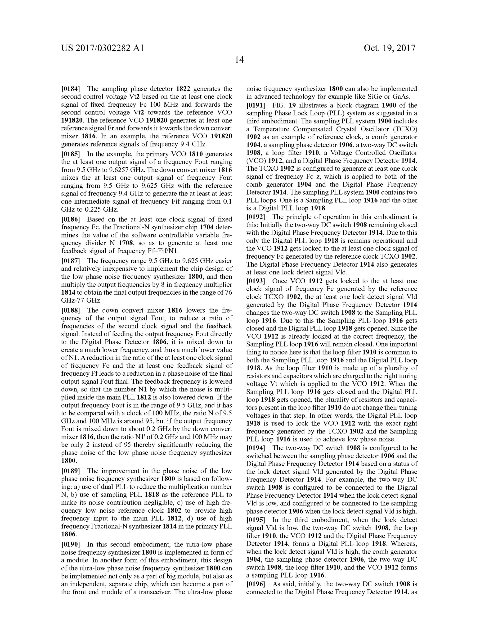 US 2017/0302282 A1 Oct. 19,2017
14
[0184] The sampling phase detector 1822 generates the
second control voltage Vt2 based on the at least one clock
signal of fixed frequency Fc 100 MHz and forwards the
second control voltage Vt2 towards the reference VCO
191820. The reference VCO 191820 generates at least one
reference signalFrand forwardsit towardsthedownconvert
mixer 1816. In an example, the reference VCO 191820
generates reference signals offrequency 9.4 GHz.
[0185] In the example, the primary VCO 1810 generates
the at least one output signal of a frequency Fout ranging
from 9.5 GHzto 9.6257GHz. Thedown convertmixer 1816
mixes the at least one output signal of frequency Fout
ranging from 9.5 GHz to 9.625 GHz with the reference
signal offrequency 9.4 GHzto generate theatleastatleast
one intermediate signal of frequency Fif ranging from 0.1
GHz to 0.225 GHz.
[0186] Based on the at least one clock signal of fixed
frequency Fc,the Fractional-N synthesizer chip 1704 deter
mines the value of the software controllable variable fre
quency divider N 1708, so as to generate at least one
feedback signalof frequency Ff=Fif/N1.
[0187] The frequencyrange 9.5 GHz to 9.625 GHzeasier
and relatively inexpensive to implement the chip design of
the low phase noise frequency synthesizer 1800, and then
multiply the outputfrequenciesby 8 in frequency multiplier
1814 to obtain the finaloutputfrequencies in therange of76
GHz-77 GHz.
[0188] The down convert mixer 1816 lowers the fre
quency of the output signal Fout, to reduce a ratio of
frequencies of the second clock signal and the feedback
signal. Instead of feedingthe output frequency Fout directly
to the Digital Phase Detector 1806, it is mixed down to
create amuch lower frequency,and thus amuch lower value
ofN1. A reduction in the ratio of the at least one clock signal
of frequency Fc and the at least one feedback signal of
frequency Ffleadsto a reduction in a phase noise of the final
output signal Fout final. The feedback frequency is lowered
down, so that the number N1 by which the noise is multi
plied inside themain PLL 1812 is also lowered down.If the
output frequency Fout is in the range of 9.5 GHz,and ithas
to be compared with a clock of 100 MHz, the ratio N of 9.5
GHzand 100 MHzis around 95,butif the output frequency
Fout ismixed down to about 0 .2 GHzby the down convert
mixer 1816 ,then the ratio Nl'of 0 .2 GHz and 100 MHzmay
be only 2 instead of 95 thereby significantly reducing the
phase noise of the low phase noise frequency synthesizer
1800.
[0189] The improvement in the phase noise of the low
phase noise frequency synthesizer 1800 is based on follow
ing: a )use ofdual PLL to reduce the multiplication number
N , b) use of sampling PLL 1818 as the reference PLL to
make its noise contribution negligible, c) use ofhigh fre
quency low noise reference clock 1802 to provide high
frequency input to the main PLL 1812, d ) use of high
frequency Fractional-N synthesizer 1814 in the primary PLL
1806.
[0190] In this second embodiment, the ultra-low phase
noise frequency synthesizer 1800 is implemented in form of
a module. In another form ofthis embodiment, this design
of the ultra-low phase noise frequency synthesizer 1800 can
be implemented notonly as a partofbigmodule,butalso as
an independent,separate chip,which can become a partof
the front end module of a transceiver. The ultra-low phase
noise frequency synthesizer 1800 can also be implemented
in advanced technology for example like SiGe orGaAs.
[0191] FIG . 19 illustrates a block diagram 1900 of the
sampling Phase Lock Loop (PLL) system as suggested in a
third embodiment. The sampling PLL system 1900 includes
a Temperature Compensated Crystal Oscillator (TCXO )
1902 as an example of reference clock, a comb generator
1904, a samplingphase detector 1906, a two-way DC switch
1908 , a loop filter 1910 , a Voltage Controlled Oscillator
(VCO ) 1912,and a DigitalPhase Frequency Detector 1914.
The TCXO 1902 is configured to generate at leastone clock
signal of frequency Fc z, which is applied to both of the
comb generator 1904 and the Digital Phase Frequency
Detector 1914. The sampling PLL system 1900 contains two
PLL loops.One is a Sampling PLL loop 1916 and the other
is a Digital PLL loop 1918.
0192] The principle of operation in this embodiment is
this:Initially the two-way DC switch 1908 remaining closed
with the Digital Phase Frequency Detector 1914. Due to this
only the Digital PLL loop 1918 is remains operational and
the VCO 1912 gets locked to the atleast one clock signalof
frequency Fc generated by thereference clock TCXO 1902.
The Digital Phase Frequency Detector 1914 also generates
at least one lock detect signal Vid.
[0193] Once VCO 1912 gets locked to the at least one
clock signal of frequency Fc generated by the reference
clock TCXO 1902, the at least one lock detect signal Vid
generated by the Digital Phase Frequency Detector 1914
changes the two-way DC switch 1908 to the Sampling PLL
loop 1916 . Due to this the Sampling PLL loop 1916 gets
closed and the DigitalPLL loop 1918 gets opened.Sincethe
VCO 1912 is already locked at the correct frequency, the
SamplingPLL loop 1916 will remain closed.One important
thing to notice here is that the loop filter 1910 is common to
both theSampling PLL loop 1916 and the DigitalPLL loop
1918. As the loop filter 1910 is made up of a plurality of
resistors and capacitors which are charged to the righttuning
voltage Vtwhich is applied to the VCO 1912. When the
Sampling PLL loop 1916 gets closed and the Digital PLL
loop 1918 gets opened, the plurality of resistors and capaci
torspresent in the loop filter 1910 do not change their tuning
voltages in that step. In other words, the Digital PLL loop
1918 is used to lock the VCO 1912 with the exact right
frequency generated by the TCXO 1902 and the Sampling
PLL loop 1916 is used to achieve low phase noise.
[0194] The two-way DC switch 1908 is configured to be
switched between thesampling phase detector 1906 and the
Digital Phase Frequency Detector 1914 based on a status of
the lock detect signal Vld generated by the Digital Phase
Frequency Detector 1914. For example, the two-way DC
switch 1908 is configured to be connected to the Digital
Phase Frequency Detector 1914 when thelock detect signal
Vid is low , and configured to be connected to the sampling
phase detector 1906 when the lock detect signalVid is high.
f0195] In the third embodiment, when the lock detect
signal Vid is low , the two-way DC switch 1908 , the loop
filter 1910, the VCO 1912 and the Digital Phase Frequency
Detector 1914, forms a Digital PLL loop 1918. Whereas,
when the lock detect signal Vid is high, the comb generator
1904, the sampling phase detector 1906 , the two-way DC
switch 1908, the loop filter 1910,and the VCO 1912 forms
a sampling PLL loop 1916.
[0196] As said, initially, the two-way DC switch 1908 is
connected to the Digital Phase Frequency Detector 1914, as
 