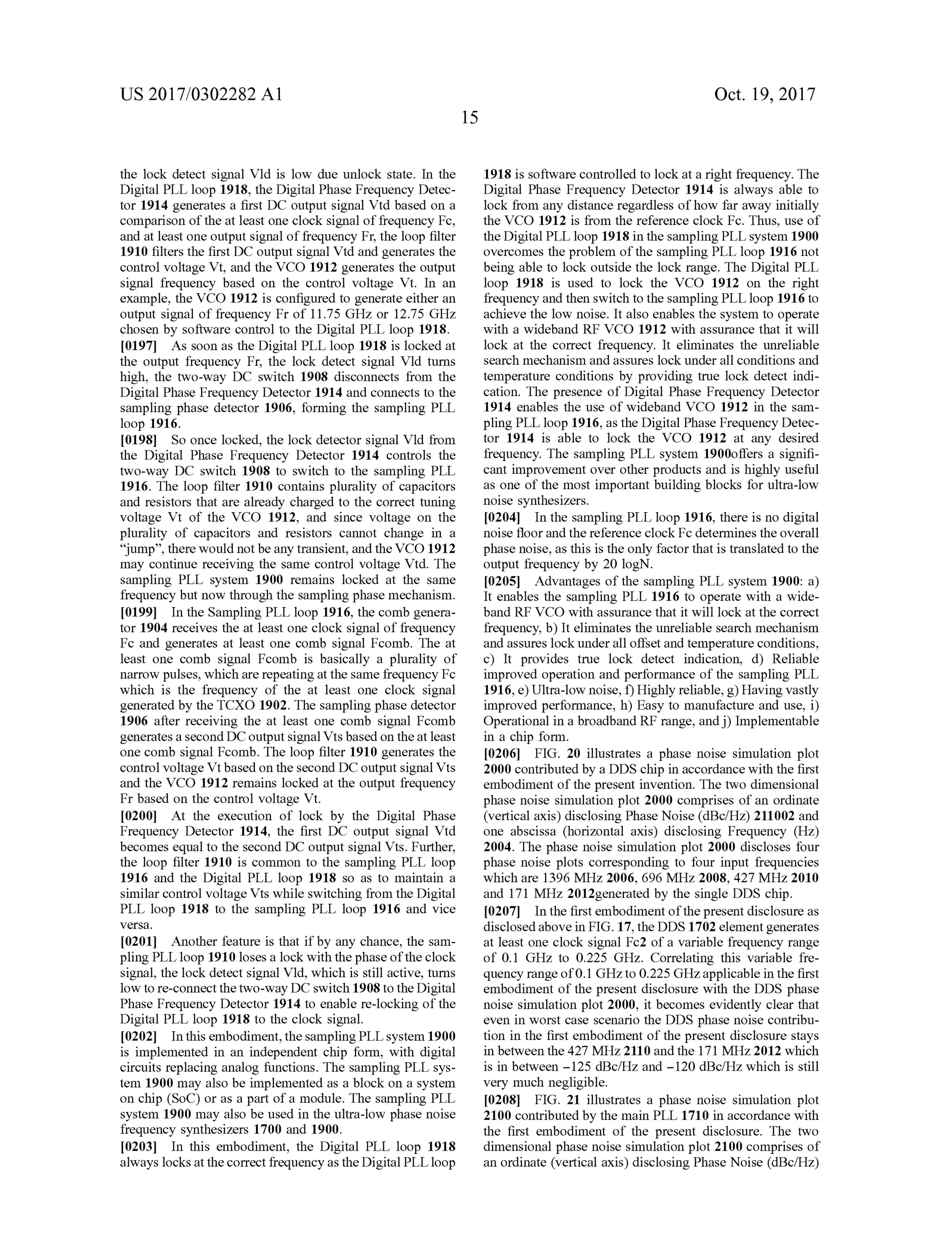 US 2017/0302282 A1 Oct. 19, 2017
15
the lock detect signal Vld is low due unlock state. In the
Digital PLL loop 1918, the Digital Phase Frequency Detec
tor 1914 generates a first DC output signal Vtd based on a
comparison of the at least one clock signalof frequency Fc,
and atleast one outputsignal of frequency Fr,the loop filter
1910 filters the first DC output signal Vtd and generates the
controlvoltage Vt, and the VCO 1912 generates the output
signal frequency based on the control voltage Vt. In an
example, the VCO 1912 is configured to generate either an
output signal of frequency Fr of 11.75 GHz or 12.75 GHz
chosen by software controlto the Digital PLL loop 1918.
[0197] As soon as the DigitalPLL loop 1918 is locked at
the output frequency Fr, the lock detect signal Vld turns
high, the two-way DC switch 1908 disconnects from the
DigitalPhase Frequency Detector 1914 and connects to the
sampling phase detector 1906, forming the sampling PLL
loop 1916 .
[0198] So once locked, the lock detector signal Vid from
the Digital Phase Frequency Detector 1914 controls the
two-way DC switch 1908 to switch to the sampling PLL
1916. The loop filter 1910 contains plurality of capacitors
and resistors that are already charged to the correct tuning
voltage Vt of the VCO 1912, and since voltage on the
plurality of capacitors and resistors cannot change in a
" jump”, therewould notbe any transient, and the VCO 1912
may continue receiving the same control voltage Vtd . The
sampling PLL system 1900 remains locked at the same
frequency butnow through thesampling phasemechanism .
[0199] In theSampling PLL loop 1916,the comb genera
tor 1904 receives the at least one clock signalof frequency
Fc and generates at least one comb signal Fcomb. The at
least one comb signal Fcomb is basically a plurality of
narrow pulses, which are repeating at the same frequency Fc
which is the frequency of the at least one clock signal
generated by the TCXO 1902. The sampling phase detector
1906 after receiving the at least one comb signal Fcomb
generates a secondDCoutputsignalVts based on theat least
one comb signal Fcomb. The loop filter 1910 generates the
controlvoltage Vtbased on the second DC outputsignalVts
and the VCO 1912 remains locked at the output frequency
Fr based on the control voltage Vt.
0200 At the execution of lock by the Digital Phase
Frequency Detector 1914, the first DC output signal Vtd
becomes equalto the second DC output signalVts. Further,
the loop filter 1910 is common to the sampling PLL loop
1916 and the Digital PLL loop 1918 so as to maintain a
similar controlvoltage Vts while switching from the Digital
PLL loop 1918 to the sampling PLL loop 1916 and vice
versa.
10201] Another feature is that ifby any chance, the sam
pling PLL loop 1910 loses a lock with the phase ofthe clock
signal, the lock detect signalVld,which is still active, turns
low to re-connect the two -way DC switch 1908 to the Digital
Phase Frequency Detector 1914 to enable re-locking of the
Digital PLL loop 1918 to theclock signal.
[0202] In this embodiment,the sampling PLL system 1900
is implemented in an independent chip form , with digital
circuits replacing analog functions. The sampling PLL sys
tem 1900 may also be implemented as a block on a system
on chip (SOC) or as a part ofa module. The sampling PLL
system 1900may also be used in the ultra-low phase noise
frequency synthesizers 1700 and 1900.
[0203] In this embodiment, the Digital PLL loop 1918
always locksatthecorrectfrequency as theDigitalPLL loop
1918 is software controlled to lock ata right frequency. The
Digital Phase Frequency Detector 1914 is always able to
lock from any distance regardless ofhow far away initially
the VCO 1912 is from the reference clock Fc. Thus, use of
the DigitalPLL loop 1918 in the samplingPLL system 1900
overcomes the problem ofthe sampling PLL loop 1916 not
being able to lock outside the lock range. The DigitalPLL
loop 1918 is used to lock the VCO 1912 on the right
frequency and then switch to the sampling PLL loop 1916 to
achieve the low noise. Italso enables the system to operate
with a wideband RF VCO 1912 with assurance that it will
lock at the correct frequency. It eliminates the unreliable
search mechanism and assures lock under all conditions and
temperature conditions by providing true lock detect indi
cation . The presence of Digital Phase Frequency Detector
1914 enables the use of wideband VCO 1912 in the sam
pling PLL loop 1916 ,as the Digital Phase Frequency Detec
tor 1914 is able to lock the VCO 1912 at any desired
frequency. The sampling PLL system 1900offers a signifi
cant improvement over other products and is highly useful
as one of the most important building blocks for ultra -low
noise synthesizers.
[0204] In the sampling PLL loop 1916, there is no digital
noise floorand thereference clock Fc determines the overall
phasenoise,asthis is theonly factor thatis translated to the
output frequency by 20 logN .
[0205] Advantages of the sampling PLL system 1900: a )
It enables the sampling PLL 1916 to operate with a wide
band RF VCO with assurance that itwilllock atthe correct
frequency, b ) It eliminates the unreliable search mechanism
and assures lock under alloffset and temperature conditions,
c) It provides true lock detect indication, d) Reliable
improved operation and performance of the sampling PLL
1916 , e ) Ultra -low noise, f) Highly reliable, g )Having vastly
improved performance, h ) Easy to manufacture and use, i)
Operational in a broadband RF range, and j) Implementable
in a chip form .
[0206] FIG . 20 illustrates a phase noise simulation plot
2000 contributed by a DDS chip in accordancewith the first
embodimentof the present invention . The two dimensional
phase noise simulation plot 2000 comprises of an ordinate
(verticalaxis) disclosingPhase Noise (dBc/Hz) 211002and
one abscissa (horizontal axis) disclosing Frequency (Hz)
2004. The phase noise simulation plot 2000 discloses four
phase noise plots corresponding to four input frequencies
which are 1396 MHz 2006,696 MHz 2008,427MHz 2010
and 171MHz 2012generated by the single DDS chip .
[0207] In the first embodimentofthe presentdisclosure as
disclosed abovein FIG . 17,theDDS 1702 element generates
at least one clock signal Fc2 of a variable frequency range
of 0 . 1 GHz to 0 .225 GHz. Correlating this variable fre
quency range of0 .1GHz to 0.225GHz applicable in the first
embodiment of the present disclosure with the DDS phase
noise simulation plot 2000, it becomes evidently clear that
even in worst case scenario the DDS phase noise contribu
tion in the first embodimentof the present disclosure stays
in between the427 MHz2110 and the 171MHz 2012 which
is in between -125 dBc/Hz and - 120 dBc/Hzwhich is still
very much negligible.
[0208] FIG . 21 illustrates a phase noise simulation plot
2100 contributed by themain PLL 1710 in accordance with
the first embodiment of the present disclosure. The two
dimensional phase noise simulation plot 2100 comprises of
an ordinate (vertical axis) disclosing Phase Noise (dBc/Hz)
 