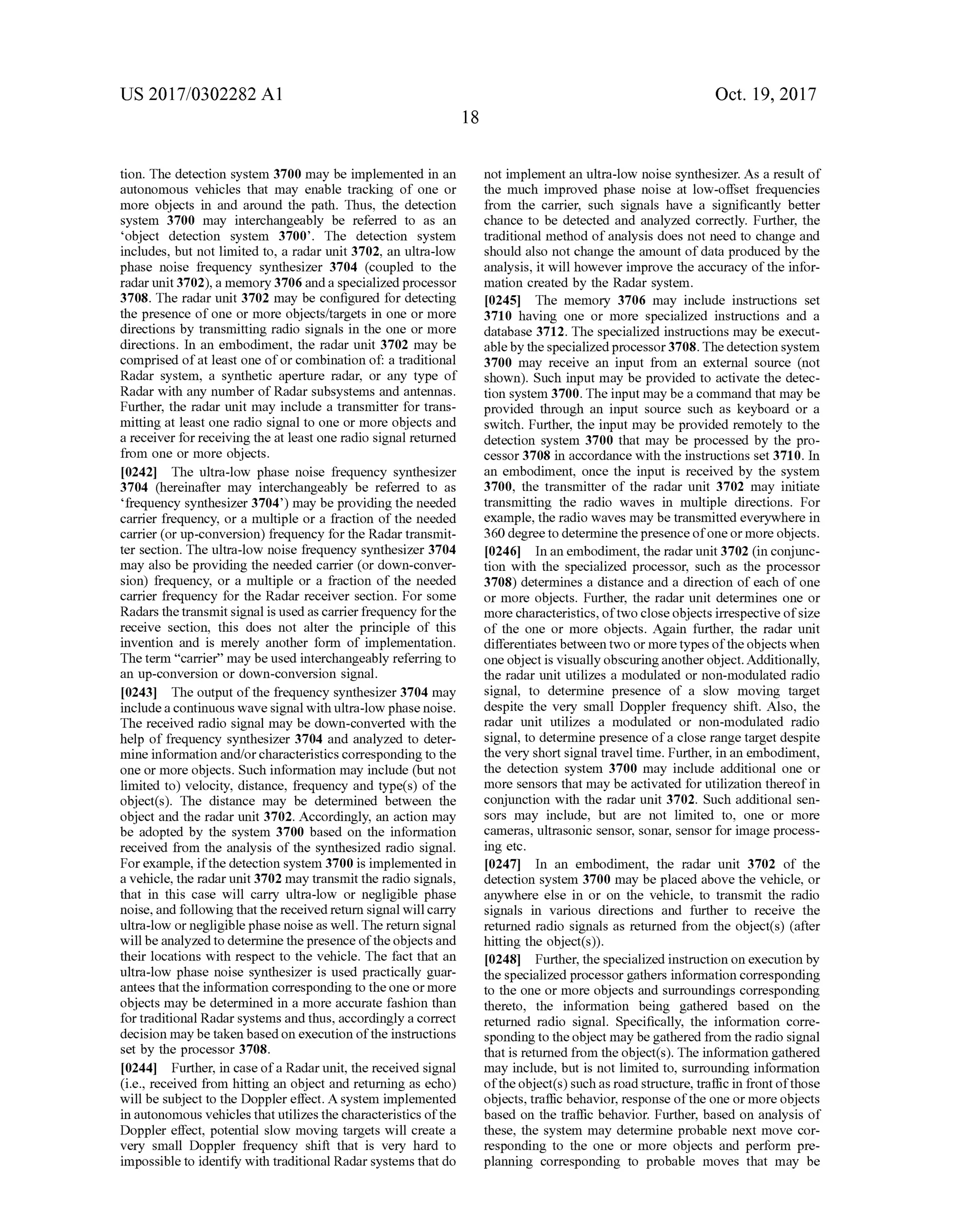 US 2017/0302282 A1 Oct.19,2017
tion. The detection system 3700may be implemented in an
autonomous vehicles that may enable tracking of one or
more objects in and around the path . Thus, the detection
system 3700 may interchangeably be referred to as an
'object detection system 3700'. The detection system
includes, but not limited to, a radar unit 3702, an ultra-low
phase noise frequency synthesizer 3704 (coupled to the
radar unit 3702), a memory 3706 and a specialized processor
3708. The radar unit 3702 may be configured for detecting
the presence of one ormore objects/targets in one ormore
directions by transmitting radio signals in the one ormore
directions. In an embodiment, the radar unit 3702 may be
comprised of atleast one of or combination of:a traditional
Radar system , a synthetic aperture radar, or any type of
Radar with any number of Radar subsystems and antennas.
Further, the radar unit may include a transmitter for trans
mitting at least one radio signalto one ormore objects and
a receiver forreceiving the at least oneradio signal returned
from one ormore objects.
[0242] The ultra-low phase noise frequency synthesizer
3704 (hereinafter may interchangeably be referred to as
‘frequency synthesizer 3704')may be providing theneeded
carrier frequency, or a multiple or a fraction ofthe needed
carrier (or up -conversion ) frequency for the Radar transmit
ter section. The ultra -low noise frequency synthesizer 3704
may also be providing the needed carrier (or down-conver
sion) frequency, or a multiple or a fraction of the needed
carrier frequency for the Radar receiver section. For some
Radars the transmitsignalis used as carrier frequency forthe
receive section, this does not alter the principle of this
invention and is merely another form of implementation.
Theterm " carrier”maybeused interchangeably referring to
an up-conversion or down-conversion signal.
[0243] Theoutputofthe frequency synthesizer 3704may
include a continuous wave signalwith ultra -low phase noise.
The received radio signalmay be down-converted with the
help of frequency synthesizer 3704 and analyzed to deter
mine information and/or characteristics corresponding to the
one ormore objects. Such information may include (butnot
limited to ) velocity, distance, frequency and type(s) of the
object(s). The distance may be determined between the
object and the radar unit 3702. Accordingly, an action may
be adopted by the system 3700 based on the information
received from the analysis of the synthesized radio signal.
For example, if the detection system 3700 is implemented in
a vehicle,the radar unit 3702 may transmit the radio signals,
that in this case will carry ultra-low or negligible phase
noise, and following that the received return signalwill carry
ultra -low ornegligible phasenoise as well. Thereturn signal
willbe analyzed to determine thepresence of the objects and
their locations with respect to the vehicle. The fact that an
ultra-low phase noise synthesizer is used practically guar
anteesthatthe information correspondingto the one ormore
objectsmay be determined in a more accurate fashion than
fortraditionalRadar systemsand thus,accordingly a correct
decision maybe taken based on execution of the instructions
setby the processor 3708.
[0244] Further, in case ofa Radarunit, the received signal
(i.e., received from hitting an object and returning as echo)
willbe subject to theDoppler effect. A system implemented
in autonomous vehicles thatutilizes the characteristicsof the
Doppler effect, potential slow moving targets will create a
very small Doppler frequency shift that is very hard to
impossible to identify with traditionalRadar systemsthatdo
not implementan ultra-low noise synthesizer. As a resultof
the much improved phase noise at low -offset frequencies
from the carrier, such signals have a significantly better
chance to be detected and analyzed correctly. Further, the
traditionalmethod of analysis does notneed to change and
should also not change the amountof data produced by the
analysis, itwillhowever improve the accuracy ofthe infor
mation created by the Radar system .
[0245] Thememory 3706 may include instructions set
3710 having one or more specialized instructions and a
database 3712. The specialized instructionsmay be execut
ableby the specialized processor 3708. Thedetection system
3700 may receive an input from an external source (not
shown). Such inputmay be provided to activate the detec
tion system 3700. The inputmay be a command thatmay be
provided through an input source such as keyboard or a
switch. Further, the inputmay be provided remotely to the
detection system 3700 that may be processed by the pro
cessor 3708 in accordance with the instructions set 3710. In
an embodiment, once the input is received by the system
3700, the transmitter of the radar unit 3702 may initiate
transmitting the radio waves in multiple directions. For
example,the radio wavesmaybe transmitted everywhere in
360degree to determine the presence ofone ormore objects.
102461 In an embodiment, theradarunit 3702 (in conjunc
tion with the specialized processor, such as the processor
3708) determines a distance and a direction of each of one
or more objects. Further, the radar unit determines one or
more characteristics,oftwo close objects irrespectiveofsize
of the one or more objects. Again further, the radar unit
differentiatesbetween two ormore typesof the objects when
one object is visually obscuring another object.Additionally,
the radar unit utilizes a modulated or non-modulated radio
signal, to determine presence of a slow moving target
despite the very small Doppler frequency shift. Also, the
radar unit utilizes a modulated or non-modulated radio
signal, to determine presence ofa close range targetdespite
the very shortsignaltraveltime. Further, in an embodiment,
the detection system 3700 may include additional one or
more sensors thatmay be activated for utilization thereofin
conjunction with the radarunit 3702. Such additional sen
sors may include, but are not limited to, one or more
cameras, ultrasonic sensor, sonar,sensor for image process
ing etc.
[0247] In an embodiment, the radar unit 3702 of the
detection system 3700 may be placed above the vehicle, or
anywhere else in or on the vehicle, to transmit the radio
signals in various directions and further to receive the
returned radio signals as returned from the object(s ) (after
hitting the object(s)).
[0248] Further, the specialized instruction on execution by
the specialized processor gathers information corresponding
to the one ormore objects and surroundings corresponding
thereto , the information being gathered based on the
returned radio signal. Specifically, the information corre
spondingto theobjectmay be gathered from theradio signal
thatis returned from theobject(s). The information gathered
may include,but is notlimited to,surrounding information
of the object(s ) such as road structure, traffic in front ofthose
objects, traffic behavior, response of the one ormore objects
based on the traffic behavior. Further, based on analysis of
these , the system may determine probable next move cor
responding to the one or more objects and perform pre
planning corresponding to probable moves that may be
 