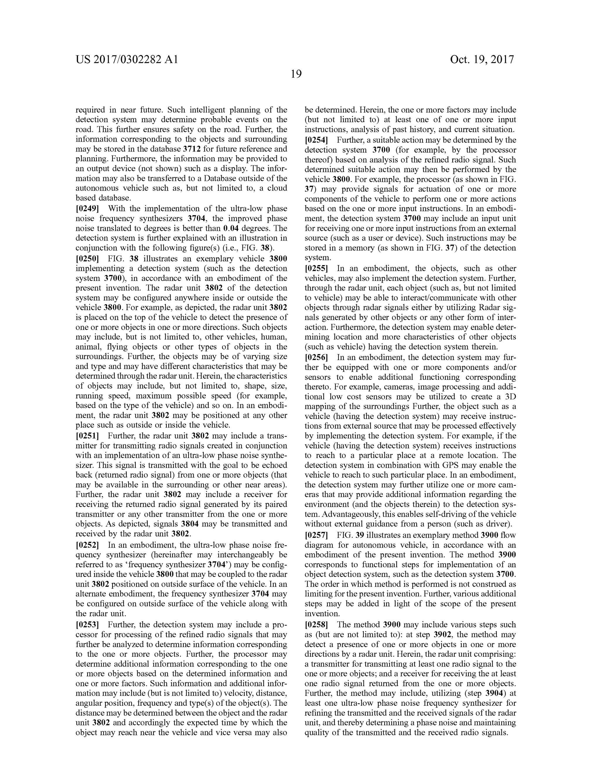 US 2017/0302282 A1 Oct. 19,2017
required in near future. Such intelligent planning of the
detection system may determine probable events on the
road. This further ensures safety on the road. Further, the
information corresponding to the objects and surrounding
may be stored in the database 3712 for future reference and
planning. Furthermore , the information may be provided to
an outputdevice (not shown) such as a display. The infor
mation may also be transferred to a Database outside of the
autonomous vehicle such as, butnot limited to, a cloud
based database.
[0249] With the implementation of the ultra -low phase
noise frequency synthesizers 3704, the improved phase
noise translated to degrees is better than 0 .04 degrees. The
detection system is further explained with an illustration in
conjunction with the following figure(s) (i.e., FIG . 38).
[0250] FIG . 38 illustrates an exemplary vehicle 3800
implementing a detection system (such as the detection
system 3700), in accordance with an embodiment of the
present invention. The radar unit 3802 of the detection
system may be configured anywhere inside or outside the
vehicle 3800 . For example , as depicted , the radar unit 3802
is placed on the top of the vehicle to detect the presence of
one ormore objects in one or more directions. Such objects
may include, but is not limited to, other vehicles, human ,
animal, flying objects or other types of objects in the
surroundings. Further, the objects may be of varying size
and type and may have different characteristics thatmay be
determined through the radar unit.Herein, thecharacteristics
of objects may include, but not limited to, shape, size,
running speed, maximum possible speed (for example,
based on the type of the vehicle) and so on. In an embodi
ment, the radar unit 3802 may be positioned at any other
place such asoutside or inside the vehicle.
[0251] Further, the radar unit 3802 may include a trans
mitter for transmitting radio signals created in conjunction
with an implementation ofan ultra-low phasenoise synthe
sizer. This signal is transmitted with the goalto be echoed
back (returned radio signal) from one or more objects that
may be available in the surrounding or other near areas).
Further, the radar unit 3802 may include a receiver for
receiving the returned radio signal generated by its paired
transmitter or any other transmitter from the one ormore
objects. As depicted, signals 3804 may be transmitted and
received by the radar unit 3802.
[0252] In an embodiment, the ultra-low phase noise fre
quency synthesizer (hereinafter may interchangeably be
referred to as 'frequency synthesizer 3704') may be config
ured inside the vehicle 3800 thatmay be coupled to the radar
unit 3802 positioned on outside surface ofthe vehicle.In an
alternate embodiment, the frequency synthesizer 3704 may
be configured on outside surface of the vehicle along with
the radar unit.
[0253] Further, the detection system may include a pro
cessor for processing ofthe refined radio signals thatmay
further be analyzed to determine information corresponding
to the one or more objects. Further, the processor may
determine additional information corresponding to the one
or more objects based on the determined information and
one ormore factors. Such information and additional infor
mation may include (but is not limited to) velocity,distance,
angular position, frequency and type(s) ofthe object(s). The
distancemaybedetermined between theobjectandthe radar
unit 3802 and accordingly the expected time by which the
object may reach near the vehicle and vice versamay also
be determined.Herein, the one ormore factorsmay include
(but not limited to ) at least one of one or more input
instructions, analysis of past history, and current situation.
[0254] Further,a suitable actionmaybedetermined by the
detection system 3700 (for example, by the processor
thereof) based on analysis of the refined radio signal. Such
determined suitable action may then be performed by the
vehicle 3800.For example, the processor (as shown in FIG .
37) may provide signals for actuation of one or more
components of the vehicle to perform one or more actions
based on the one or more input instructions. In an embodi
ment, the detection system 3700 may include an input unit
for receiving one ormore inputinstructions from an external
source (such as a user or device). Such instructionsmay be
stored in a memory (as shown in FIG . 37) ofthe detection
system .
10255]. In an embodiment, the objects, such as other
vehicles,may also implement the detection system . Further,
through the radar unit, each object (such as, butnot limited
to vehicle)may be able to interact/communicate with other
objects through radar signals either by utilizing Radar sig
nals generated by other objects or any other form of inter
action.Furthermore, the detection system may enable deter
mining location and more characteristics of other objects
(such as vehicle) having the detection system therein .
[0256 ] In an embodiment, the detection system may fur
ther be equipped with one or more components and/or
sensors to enable additional functioning corresponding
thereto . For example, cameras, image processing and addi
tional low cost sensors may be utilized to create a 3D
mapping of the surroundings Further, the object such as a
vehicle (having the detection system ) may receive instruc
tions from externalsource thatmay be processed effectively
by implementing the detection system . For example, if the
vehicle (having the detection system ) receives instructions
to reach to a particular place at a remote location. The
detection system in combination with GPS may enable the
vehicle to reach to such particular place. In an embodiment,
the detection system may further utilize one or more cam
eras that may provide additional information regarding the
environment (and the objects therein ) to the detection sys
tem .Advantageously,thisenablesself-drivingofthevehicle
withoutexternal guidance from a person (such as driver).
[0257] FIG .39 illustratesan exemplarymethod 3900 flow
diagram for autonomous vehicle, in accordance with an
embodiment of the present invention . The method 3900
corresponds to functional steps for implementation of an
object detection system , such as the detection system 3700.
The order in which method is performed is not construed as
limitingforthepresentinvention.Further,variousadditional
steps may be added in light of the scope of the present
invention.
[0258] The method 3900 may include various steps such
as (but are not limited to ): at step 3902, the method may
detect a presence of one or more objects in one or more
directionsby a radar unit. Herein , the radar unit comprising:
a transmitter for transmitting at least one radio signal to the
one ormore objects; and a receiver for receiving the at least
one radio signal returned from the one or more objects.
Further, the method may include, utilizing (step 3904) at
least one ultra-low phase noise frequency synthesizer for
refining the transmitted and thereceived signals ofthe radar
unit, and therebydetermining a phase noise andmaintaining
quality of the transmitted and the received radio signals.
 