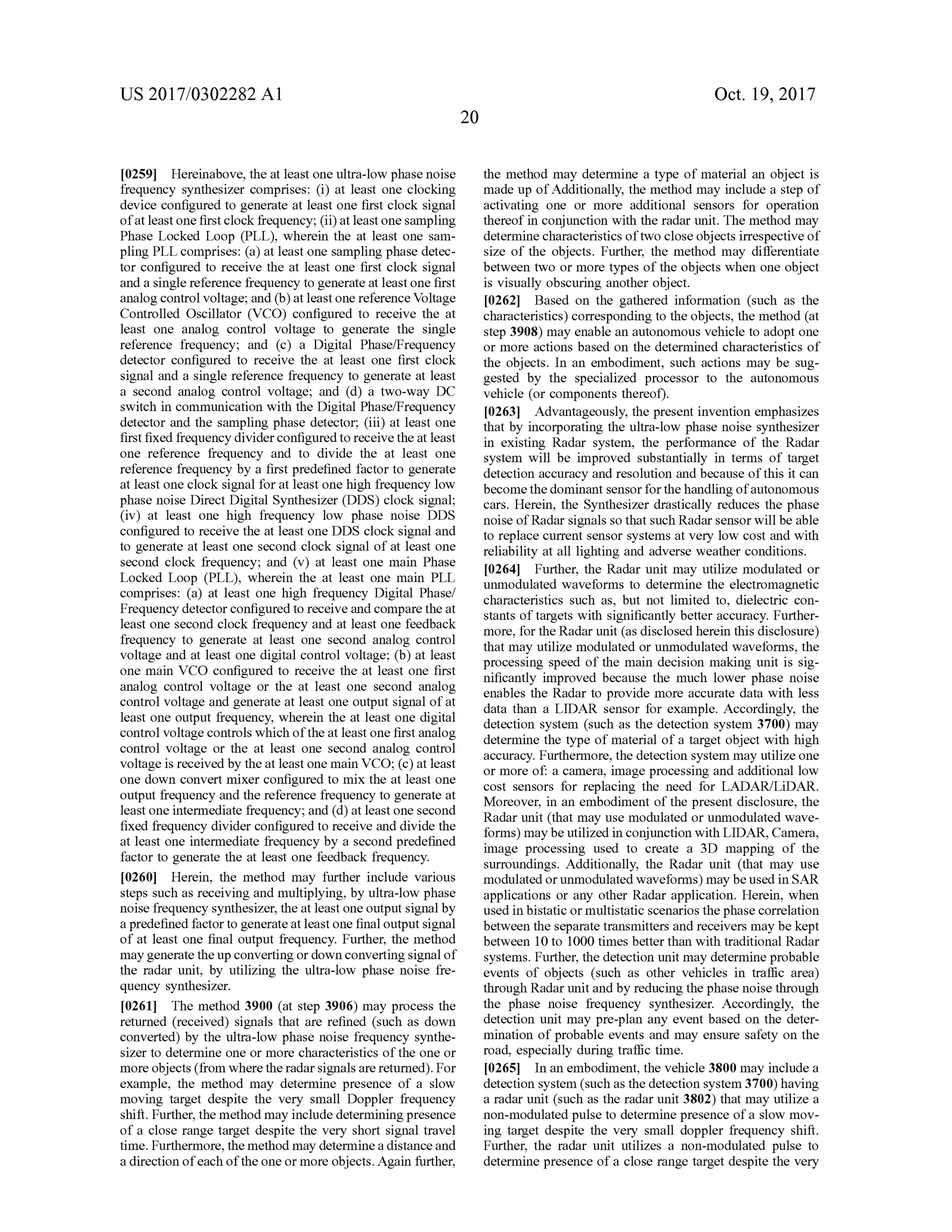 US 2017/0302282 A1 Oct. 19,2017
20
[0259] Hereinabove,the at leastone ultra-low phasenoise
frequency synthesizer comprises: (i) at least one clocking
device configured to generate at least one first clock signal
of atleast one firstclock frequency; (ii)at leastonesampling
Phase Locked Loop (PLL ), wherein the at least one sam
pling PLL comprises: (a) at leastone sampling phase detec
tor configured to receive the at least one first clock signal
and a single reference frequency to generate at leastone first
analog controlvoltage;and (b)at leastonereference Voltage
Controlled Oscillator (VCO ) configured to receive the at
least one analog control voltage to generate the single
reference frequency; and (c) a Digital Phase/Frequency
detector configured to receive the at least one first clock
signal and a single reference frequency to generate at least
a second analog control voltage; and (d ) a two-way DC
switch in communication with the Digital Phase/Frequency
detector and the sampling phase detector; (iii) at least one
first fixed frequency divider configured to receive the atleast
one reference frequency and to divide the at least one
reference frequency by a first predefined factor to generate
at least one clock signal for at least one high frequency low
phase noise Direct Digital Synthesizer (DDS) clock signal;
(iv) at least one high frequency low phase noise DDS
configured to receive the at least one DDS clock signaland
to generate at least one second clock signalof at least one
second clock frequency; and (v) at least one main Phase
Locked Loop (PLL ), wherein the at least one main PLL
comprises: (a) at least one high frequency Digital Phase!
Frequency detectorconfigured to receive and comparethe at
least one second clock frequency and at least one feedback
frequency to generate at least one second analog control
voltage and at least one digital control voltage; (b) at least
one main VCO configured to receive the at least one first
analog control voltage or the at least one second analog
control voltage and generate at least one output signalofat
least one output frequency, wherein the at leastone digital
controlvoltage controlswhich oftheatleastone firstanalog
control voltage or the at least one second analog control
voltage is received by the atleast onemain VCO ; (c )atleast
one down convert mixer configured to mix the at least one
output frequency and the reference frequency to generate at
leastoneintermediate frequency;and (d) at leastone second
fixed frequency divider configured to receive and divide the
at least one intermediate frequency by a second predefined
factor to generate the atleast one feedback frequency.
[0260] Herein, the method may further include various
stepssuch as receiving and multiplying,by ultra -low phase
noise frequency synthesizer, theat least one output signalby
a predefined factor to generate atleastone finaloutputsignal
of at least one final output frequency. Further, themethod
maygenerate the up converting or down convertingsignalof
the radar unit, by utilizing the ultra-low phase noise fre
quency synthesizer.
[0261] Themethod 3900 (at step 3906 )may process the
returned (received) signals that are refined (such as down
converted) by the ultra-low phase noise frequency synthe
sizer to determine one ormore characteristics of the one or
more objects (from wherethe radar signalsare returned).For
example, the method may determine presence of a slow
moving target despite the very small Doppler frequency
shift. Further, themethodmay include determining presence
of a close range target despite the very short signal travel
time. Furthermore, themethodmay determine a distance and
a direction ofeach ofthe oneormore objects.Again further,
the method may determine a type ofmaterial an objectis
made up of Additionally, themethod may include a step of
activating one or more additional sensors for operation
thereof in conjunction with the radar unit. Themethod may
determine characteristics of two close objects irrespective of
size of the objects. Further, the method may differentiate
between two or more types of the objects when one object
is visually obscuring another object.
[0262] Based on the gathered information (such as the
characteristics) corresponding to the objects, themethod (at
step 3908) may enable an autonomous vehicle to adopt one
or more actions based on the determined characteristics of
the objects. In an embodiment, such actions may be sug
gested by the specialized processor to the autonomous
vehicle (or components thereof).
[0263] Advantageously, the present invention emphasizes
that by incorporating the ultra-low phase noise synthesizer
in existing Radar system , the performance of the Radar
system will be improved substantially in terms of target
detection accuracy and resolution and because of this it can
becomethe dominantsensor for thehandling ofautonomous
cars. Herein , the Synthesizer drastically reduces the phase
noise ofRadar signals so thatsuch Radar sensorwillbeable
to replace current sensor systems at very low cost and with
reliability at all lighting and adverse weather conditions.
10264]. Further, the Radar unit may utilize modulated or
unmodulated waveforms to determine the electromagnetic
characteristics such as, but not limited to, dielectric con
stants of targets with significantly better accuracy. Further
more, for the Radar unit (asdisclosed herein this disclosure)
thatmay utilize modulated or unmodulated waveforms, the
processing speed ofthemain decision making unit is sig
nificantly improved because the much lower phase noise
enables the Radar to provide more accurate data with less
data than a LIDAR sensor for example. Accordingly, the
detection system (such as the detection system 3700) may
determine the type ofmaterial of a target object with high
accuracy. Furthermore, the detection system may utilizeone
ormore of: a camera, image processing and additional low
cost sensors for replacing the need for LADAR/LiDAR .
Moreover, in an embodiment of the present disclosure, the
Radar unit (that may usemodulated or unmodulated wave
forms)maybe utilized in conjunction with LIDAR, Camera,
image processing used to create a 3D mapping of the
surroundings. Additionally, the Radar unit (that may use
modulated or unmodulated waveforms)may beused in SAR
applications or any other Radar application. Herein , when
used in bistatic ormultistatic scenarios thephase correlation
between the separate transmitters and receiversmay be kept
between 10 to 1000 times better than with traditional Radar
systems. Further, the detection unitmay determine probable
events of objects (such as other vehicles in traffic area)
throughRadar unitand by reducing thephase noise through
the phase noise frequency synthesizer. Accordingly, the
detection unit may pre-plan any event based on the deter
mination of probable events and may ensure safety on the
road, especially during traffic time.
[0265] In an embodiment,the vehicle 3800may include a
detection system (such as thedetection system 3700) having
a radarunit (such as the radar unit 3802) thatmay utilize a
non -modulated pulse to determine presence of a slow mov
ing target despite the very small doppler frequency shift.
Further, the radar unit utilizes a non -modulated pulse to
determine presenceofa close range target despite the very
 