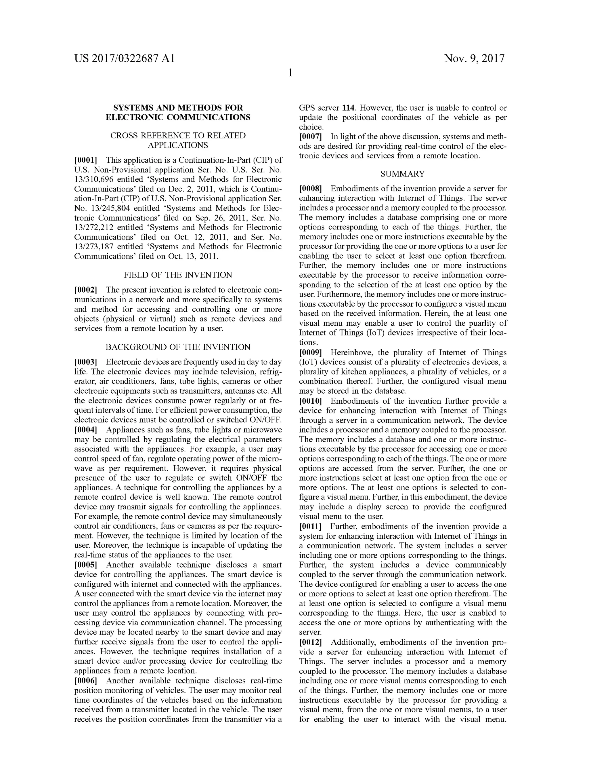 US 2017/0322687 A1 Nov. 9, 2017
SYSTEMS AND METHODS FOR
ELECTRONIC COMMUNICATIONS
GPS server 114. However, the user is unable to control or
update the positional coordinates of the vehicle as per
choice.
[0007] In lightof the above discussion, systemsand meth
ods are desired for providing real-time controlofthe elec
tronic devices and services from a remote location .
SUMMARY
CROSS REFERENCE TO RELATED
APPLICATIONS
10001] This application is a Continuation-In -Part(CIP )of
U .S. Non-Provisional application Ser. No. U .S . Ser. No.
13/310 ,696 entitled “Systems and Methods for Electronic
Communications' filed on Dec. 2, 2011, which is Continu
ation -In -Part (CIP ) of U .S. Non-Provisionalapplication Ser.
No. 13/245,804 entitled 'Systems and Methods for Elec
tronic Communications' filed on Sep. 26 , 2011, Ser. No.
13/272,212 entitled “Systems and Methods for Electronic
Communications' filed on Oct. 12, 2011, and Ser. No.
13/273,187 entitled “Systems and Methods for Electronic
Communications' filed on Oct. 13, 2011.
FIELD OF THE INVENTION
[0002] The presentinvention is related to electronic com
munications in a network and more specifically to systems
and method for accessing and controlling one or more
objects (physical or virtual) such as remote devices and
services from a remote location by a user.
BACKGROUND OF THE INVENTION
[0003] Electronic devicesare frequently used in day to day
life. The electronic devices may include television, refrig
erator, air conditioners, fans, tube lights, cameras or other
electronic equipments such as transmitters,antennas etc.All
the electronic devices consume power regularly or at fre
quentintervals oftime. For efficientpower consumption, the
electronic devices must be controlled or switched ON /OFF.
[0004] Appliances such as fans, tube lights or microwave
may be controlled by regulating the electrical parameters
associated with the appliances. For example, a user may
controlspeed offan,regulate operating power ofthe micro
wave as per requirement. However, it requires physical
presence of the user to regulate or switch ON /OFF the
appliances. A technique for controlling the appliances by a
remote control device is well known. The remote control
device may transmitsignals for controlling the appliances.
Forexample, theremote control devicemay simultaneously
control air conditioners, fans or cameras as perthe require
ment.However, the technique is limited by location of the
user. Moreover, the technique is incapable ofupdating the
real-time status of the appliances to the user.
[0005] Another available technique discloses a smart
device for controlling the appliances. The smart device is
configured with internet and connected with the appliances.
A user connected with the smart device via the internetmay
controlthe appliances from a remote location.Moreover, the
user may control the appliances by connecting with pro
cessing device via communication channel. The processing
device may be located nearby to the smart device and may
further receive signals from the user to control the appli
ances. However, the technique requires installation of a
smart device and/or processing device for controlling the
appliances from a remote location .
[0006] Another available technique discloses real-time
position monitoring of vehicles. The user may monitor real
time coordinates of the vehicles based on the information
received from a transmitter located in the vehicle. The user
receives the position coordinates from the transmitter via a
[0008] Embodiments ofthe invention provide a server for
enhancing interaction with Internet of Things. The server
includes a processor and amemory coupled to the processor.
Thememory includes a database comprising one or more
options corresponding to each of the things. Further, the
memory includes oneormore instructionsexecutableby the
processor for providing the one ormore options to a user for
enabling the user to select at least one option therefrom .
Further, the memory includes one or more instructions
executable by the processor to receive information corre
sponding to the selection of the at least one option by the
user. Furthermore, thememory includes oneormore instruc
tions executable by the processor to configure a visualmenu
based on the received information. Herein, the at least one
visualmenu may enable a user to control the puarlity of
Internet of Things (IoT) devices irrespective of their loca
tions.
[0009] Hereinbove, the plurality of Internet of Things
(IoT) devices consist ofa plurality of electronicsdevices, a
plurality ofkitchen appliances, a plurality ofvehicles, or a
combination thereof. Further, the configured visual menu
may be stored in the database.
[0010] Embodiments of the invention further provide a
device for enhancing interaction with Internet of Things
through a server in a communication network . The device
includes a processor and a memory coupled to the processor.
Thememory includes a database and one or more instruc
tions executable by the processor for accessing one ormore
options corresponding to each ofthe things. Theoneormore
options are accessed from the server. Further, the one or
more instructions select at least one option from the one or
more options. The at least one options is selected to con
figure a visualmenu. Further, in this embodiment, the device
may include a display screen to provide the configured
visualmenu to the user.
0011]. Further, embodiments of the invention provide a
system for enhancing interaction with Internet of Things in
a communication network . The system includes a server
including one ormore options corresponding to the things.
Further, the system includes a device communicably
coupled to the server through the communication network .
Thedevice configured for enabling a user to access the one
or more options to select at least one option therefrom . The
at least one option is selected to configure a visualmenu
corresponding to the things. Here, the user is enabled to
access the one ormore options by authenticating with the
server.
[0012]. Additionally, embodiments of the invention pro
vide a server for enhancing interaction with Internet of
Things. The server includes a processor and a memory
coupled to the processor. The memory includes a database
including one ormore visualmenus corresponding to each
of the things. Further, the memory includes one or more
instructions executable by the processor for providing a
visualmenu, from the one ormore visualmenus,to a user
for enabling the user to interact with the visual menu.
 