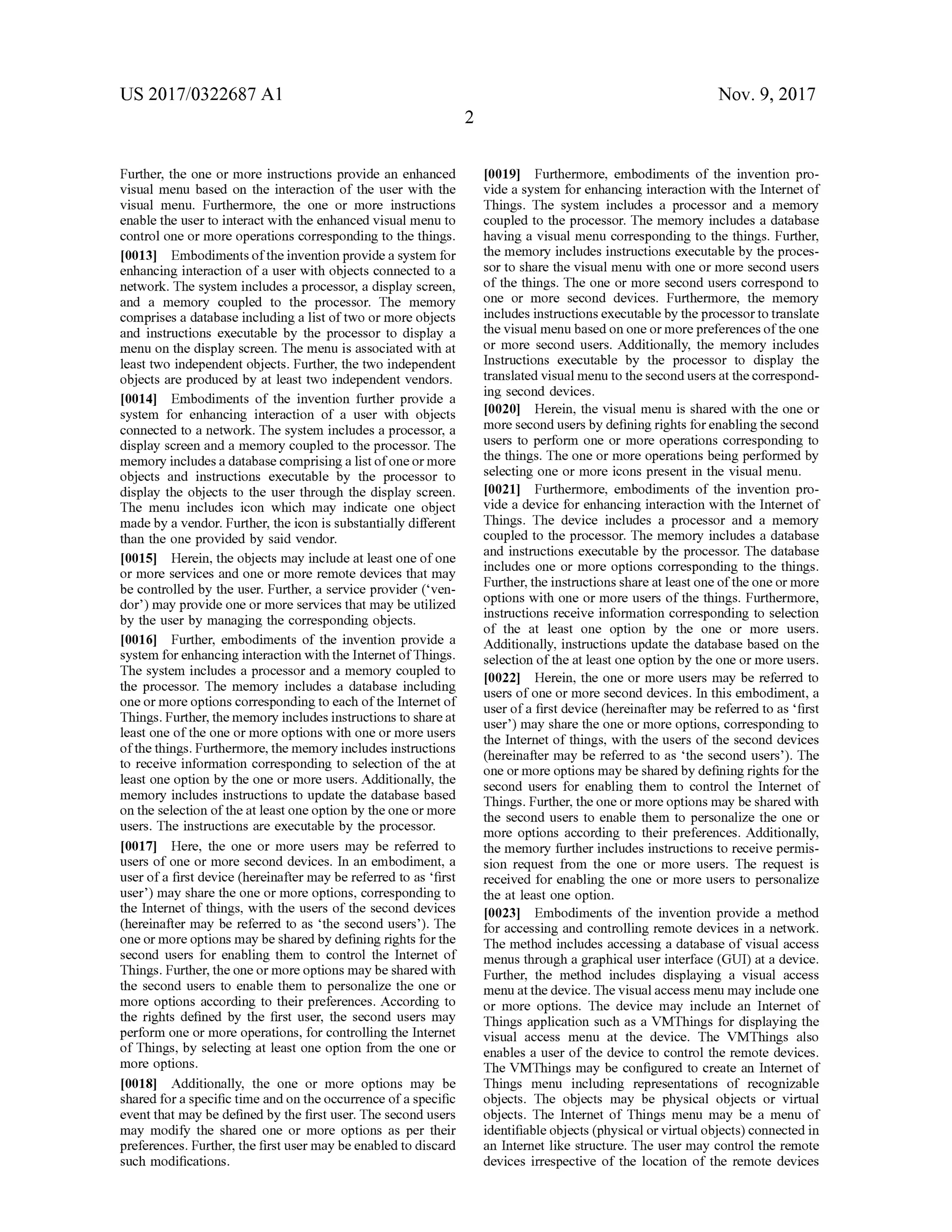 US 2017/0322687 A1 Nov. 9, 2017
Further, the one or more instructions provide an enhanced
visualmenu based on the interaction ofthe user with the
visual menu. Furthermore, the one or more instructions
enable the userto interact with the enhanced visualmenu to
controlone ormore operations corresponding to the things.
[0013] Embodimentsofthe invention provide a system for
enhancing interaction of a user with objects connected to a
network. The system includes a processor, a display screen,
and a memory coupled to the processor. The memory
comprises a database including a list of two or more objects
and instructions executable by the processor to display a
menu on the display screen. The menu is associated with at
leasttwo independentobjects. Further, the two independent
objects are produced by at least two independent vendors.
[0014] Embodiments of the invention further provide a
system for enhancing interaction of a user with objects
connected to a network . The system includes a processor, a
display screen and amemory coupled to the processor. The
memory includes a database comprising a listof oneormore
objects and instructions executable by the processor to
display the objects to the user through the display screen.
The menu includes icon which may indicate one object
madeby a vendor.Further, the icon is substantially different
than the one provided by said vendor.
[0015] Herein, the objectsmay include atleast oneofone
ormore services and one ormore remote devices thatmay
be controlled by the user. Further, a service provider (*ven
dor') may provide one ormore services thatmay be utilized
by the user bymanaging the corresponding objects.
[0016] Further, embodiments of the invention provide a
system for enhancing interactionwith the InternetofThings.
The system includes a processor and a memory coupled to
the processor. Thememory includes a database including
one ormore options corresponding to each of the Internetof
Things. Further, thememory includes instructions to share at
least oneofthe one ormore optionswith one ormore users
ofthe things. Furthermore, thememory includes instructions
to receive information corresponding to selection of the at
least one option by the one ormore users. Additionally, the
memory includes instructions to update the database based
on the selection ofthe atleast one option by the one ormore
users. The instructions are executable by the processor.
[0017] Here, the one ormore users may be referred to
users of one ormore second devices. In an embodiment, a
userofa firstdevice (hereinafter may be referred to as 'first
user')may share the one ormore options, corresponding to
the Internet of things, with the users of the second devices
(hereinafter may be referred to as the second users '). The
oneormore optionsmaybe sharedby defining rights for the
second users for enabling them to control the Internet of
Things. Further,the oneormore optionsmay be sharedwith
the second users to enable them to personalize the one or
more options according to their preferences. According to
the rights defined by the first user, the second users may
perform one ormore operations, for controlling the Internet
of Things,by selecting at least one option from the one or
more options.
[0018] Additionally, the one or more options may be
shared for a specific time and on the occurrence ofa specific
event thatmay be defined by the firstuser. The second users
may modify the shared one ormore options as per their
preferences. Further,the firstusermaybe enabled to discard
such modifications.
[0019] Furthermore, embodiments of the invention pro
vide a system for enhancing interaction with the Internet of
Things. The system includes a processor and a memory
coupled to the processor. Thememory includes a database
having a visualmenu corresponding to the things.Further,
thememory includes instructions executable by the proces
sor to share the visualmenu with oneormore second users
of the things. The one ormore second users correspond to
one or more second devices. Furthermore , the memory
includes instructions executable by the processor to translate
the visualmenu based on one ormore preferencesofthe one
or more second users. Additionally, the memory includes
Instructions executable by the processor to display the
translated visualmenu to the second users at the correspond
ing second devices.
10020] Herein , the visualmenu is shared with the one or
more second users by definingrights for enablingthe second
users to perform one or more operations corresponding to
the things. The one or more operations being performed by
selecting one ormore icons presentin the visualmenu.
[0021] Furthermore, embodiments of the invention pro
vide a device for enhancing interaction with the Internetof
Things. The device includes a processor and a memory
coupled to the processor. The memory includes a database
and instructions executable by the processor. The database
includes one ormore options corresponding to the things.
Further, the instructionsshare atleastone oftheone ormore
options with one ormore users of the things. Furthermore,
instructions receive information corresponding to selection
of the at least one option by the one or more users.
Additionally, instructions update the database based on the
selection of the at least one option by the one ormore users.
(0022] Herein , the one ormore users may be referred to
users ofone ormore second devices. In this embodiment, a
user of a first device (hereinafter may be referred to as 'first
user')may share the one or more options, corresponding to
the Internet of things, with the users of the second devices
(hereinafter may be referred to as the second users'). The
one ormore optionsmay be sharedbydefiningrights for the
second users for enabling them to control the Internet of
Things. Further, the one ormore optionsmay be shared with
the second users to enable them to personalize the one or
more options according to their preferences. Additionally,
thememory further includes instructions to receive permis
sion request from the one ormore users. The request is
received for enabling the one or more users to personalize
the at least one option.
[0023]. Embodiments of the invention provide a method
for accessing and controllingremote devices in a network.
Themethod includes accessing a database of visual access
menus through a graphicaluser interface (GUI) at a device.
Further, the method includes displaying a visual access
menu atthe device. The visualaccess menumay includeone
or more options. The device may include an Internet of
Things application such as a VMThings for displaying the
visual access menu at the device. The VMThings also
enables a user of the device to control the remote devices.
The VMThings may be configured to create an Internet of
Things menu including representations of recognizable
objects. The objects may be physical objects or virtual
objects. The Internet of Things menu may be a menu of
identifiable objects (physical or virtualobjects) connected in
an Internet like structure. The usermay control the remote
devices irrespective of the location of the remote devices
 