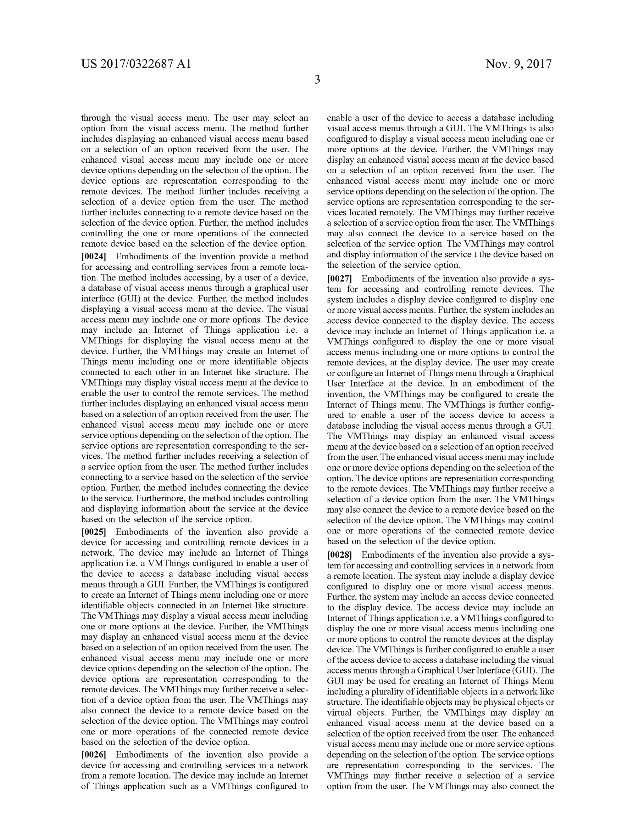 US 2017/0322687 A1 Nov. 9, 2017
through the visual access menu . The user may select an
option from the visual access menu. The method further
includes displaying an enhanced visual access menu based
on a selection of an option received from the user. The
enhanced visual access menu may include one or more
device options depending on the selection ofthe option. The
device options are representation corresponding to the
remote devices. The method further includes receiving a
selection of a device option from the user. The method
further includes connecting to a remote device based on the
selection ofthe device option. Further, themethod includes
controlling the one or more operations of the connected
remote device based on the selection of the device option.
[0024] Embodiments of the invention provide a method
for accessing and controlling services from a remote loca
tion. The method includes accessing, by a user ofa device,
a database of visual access menus through a graphicaluser
interface (GUI) at the device. Further, themethod includes
displaying a visual access menu at the device. The visual
access menu may include one ormore options. The device
may include an Internet of Things application i.e. a
VMThings for displaying the visual access menu at the
device. Further, the VMThings may create an Internet of
Things menu including one or more identifiable objects
connected to each other in an Internet like structure. The
VMThingsmay display visual accessmenu atthe device to
enable the user to controlthe remote services. The method
further includes displaying an enhanced visualaccessmenu
based on a selection of an option received from the user. The
enhanced visual access menu may include one or more
service optionsdepending on the selection ofthe option . The
service options are representation corresponding to the ser
vices. Themethod further includes receiving a selection of
a service option from the user. Themethod further includes
connecting to a service based on the selection ofthe service
option. Further, the method includes connecting the device
to the service. Furthermore, themethod includes controlling
and displaying information about the service at the device
based on the selection of the service option.
[0025] Embodiments of the invention also provide a
device for accessing and controlling remote devices in a
network. The device may include an Internet of Things
application i.e. a VMThings configured to enable a user of
the device to access a database including visual access
menus through a GUI. Further,the VMThings is configured
to create an Internet of Things menu including oneormore
identifiable objects connected in an Internet like structure.
The VMThingsmay display a visual accessmenu including
one or more options at the device. Further, the VMThings
may display an enhanced visual accessmenu at the device
based on a selection of an option received from the user. The
enhanced visual access menu may include one or more
device options depending on the selection ofthe option. The
device options are representation corresponding to the
remote devices. The VMThingsmay further receive a selec
tion of a device option from the user. The VMThings may
also connect the device to a remote device based on the
selection of the device option. The VMThings may control
one or more operations of the connected remote device
based on the selection of the device option.
[0026 ] Embodiments of the invention also provide a
device for accessing and controlling services in a network
from a remote location . The device may include an Internet
of Things application such as a VMThings configured to
enable a user of the device to access a database including
visualaccessmenus through a GUI. The VMThings is also
configured to display a visualaccessmenu including one or
more options at the device. Further, the VMThings may
display an enhanced visualaccessmenu at the devicebased
on a selection of an option received from the user. The
enhanced visual access menu may include one or more
service optionsdependingon the selection of the option. The
service options are representation corresponding to the ser
vices located remotely. The VMThingsmay further receive
a selection of a service option from theuser. The VMThings
may also connect the device to a service based on the
selection of the service option. The VMThings may control
and display information ofthe service t the device based on
the selection ofthe service option.
[0027] Embodiments ofthe invention also provide a sys
tem for accessing and controlling remote devices. The
system includes a display device configured to display one
ormore visualaccessmenus.Further,the system includesan
access device connected to the display device. The access
device may include an Internet of Things application i.e. a
VMThings configured to display the one or more visual
accessmenus including one ormore options to control the
remote devices, at the display device. The user may create
or configure an Internetof Thingsmenu through a Graphical
User Interface at the device. In an embodiment of the
invention, the VMThings may be configured to create the
Internet of Things menu. The VMThings is further config
ured to enable a user of the access device to access a
database including the visual access menus through a GUI.
The VMThings may display an enhanced visual access
menu atthe device based on a selection ofan option received
from the user. The enhanced visualaccessmenu may include
oneormore deviceoptions dependingon theselection of the
option. Thedevice options are representation corresponding
to the remote devices. The VMThingsmay further receive a
selection of a device option from the user. The VMThings
may also connect the device to a remote device based on the
selection of the device option. The VMThingsmay control
one or more operations of the connected remote device
based on the selection ofthe device option.
[0028] Embodiments ofthe invention also provide a sys
tem for accessing and controlling services in a network from
a remote location . The system may include a display device
configured to display one or more visual access menus.
Further, the system may include an access device connected
to the display device. The access device may include an
Internet of Thingsapplication i.e. a VMThings configured to
display the one or more visual access menus including one
ormore options to controlthe remote devices at the display
device. The VMThings is further configured to enable a user
oftheaccess device to access a database includingthe visual
accessmenus through aGraphicalUser Interface (GUI). The
GUImay be used for creating an Internet of Things Menu
including a plurality ofidentifiable objects in a network like
structure. The identifiable objectsmay bephysical objects or
virtual objects. Further, the VMThings may display an
enhanced visual access menu at the device based on a
selection ofthe option received from theuser. Theenhanced
visual accessmenu may include one ormore service options
depending on theselection ofthe option. The service options
are representation corresponding to the services. The
VMThings may further receive a selection of a service
option from the user. TheVMThingsmay also connectthe
 