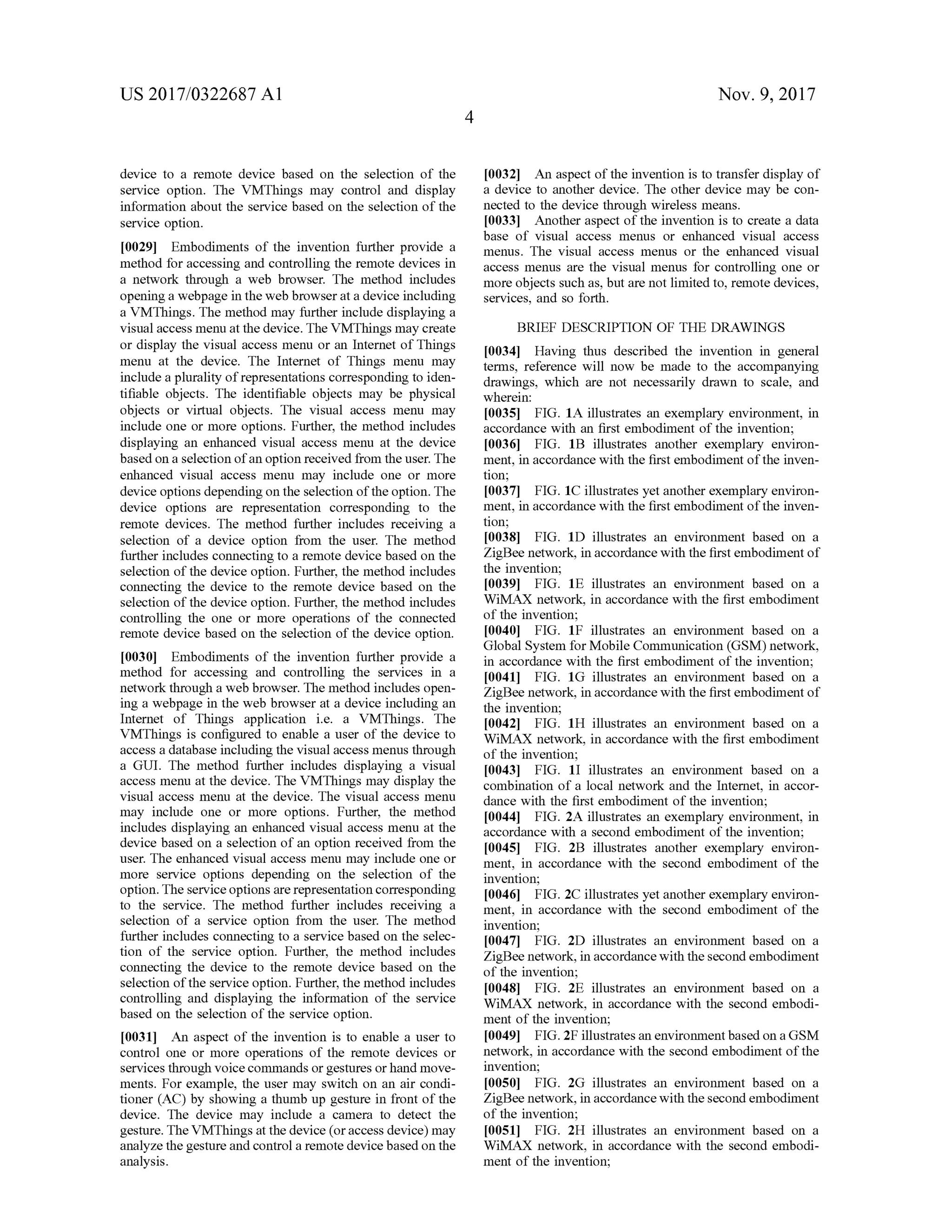 US 2017/0322687 A1 Nov. 9, 2017
[0032] An aspect ofthe invention is to transfer display of
a device to another device. The other device may be con
nected to the device through wireless means.
[0033] Another aspect of the invention is to create a data
base of visual access menus or enhanced visual access
menus. The visual access menus or the enhanced visual
access menus are the visualmenus for controlling one or
more objects such as, but are not limited to ,remote devices,
services, and so forth .
device to a remote device based on the selection of the
service option. The VMThings may control and display
information about the service based on the selection of the
service option.
[0029] Embodiments of the invention further provide a
method foraccessing and controlling the remote devices in
a network through a web browser. The method includes
opening a webpage in theweb browser at a device including
a VMThings. Themethodmay further include displaying a
visualaccessmenu at thedevice. The VMThingsmay create
or display the visual accessmenu or an Internet of Things
menu at the device. The Internet of Things menu may
include a plurality ofrepresentationscorresponding to iden
tifiable objects. The identifiable objects may be physical
objects or virtual objects. The visual access menu may
include one or more options. Further, the method includes
displaying an enhanced visual access menu at the device
based on a selection ofan option received from the user. The
enhanced visual access menu may include one or more
device options depending on the selection oftheoption. The
device options are representation corresponding to the
remote devices. The method further includes receiving a
selection of a device option from the user. The method
further includes connecting to a remote device based on the
selection of the device option . Further, the method includes
connecting the device to the remote device based on the
selection of thedevice option. Further, the method includes
controlling the one or more operations of the connected
remote device based on the selection of the device option.
[0030) Embodiments of the invention further provide a
method for accessing and controlling the services in a
network through a web browser. Themethod includes open
ing a webpage in the web browser at a device including an
Internet of Things application i.e. a VMThings. The
VMThings is configured to enable a user of the device to
access a database including the visualaccess menus through
a GUI. The method further includes displaying a visual
access menu at the device. The VMThings may display the
visual accessmenu at the device. The visual accessmenu
may include one or more options. Further, the method
includes displaying an enhanced visual access menu at the
device based on a selection of an option received from the
user. The enhanced visual access menu may include one or
more service options depending on the selection of the
option. The service options are representation corresponding
to the service. The method further includes receiving a
selection of a service option from the user. The method
further includes connecting to a service based on the selec
tion of the service option . Further, the method includes
connecting the device to the remote device based on the
selection ofthe service option. Further, themethod includes
controlling and displaying the information of the service
based on the selection ofthe service option.
[0031] An aspect of the invention is to enable a user to
control one or more operations of the remote devices or
services through voicecommands or gestures orhandmove
ments. For example, the usermay switch on an air condi
tioner (AC) by showing a thumb up gesture in frontof the
device. The device may include a camera to detect the
gesture. TheVMThingsatthedevice (or access device)may
analyze the gesture and control a remote devicebased on the
analysis
BRIEF DESCRIPTION OF THE DRAWINGS
[0034] Having thus described the invention in general
terms, reference will now be made to the accompanying
drawings, which are not necessarily drawn to scale, and
wherein:
[0035] FIG . 1A illustrates an exemplary environment, in
accordance with an first embodiment of the invention;
[0036] FIG . 1B illustrates another exemplary environ
ment, in accordancewith the first embodiment of the inven
tion;
[0037] FIG . 1C illustrates yet another exemplary environ
ment, in accordance with the first embodimentofthe inven
tion;
[0038] FIG . 1D illustrates an environment based on a
ZigBee network, in accordance with the first embodimentof
the invention;
10039] FIG . 1E illustrates an environment based on a
WiMAX network, in accordance with the first embodiment
of the invention;
10040] FIG . 1F illustrates an environment based on a
Global System forMobile Communication (GSM ) network ,
in accordance with the first embodimentofthe invention;
10041] FIG . 16 illustrates an environment based on a
ZigBee network, in accordance with the first embodimentof
the invention;
10042] FIG . 1H illustrates an environment based on a
WiMAX network, in accordance with the first embodiment
of the invention;
[0043] FIG . 11 illustrates an environment based on a
combination of a localnetwork and the Internet, in accor
dance with the first embodiment ofthe invention;
10044]. FIG . 2A illustrates an exemplary environment, in
accordance with a second embodiment of the invention ;
[0045] FIG . 2B illustrates another exemplary environ
ment, in accordance with the second embodiment of the
invention;
[0046] FIG . 2C illustrates yet another exemplary environ
ment, in accordance with the second embodiment of the
invention;
[0047] FIG . 2D illustrates an environment based on a
ZigBee network, in accordancewith the second embodiment
of the invention;
10048]. FIG . 2E illustrates an environment based on a
WiMAX network , in accordance with the second embodi
ment ofthe invention;
[00491. FIG . 2F illustrates an environmentbased on a GSM
network, in accordance with the second embodimentofthe
invention;
10050] FIG . 2G illustrates an environment based on a
ZigBee network, in accordancewith thesecond embodiment
of the invention ;
[0051] FIG . 2H illustrates an environment based on a
WiMAX network , in accordance with the second embodi
ment of the invention;
 