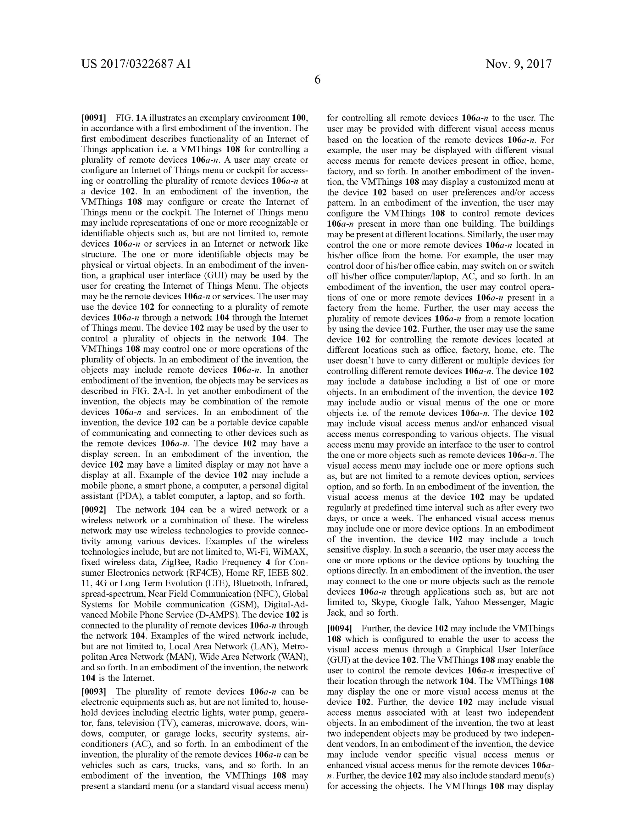 US 2017/0322687 A1 Nov. 9, 2017
10091] FIG . 1A illustrates an exemplary environment 100,
in accordancewith a first embodimentofthe invention. The
first embodiment describes functionality of an Internet of
Things application i.e. a VMThings 108 for controlling a
plurality of remote devices 106a-n. A usermay create or
configure an Internet of Thingsmenu or cockpit for access
ing or controlling the plurality ofremote devices 106a-n at
a device 102 . In an embodiment of the invention , the
VMThings 108 may configure or create the Internet of
Things menu or the cockpit. The Internet of Thingsmenu
may include representations of one ormore recognizable or
identifiable objects such as, but are not limited to , remote
devices 106a-n or services in an Internet or network like
structure. The one or more identifiable objects may be
physical or virtualobjects. In an embodiment of the inven
tion, a graphical user interface (GUI) may be used by the
user for creating the Internet of Things Menu. The objects
may be the remote devices 106a -n or services. The usermay
use the device 102 for connecting to a plurality of remote
devices 106a-n through a network 104 through the Internet
of Thingsmenu. The device 102 maybeused by the user to
control a plurality of objects in the network 104. The
VMThings 108 may control one ormore operations of the
plurality ofobjects. In an embodimentof the invention, the
objects may include remote devices 106a-n . In another
embodimentof the invention , the objects maybe services as
described in FIG . 2A -I. In yet another embodiment of the
invention , the objects may be combination of the remote
devices 106a-n and services. In an embodiment of the
invention , the device 102 can be a portable device capable
of communicating and connecting to other devices such as
the remote devices 106a-n . The device 102 may have a
display screen . In an embodiment of the invention, the
device 102may have a limited display ormay nothave a
display at all. Example of the device 102 may include a
mobile phone, a smart phone, a computer, a personaldigital
assistant (PDA), a tablet computer, a laptop, and so forth.
[0092] The network 104 can be a wired network or a
wireless network or a combination of these. The wireless
network may use wireless technologies to provide connec
tivity among various devices. Examples of the wireless
technologies include,butarenot limited to,Wi-Fi,WiMAX,
fixed wireless data, ZigBee, Radio Frequency 4 for Con
sumer Electronics network (RF4CE), HomeRF, IEEE 802.
11, 4G orLong Term Evolution (LTE), Bluetooth, Infrared ,
spread-spectrum ,Near Field Communication (NFC ),Global
Systems for Mobile communication (GSM ), Digital-Ad
vanced Mobile Phone Service (D -AMPS). The device 102 is
connected to the plurality of remote devices 106a-n through
the network 104. Examples of the wired network include,
but are not limited to , Local Area Network (LAN ), Metro
politan AreaNetwork (MAN), Wide AreaNetwork (WAN ),
and so forth . In an embodiment of the invention ,the network
104 is the Internet.
[0093] The plurality of remote devices 106a-n can be
electronic equipments such as, butare not limited to , house
hold devices including electric lights, water pump, genera
tor, fans, television (TV), cameras,microwave, doors, win
dows, computer, or garage locks, security systems, air
conditioners (AC), and so forth. In an embodiment of the
invention, the plurality oftheremote devices 106a-n can be
vehicles such as cars, trucks, vans, and so forth . In an
embodiment of the invention, the VMThings 108 may
presenta standard menu (or a standard visualaccess menu)
for controlling all remote devices 106a-n to the user. The
user may be provided with different visual access menus
based on the location of the remote devices 106a-n . For
example, the usermay be displayed with different visual
access menus for remote devices present in office, home,
factory, and so forth . In another embodiment of the inven
tion, the VMThings 108 may display a customized menu at
the device 102 based on user preferences and/or access
pattern. In an embodiment of the invention , the user may
configure the VMThings 108 to control remote devices
106a-n present in more than one building. The buildings
maybepresentatdifferentlocations.Similarly,theusermay
control the one ormore remote devices 106a-n located in
his/her office from the home. For example, the user may
control doorofhis/heroffice cabin,may switch on or switch
off his/her office computer/laptop, AC , and so forth . In an
embodimentof the invention, the usermay control opera
tions of one or more remote devices 106a-n present in a
factory from the home. Further, the user may access the
plurality of remote devices 106a -n from a remote location
by using the device 102. Further, the usermay use the same
device 102 for controlling the remote devices located at
different locations such as office, factory, home, etc. The
user doesn't have to carry different ormultiple devices for
controlling different remote devices 106a-n . The device 102
may include a database including a list of one or more
objects. In an embodiment of the invention, the device 102
may include audio or visual menus of the one or more
objects i.e. of the remote devices 106a-n. The device 102
may include visual access menus and/or enhanced visual
accessmenus corresponding to various objects. The visual
accessmenu may provide an interface to the user to control
the one or more objects such as remote devices 106a-n. The
visual access menu may include one or more options such
as, but are not limited to a remote devices option, services
option, and so forth. In an embodimentof the invention, the
visual access menus at the device 102 may be updated
regularly at predefined timeinterval such asafter every two
days, or once a week. The enhanced visual access menus
may include one ormore device options. In an embodiment
of the invention, the device 102 may include a touch
sensitive display. In such a scenario ,the usermay access the
one ormore options or the device options by touching the
options directly. In an embodimentofthe invention, theuser
may connectto the one or more objects such as the remote
devices 106a-n through applications such as, but are not
limited to, Skype, Google Talk, Yahoo Messenger,Magic
Jack, and so forth .
[0094] Further,the device 102may includethe VMThings
108 which is configured to enable the user to access the
visual access menus through a Graphical User Interface
(GUI) atthedevice 102. The VMThings 108 may enable the
user to control the remote devices 106a-n irrespective of
their location through the network 104. The VMThings 108
may display the one or more visual access menus at the
device 102. Further, the device 102 may include visual
access menus associated with at least two independent
objects. In an embodiment of the invention, the two at least
two independentobjects may be produced by two indepen
dent vendors, In an embodiment of the invention, the device
may include vendor specific visual access menus or
enhanced visualaccessmenus fortheremote devices 106a
n. Further, thedevice 102may also include standard menu(s)
for accessing the objects. The VMThings 108 may display
 