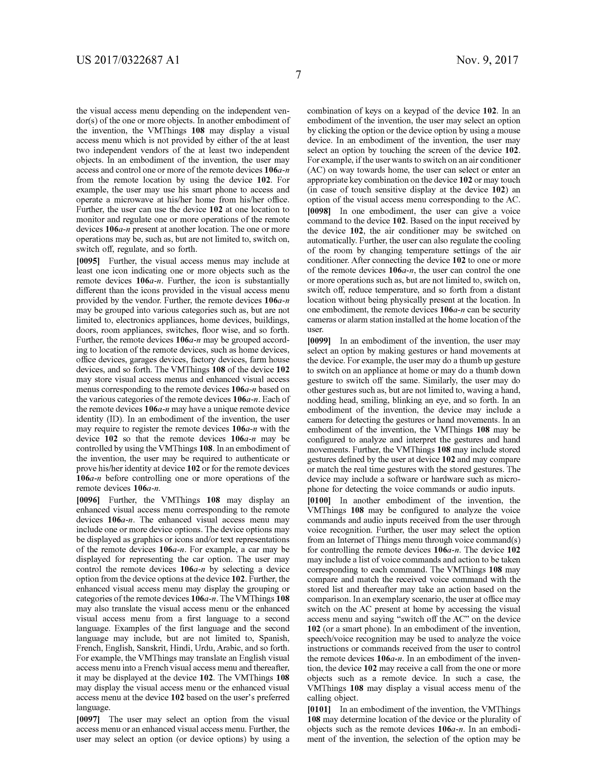 US 2017/0322687 A1 Nov. 9, 2017
the visual access menu depending on the independent ven
dor(s)ofthe oneormore objects. In another embodimentof
the invention, the VMThings 108 may display a visual
accessmenu which is notprovided by either of the at least
two independent vendors of the at least two independent
objects. In an embodiment of the invention, the user may
access and controloneormore ofthe remotedevices 106a-n
from the remote location by using the device 102. For
example, the user may use his smart phone to access and
operate a microwave at his/her home from his/her office.
Further, the user can use the device 102 at one location to
monitor and regulate one ormore operations of the remote
devices 106a-n present at another location. The one ormore
operationsmaybe, such as, butarenot limited to, switch on,
switch off, regulate, and so forth .
[0095] Further, the visual access menus may include at
least one icon indicating one or more objects such as the
remote devices 106a-n. Further, the icon is substantially
different than the icons provided in the visual accessmenu
provided by the vendor.Further, the remote devices 106a-n
may be grouped into various categories such as,but are not
limited to, electronics appliances,homedevices, buildings,
doors, room appliances, switches, floor wise, and so forth .
Further, theremote devices 106a-n may be grouped accord
ing to location of the remote devices, such ashomedevices,
office devices, garages devices, factory devices, farm house
devices, and so forth . The VMThings 108 of the device 102
may store visual access menus and enhanced visual access
menus corresponding to theremote devices 106a-n based on
the various categories oftheremote devices 106a-n . Each of
theremote devices 106a-nmayhave a unique remote device
identity (ID ). In an embodiment of the invention, the user
may require to register the remote devices 106a-n with the
device 102 so that the remote devices 106a-n may be
controlled by using the VMThings 108.In an embodimentof
the invention, the usermay be required to authenticate or
provehis/her identity atdevice 102 or for the remote devices
106a-n before controlling one or more operations of the
remote devices 106a-n.
[0096] Further, the VMThings 108 may display an
enhanced visual access menu corresponding to the remote
devices 106a-n. The enhanced visual access menu may
include one ormoredevice options. Thedevice optionsmay
be displayed as graphicsoricons and/or textrepresentations
of the remote devices 106a-n . For example, a car may be
displayed for representing the car option. The user may
control the remote devices 106a-n by selecting a device
option from the device options atthedevice 102.Further,the
enhanced visual accessmenu may display the grouping or
categories ofthe remotedevices 106a-n. The VMThings 108
may also translate the visual access menu or the enhanced
visual access menu from a first language to a second
language. Examples of the first language and the second
language may include, but are not limited to, Spanish,
French, English, Sanskrit,Hindi,Urdu, Arabic, and so forth .
Forexample, the VMThingsmay translate an English visual
accessmenu into a French visualaccessmenu and thereafter,
itmay be displayed at the device 102. The VMThings 108
may display the visual accessmenu or the enhanced visual
accessmenu at the device 102 based on theuser's preferred
language.
[0097] The user may select an option from the visual
accessmenu oran enhanced visualaccessmenu. Further, the
user may select an option (or device options) by using a
combination ofkeys on a keypad of the device 102. In an
embodiment of the invention, the usermay select an option
by clicking the option or the device option by using a mouse
device. In an embodiment of the invention, the user may
select an option by touching the screen of the device 102.
Forexample, if theuserwantsto switch on an air conditioner
(AC) on way towardshome, the user can select or enter an
appropriate key combination on thedevice 102 ormay touch
(in case of touch sensitive display at the device 102) an
option of the visual access menu corresponding to the AC .
[0098] In one embodiment, the user can give a voice
command to the device 102.Based on the input received by
the device 102, the air conditioner may be switched on
automatically. Further,the user can also regulate the cooling
of the room by changing temperature settings of the air
conditioner. After connecting the device 102 to one or more
of the remote devices 106a-n , the user can control the one
ormore operations such as, butare not limited to, switch on ,
switch off, reduce temperature, and so forth from a distant
location withoutbeing physically presentat the location. In
one embodiment, the remote devices 106a-n can be security
camerasor alarm station installed at the homelocation ofthe
user.
[0099] In an embodiment of the invention, the user may
select an option bymaking gestures orhandmovements at
the device.For example, theusermay do a thumbup gesture
to switch on an appliance athome ormay do a thumb down
gesture to switch off the same. Similarly, the user may do
othergesturessuch as,butare notlimited to,waving a hand,
nodding head, smiling, blinking an eye, and so forth . In an
embodiment of the invention, the device may include a
camera fordetecting the gestures or handmovements. In an
embodiment of the invention, the VMThings 108 may be
configured to analyze and interpret the gestures and hand
movements. Further, the VMThings 108may include stored
gestures defined by the user atdevice 102 and may compare
ormatch the real time gestureswith the stored gestures. The
device may include a software or hardware such asmicro
phone for detecting the voice commands or audio inputs.
101001 In another embodiment of the invention, the
VMThings 108 may be configured to analyze the voice
commands and audio inputs received from the userthrough
voice recognition . Further, the usermay select the option
from an Internetof Thingsmenu through voice command (s )
for controlling the remote devices 106a-n . The device 102
may include a listof voice commands andaction tobetaken
corresponding to each command. The VMThings 108 may
compare andmatch the received voice command with the
stored list and thereafter may take an action based on the
comparison. In an exemplary scenario, the user atofficemay
switch on the AC present at home by accessing the visual
accessmenu and saying "switch off the AC” on the device
102 (or a smart phone). In an embodiment ofthe invention,
speech/voice recognition may be used to analyze the voice
instructions or commands received from the user to control
the remote devices 106a-n . In an embodiment of the inven
tion,the device 102may receive a call from theone ormore
objects such as a remote device. In such a case, the
VMThings 108 may display a visual accessmenu of the
calling object.
10101] In an embodiment of the invention, the VMThings
108 may determine location of thedevice or the plurality of
objects such as the remote devices 106a-n . In an embodi
ment of the invention, the selection ofthe option may be
 