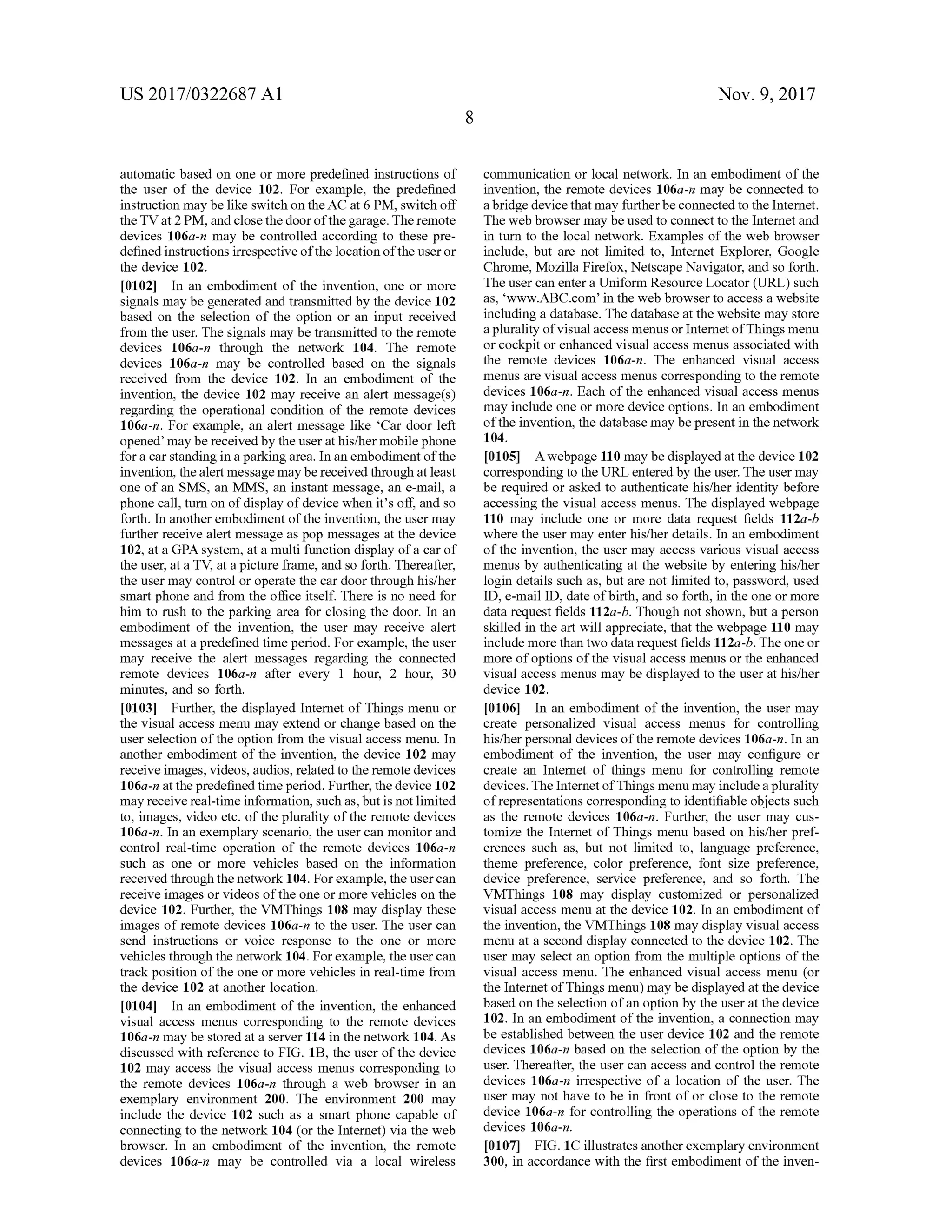 US 2017/0322687 A1 Nov. 9, 2017
automatic based on one or more predefined instructions of
the user of the device 102. For example, the predefined
instruction may be like switch on theAC at 6 PM , switch off
the TV at 2 PM , andclose thedoorofthegarage. The remote
devices 106a-n may be controlled according to these pre
defined instructions irrespectiveofthe location ofthe user or
the device 102.
[0102] In an embodiment of the invention, one or more
signalsmaybe generated and transmitted by thedevice 102
based on the selection of the option or an input received
from the user. The signals may be transmitted to the remote
devices 106a-n through the network 104. The remote
devices 106a-n may be controlled based on the signals
received from the device 102. In an embodiment of the
invention, the device 102 may receive an alertmessage(s)
regarding the operational condition of the remote devices
106a-n . For example, an alertmessage like 'Car door left
opened'may bereceived by the user athis/hermobile phone
for a car standing in a parking area. In an embodimentofthe
invention, the alertmessagemaybereceived through at least
one of an SMS, an MMS, an instantmessage, an e-mail, a
phone call,turn on of display ofdevice when it's off, and so
forth . In another embodiment of the invention , the usermay
further receive alertmessage aspopmessages at the device
102, at a GPA system , at a multi function display of a car of
the user,at a TV, at a picture frame, and so forth . Thereafter,
the usermay control or operate the car door through his/her
smart phone and from the office itself. There is no need for
him to rush to the parking area for closing the door. In an
embodiment of the invention, the user may receive alert
messages at a predefined timeperiod. For example, the user
may receive the alert messages regarding the connected
remote devices 106a-n after every 1 hour, 2 hour, 30
minutes, and so forth.
[0103] Further, the displayed Internet of Things menu or
the visualaccess menu may extend or change based on the
user selection of the option from the visualaccessmenu. In
another embodiment of the invention, the device 102 may
receive images,videos,audios, related to theremote devices
106a-n at thepredefined timeperiod.Further, thedevice 102
may receivereal-timeinformation,such as,but isnotlimited
to, images, video etc.oftheplurality ofthe remote devices
106a -n . In an exemplary scenario, the user can monitor and
control real-time operation of the remote devices 106a-n
such as one or more vehicles based on the information
received through thenetwork 104. For example,theuser can
receive images orvideos ofthe oneormore vehicles on the
device 102. Further, the VMThings 108 may display these
images of remote devices 106a-n to the user. The user can
send instructions or voice response to the one or more
vehicles through the network 104. Forexample, the user can
track position ofthe one ormore vehicles in real-time from
the device 102 at another location .
[0104] In an embodiment of the invention, the enhanced
visual access menus corresponding to the remote devices
106a-n may be stored at a server 114 in thenetwork 104. As
discussed with reference to FIG . 1B , the user of the device
102 may access the visual access menus corresponding to
the remote devices 106a-n through a web browser in an
exemplary environment 200. The environment 200 may
include the device 102 such as a smart phone capable of
connecting to the network 104 (or the Internet) via the web
browser. In an embodiment of the invention, the remote
devices 106a-n may be controlled via a local wireless
communication or local network . In an embodiment of the
invention, the remote devices 106a-n may be connected to
a bridge device thatmay furtherbe connected to the Internet.
Theweb browsermay be used to connectto the Internet and
in turn to the localnetwork . Examples of the web browser
include, but are not limited to, Internet Explorer, Google
Chrome,Mozilla Firefox, Netscape Navigator,and so forth .
The user can enter a Uniform Resource Locator (URL ) such
as,'wwW.ABC.com ’ in theweb browserto access a website
including a database. The database at thewebsite may store
a plurality ofvisualaccessmenusor InternetofThingsmenu
orcockpit or enhanced visual accessmenus associated with
the remote devices 106a-n . The enhanced visual access
menus are visualaccess menus corresponding to the remote
devices 106a-n. Each ofthe enhanced visual access menus
may include one or more device options. In an embodiment
of the invention, the databasemay bepresent in the network
104.
[0105] A webpage 110 maybe displayed atthe device 102
corresponding to theURL entered by the user. The usermay
be required or asked to authenticate his/her identity before
accessing the visual access menus. The displayed webpage
110 may include one or more data request fields 112a -b
where the user may enter his/her details. In an embodiment
of the invention, the usermay access various visual access
menus by authenticating at the website by entering his/her
login details such as,but are not limited to, password, used
ID , e-mail ID , date ofbirth,and so forth, in the oneormore
data request fields 112a-b . Though not shown, but a person
skilled in the art will appreciate, that thewebpage 110 may
includemore than two data request fields 112a-b. Theone or
more of options of the visual accessmenus or the enhanced
visualaccessmenus may be displayed to the user athis/her
device 102.
f0106 ]. In an embodiment of the invention, the user may
create personalized visual access menus for controlling
his/herpersonaldevices of the remote devices 106a-n. In an
embodiment of the invention, the user may configure or
create an Internet of things menu for controlling remote
devices. The Internetof Thingsmenumay include a plurality
of representations corresponding to identifiable objects such
as the remote devices 106a-n. Further, the user may cus
tomize the Internet of Things menu based on his/her pref
erences such as, but not limited to, language preference,
theme preference, color preference, font size preference,
device preference, service preference, and so forth. The
VMThings 108 may display customized or personalized
visual access menu at the device 102. In an embodimentof
the invention, the VMThings 108 may displayvisual access
menu ata second display connected to the device 102. The
usermay select an option from the multiple options of the
visual access menu. The enhanced visual access menu (or
the Internet of Thingsmenu)may be displayed atthe device
based on the selection ofan option by the userat the device
102. In an embodimentofthe invention, a connectionmay
be established between the user device 102 and the remote
devices 106a-n based on the selection of the option by the
user. Thereafter, the user can access and control the remote
devices 106a-n irrespective of a location of the user. The
user may not have to be in front of or close to the remote
device 106a-n for controlling the operations of the remote
devices 106a-n.
[0107] FIG . 1C illustrates another exemplary environment
300 , in accordance with the first embodimentof the inven
 