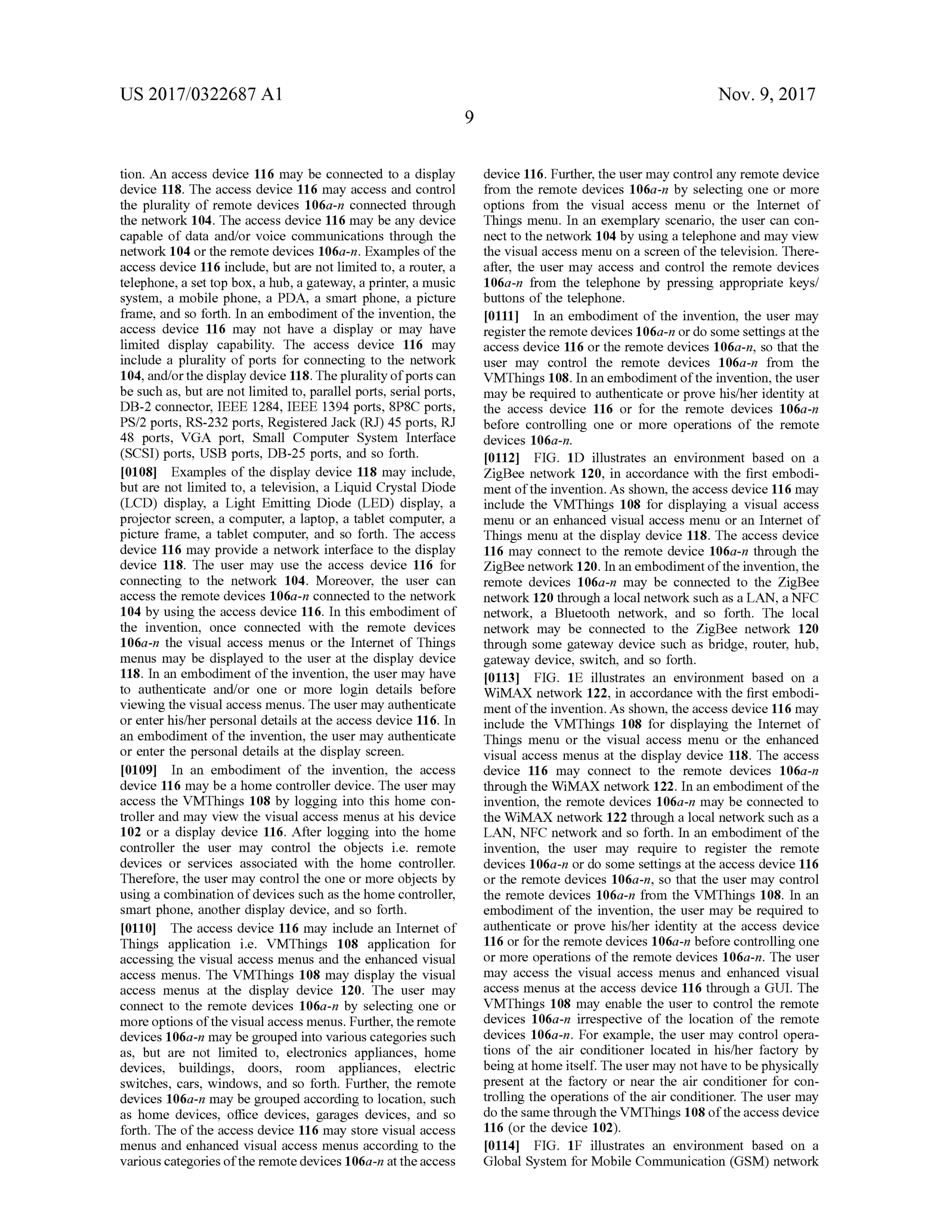 US 2017/0322687 A1 Nov. 9, 2017
tion. An access device 116 may be connected to a display
device 118. The access device 116 may access and control
the plurality of remote devices 106a-n connected through
the network 104. The access device 116 may be any device
capable of data and/or voice communications through the
network 104 or the remote devices 106a-n . Examples ofthe
access device 116 include,but are not limited to , a router, a
telephone, a set top box, a hub, a gateway, a printer, a music
system , a mobile phone, a PDA, a smart phone, a picture
frame, and so forth . In an embodiment of the invention , the
access device 116 may not have a display or may have
limited display capability. The access device 116 may
include a plurality of ports for connecting to the network
104,and/or thedisplay device 118. Theplurality of ports can
be such as, but are not limited to, parallel ports, serialports,
DB -2 connector,IEEE 1284, IEEE 1394 ports, 8P8C ports,
PS/2 ports,RS-232 ports, Registered Jack (RJ) 45 ports,RJ
48 ports, VGA port, Small Computer System Interface
(SCSI) ports,USB ports,DB-25 ports,and so forth.
[0108] Examples of the display device 118 may include,
but are not limited to, a television , a Liquid Crystal Diode
(LCD) display, a Light Emitting Diode (LED) display, a
projector screen, a computer,a laptop, a tablet computer, a
picture frame, a tablet computer, and so forth. Theaccess
device 116 may provide a network interface to the display
device 118. The user may use the access device 116 for
connecting to the network 104 . Moreover, the user can
access the remote devices 106a-n connected to the network
104 by using the access device 116. In this embodiment of
the invention, once connected with the remote devices
106a -n the visual access menus or the Internet of Things
menus may be displayed to the user at the display device
118. In an embodimentof the invention, the usermay have
to authenticate and/or one or more login details before
viewing the visual access menus. The usermay authenticate
or enter his/herpersonal details at the access device 116. In
an embodiment ofthe invention, the usermay authenticate
or enterthepersonal details at the display screen.
[0109] In an embodiment of the invention, the access
device 116 may be a home controller device. The user may
access the VMThings 108 by logging into this home con
troller andmay view the visual access menus at his device
102 or a display device 116. After logging into the home
controller the user may control the objects i.e. remote
devices or services associated with the home controller.
Therefore, the usermay controlthe one or more objects by
using a combination ofdevices such as thehomecontroller,
smart phone, another display device, and so forth .
[0110] The access device 116 may include an Internet of
Things application i.e. VMThings 108 application for
accessing the visual accessmenus and the enhanced visual
accessmenus. The VMThings 108 may display the visual
access menus at the display device 120. The user may
connect to the remote devices 106a-n by selecting one or
more options ofthe visual accessmenus.Further, the remote
devices 106a-n may be grouped into variouscategories such
as, but are not limited to , electronics appliances, home
devices, buildings, doors, room appliances, electric
switches, cars, windows, and so forth . Further, the remote
devices 106a-nmay be grouped according to location, such
as home devices, office devices, garages devices, and so
forth. The of the access device 116 may store visual access
menus and enhanced visualaccessmenus according to the
various categoriesoftheremotedevices 106a-n attheaccess
device 116 . Further,the usermay control any remote device
from the remote devices 106a-n by selecting one ormore
options from the visual access menu or the Internet of
Things menu. In an exemplary scenario, the user can con
nect to thenetwork 104 by using a telephone and may view
the visualaccessmenu on a screen of the television . There
after, the user may access and control the remote devices
106a-n from the telephone by pressing appropriate keys/
buttonsofthe telephone.
[0111] In an embodiment ofthe invention, the user may
register the remote devices 106a- n or do some settings at the
access device 116 or the remote devices 106a-n, so that the
user may control the remote devices 106a-n from the
VMThings 108. In an embodimentofthe invention, the user
may be required to authenticate or prove his/her identity at
the access device 116 or for the remote devices 106a-n
before controlling one or more operations of the remote
devices 106a-n .
10112 ]. FIG . 1D illustrates an environment based on a
ZigBee network 120, in accordance with the first embodi
ment ofthe invention. As shown, the access device 116 may
include the VMThings 108 for displaying a visual access
menu or an enhanced visual accessmenu or an Internetof
Things menu at the display device 118. The access device
116 may connect to the remote device 106a -n through the
ZigBee network 120. In an embodimentofthe invention, the
remote devices 106a-n may be connected to the ZigBee
network 120 through a localnetwork such as a LAN , a NFC
network, a Bluetooth network, and so forth . The local
network may be connected to the ZigBee network 120
through some gateway device such asbridge, router, hub,
gateway device, switch, and so forth.
[0113] FIG . 1E illustrates an environment based on a
WiMAX network 122, in accordance with the first embodi
ment of the invention. As shown, the access device 116 may
include the VMThings 108 for displaying the Internet of
Things menu or the visual access menu or the enhanced
visual access menus at the display device 118. The access
device 116 may connect to the remote devices 106a-n
through the WiMAX network 122. In an embodimentof the
invention, the remote devices 106a-n may be connected to
the WiMAX network 122 through a localnetwork such as a
LAN ,NFC network and so forth . In an embodimentof the
invention, the user may require to register the remote
devices 106a-n or do somesettings at the access device 116
or the remote devices 106a -n , so that the user may control
the remote devices 106a-n from the VMThings 108. In an
embodiment of the invention , the user may be required to
authenticate or prove his/her identity at the access device
116 or forthe remote devices 106a-n before controlling one
ormore operationsofthe remote devices 106a-n. The user
may access the visual access menus and enhanced visual
access menus at the access device 116 through a GUI. The
VMThings 108 may enable the user to control the remote
devices 106a-n irrespective of the location of the remote
devices 106a-n . For example, the usermay control opera
tions of the air conditioner located in his/her factory by
being athome itself. The usermay nothave to bephysically
present at the factory or near the air conditioner for con
trolling the operationsofthe air conditioner. The user may
dothesamethrough the VMThings 108 ofthe access device
116 (or the device 102).
[0114] FIG . 1F illustrates an environment based on a
Global System forMobile Communication (GSM ) network
 