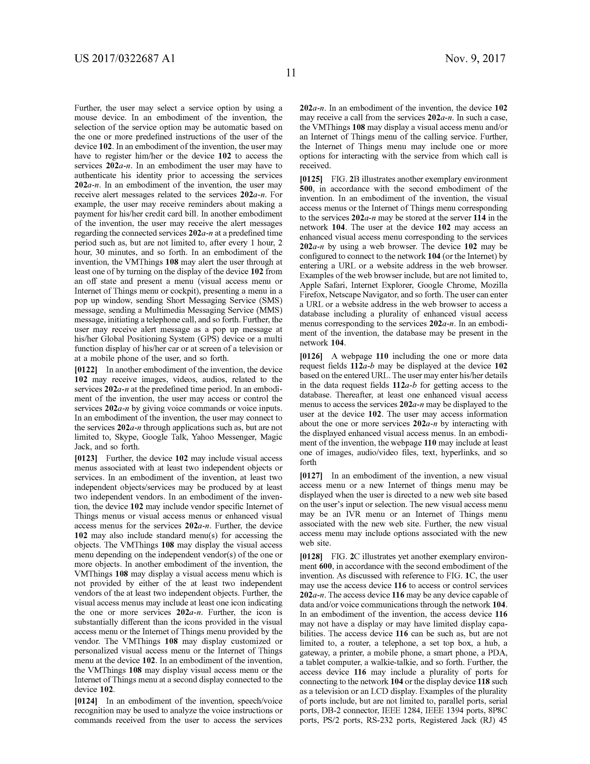 US 2017/0322687 A1 Nov. 9, 2017
Further, the user may select a service option by using a
mouse device. In an embodiment of the invention, the
selection of the service option may be automatic based on
the one or more predefined instructions of the user of the
device 102.In an embodimentoftheinvention,the usermay
have to register him /her or the device 102 to access the
services 202a-n. In an embodiment the user may have to
authenticate his identity prior to accessing the services
202a-n. In an embodiment of the invention, the user may
receive alert messages related to the services 202a-n . For
example, the user may receive reminders aboutmaking a
payment for his/her credit card bill. In another embodiment
of the invention, the user may receive the alert messages
regardingthe connected services 202a-n ata predefined time
period such as, but are not limited to , after every 1 hour, 2
hour, 30 minutes, and so forth . In an embodiment of the
invention,the VMThings 108 may alert the user through at
least oneofby turning on the display of the device 102 from
an off state and present a menu (visual access menu or
Internet of Things menu or cockpit), presenting a menu in a
pop up window , sending Short Messaging Service (SMS)
message, sending a Multimedia Messaging Service (MMS)
message,initiatinga telephone call,and so forth.Further,the
user may receive alertmessage as a pop up message at
his/her Global Positioning System (GPS) device or amulti
function display ofhis/her car orat screen of a television or
at a mobile phone of the user,and so forth.
[0122] In another embodiment ofthe invention,the device
102 may receive images, videos, audios, related to the
services 202a-n at thepredefined timeperiod. In an embodi
ment of the invention, the usermay access or control the
services 202a -n by giving voice commands or voice inputs .
In an embodimentofthe invention , the usermay connectto
theservices 202a-n through applications such as, butare not
limited to, Skype, Google Talk, Yahoo Messenger,Magic
Jack, and so forth .
10123] Further, the device 102 may include visual access
menus associated with at least two independent objects or
services. In an embodiment of the invention, at least two
independent objects/services may be produced by at least
two independent vendors. In an embodiment of the inven
tion, thedevice 102 may include vendor specific Internetof
Things menus or visual access menus or enhanced visual
access menus for the services 202a-n . Further, the device
102 may also include standard menu(s) for accessing the
objects. The VMThings 108 may display the visual access
menu depending on the independentvendor(s) of the one or
more objects. In another embodiment of the invention, the
VMThings 108 may display a visual access menu which is
ndnot provided by either of the at least two independent
vendors of the at least two independent objects. Further, the
visualaccessmenusmay include at least one icon indicating
the one or more services 202a-n. Further, the icon is
substantially different than the icons provided in the visual
accessmenu or the Internetof Things menu provided by the
vendor. The VMThings 108 may display customized or
personalized visual accessmenu or the Internet of Things
menu at the device 102. In an embodimentofthe invention ,
the VMThings 108 may display visual access menu or the
Internetof Thingsmenu at a second display connected to the
device 102.
[0124] In an embodiment of the invention, speech/voice
recognition may be used to analyze the voice instructions or
commands received from the user to access the services
202a-n. In an embodiment ofthe invention, the device 102
may receive a call from the services 202a-n . In such a case,
the VMThings 108 may display a visual accessmenu and/or
an Internet of Things menu of the calling service. Further,
the Internet of Things menu may include one or more
options for interacting with the service from which call is
received
[0125] FIG .2B illustrates anotherexemplary environment
500, in accordance with the second embodiment of the
invention. In an embodiment of the invention , the visual
accessmenus or the Internetof Thingsmenu corresponding
to the services 202a-n maybe stored at the server 114 in the
network 104. The user at the device 102 may access an
enhanced visualaccessmenu corresponding to the services
202a -n by using a web browser. The device 102 may be
configured to connectto thenetwork 104 (orthe Internet)by
entering a URL or a website address in the web browser.
Examples oftheweb browser include, butare not limited to ,
Apple Safari, Internet Explorer, Google Chrome, Mozilla
Firefox, NetscapeNavigator,and so forth . Theuser can enter
a URL or a website address in theweb browser to access a
database including a plurality of enhanced visual access
menus corresponding to the services 202a-n . In an embodi
ment of the invention, the database may be present in the
network 104.
[0126] A webpage 110 including the one or more data
request fields 112a-b may be displayed at the device 102
based on the enteredURL . Theusermay enterhis/her details
in the data request fields 112a-b for getting access to the
database. Thereafter, at least one enhanced visual access
menus to access the services 202a-n maybe displayed to the
user at the device 102. The user may access information
about the one ormore services 202a-n by interacting with
the displayed enhanced visual access menus. In an embodi
ment of the invention, thewebpage 110 may include atleast
one of images, audio/video files, text, hyperlinks, and so
forth
[0127] In an embodiment of the invention, a new visual
access menu or a new Internet of things menu may be
displayed when the user is directed to a new web sitebased
on the user 's input or selection. The new visualaccessmenu
may be an IVR menu or an Internet of Things menu
associated with the new web site. Further, the new visual
accessmenu may include options associated with the new
web site.
[0128] FIG . 2C illustrates yetanother exemplary environ
ment600, in accordance with thesecond embodimentofthe
invention.As discussed with reference to FIG . 1C , the user
may use the access device 116 to access or control services
202a-n . The access device 116 may be any device capable of
data and/orvoice communications through the network 104.
In an embodiment of the invention, the access device 116
may nothave a display or may have limited display capa
bilities. The access device 116 can be such as, but are not
limited to, a router, a telephone, a set top box, a hub, a
gateway, a printer, a mobile phone, a smart phone, a PDA,
a tablet computer, a walkie -talkie, and so forth . Further, the
access device 116 may include a plurality of ports for
connecting to the network 104 orthedisplaydevice 118 such
as a television or an LCD display.Examplesoftheplurality
ofports include, but are not limited to , parallel ports, serial
ports,DB-2 connector,IEEE 1284, IEEE 1394 ports, 8P8C
ports, PS/2 ports, RS-232 ports, Registered Jack (RJ) 45
 