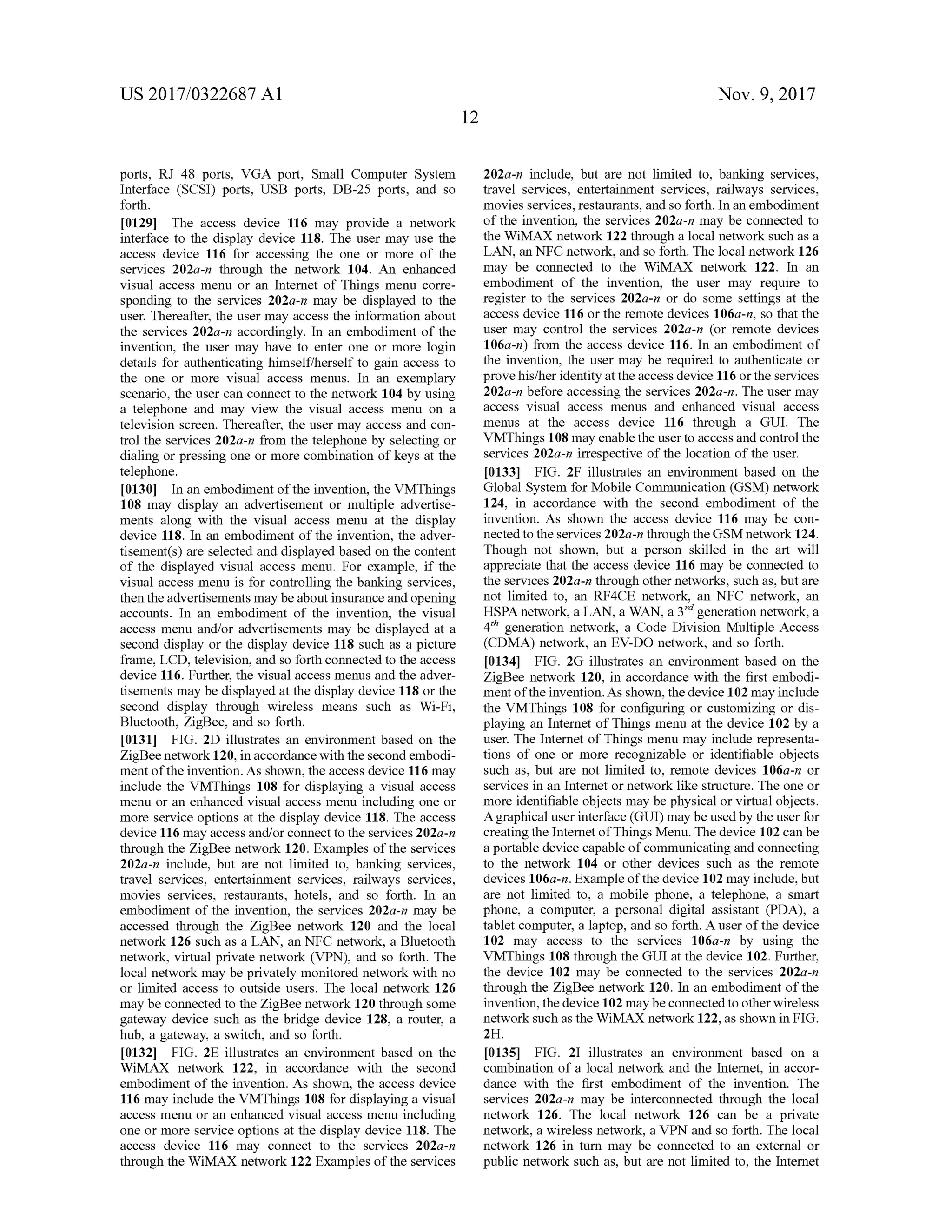 US 2017/0322687 A1 Nov. 9, 2017
ports, RJ 48 ports, VGA port, Small Computer System
Interface (SCSI) ports, USB ports, DB-25 ports, and so
forth .
[0129] The access device 116 may provide a network
interface to the display device 118. The user may use the
access device 116 for accessing the one or more of the
services 202a-n through the network 104. An enhanced
visual access menu or an Internet of Things menu corre
sponding to the services 202a-n may be displayed to the
user. Thereafter, the usermay access the information about
the services 202a-n accordingly. In an embodiment of the
invention , the user may have to enter one or more login
details for authenticating himself/herself to gain access to
the one or more visual access menus. In an exemplary
scenario, the user can connectto the network 104 by using
a telephone and may view the visual access menu on a
television screen. Thereafter, the user may access and con
trol the services 202a-n from the telephone by selecting or
dialing or pressing one ormore combination ofkeys at the
telephone.
[0130] In an embodiment ofthe invention, the VMThings
108 may display an advertisement or multiple advertise
ments along with the visual access menu at the display
device 118. In an embodimentof the invention, the adver
tisement(s) are selected and displayed based on the content
of the displayed visual accessmenu. For example, if the
visualaccessmenu is for controlling the banking services,
then the advertisementsmaybe about insurance and opening
accounts. In an embodiment of the invention, the visual
access menu and/or advertisements may be displayed at a
second display or the display device 118 such as a picture
frame,LCD, television,and so forth connected to the access
device 116 . Further, the visual access menus and the adver
tisements may be displayed at the display device 118 or the
second display through wireless means such as Wi-Fi,
Bluetooth, ZigBee, and so forth .
[0131] FIG . 2D illustrates an environment based on the
ZigBeenetwork 120, in accordancewith the second embodi
mentofthe invention. As shown, the access device 116 may
include the VMThings 108 for displaying a visual access
menu or an enhanced visual accessmenu including one or
more service options at the display device 118. The access
device 116 may access and/or connect to theservices 202a-n
through the ZigBee network 120. Examples of the services
202a-n include, but are not limited to, banking services,
travel services, entertainment services, railways services,
movies services, restaurants, hotels, and so forth. In an
embodiment of the invention, the services 202a-n may be
accessed through the ZigBee network 120 and the local
network 126 such as a LAN, an NFC network, a Bluetooth
network, virtual private network (VPN ), and so forth . The
localnetwork may be privately monitored network with no
or limited access to outside users. The local network 126
may be connected to the ZigBee network 120 through some
gateway device such as the bridge device 128, a router, a
hub, a gateway, a switch, and so forth .
10132] FIG . 2E illustrates an environment based on the
WiMAX network 122, in accordance with the second
embodimentof the invention. Asshown, the access device
116may include the VMThings 108 for displayinga visual
access menu or an enhanced visual access menu including
one ormore service options at the display device 118. The
access device 116 may connect to the services 202a -n
through the WiMAX network 122 Examples of the services
202a-n include, but are not limited to, banking services,
travel services, entertainment services, railways services,
movies services, restaurants, and so forth. In an embodiment
of the invention, the services 202a-n may be connected to
the WiMAX network 122 through a localnetwork such as a
LAN , an NFC network,and so forth . The local network 126
may be connected to the WiMAX network 122. In an
embodiment of the invention, the user may require to
register to the services 202a-n or do some settings at the
access device 116 or the remote devices 106a -n , so that the
user may control the services 202a -n (or remote devices
106a-n ) from the access device 116. In an embodiment of
the invention, the user may be required to authenticate or
provehis/her identity atthe access device 116 or theservices
202a-n before accessing the services 202a -n . The usermay
access visual access menus and enhanced visual access
menus at the access device 116 through a GUI. The
VMThings 108 may enable the user to access and control the
services 202a-n irrespective ofthe location of the user.
[0133] FIG . 2F illustrates an environment based on the
Global System forMobile Communication (GSM ) network
124, in accordance with the second embodiment of the
invention. As shown the access device 116 may be con
nected to the services 202a-n through theGSM network 124.
Though not shown, but a person skilled in the art will
appreciate that the access device 116 may be connected to
the services 202a-n through other networks, such as,butare
not limited to, an RF4CE network, an NFC network , an
HSPA network, a LAN , a WAN , a 3rd generation network, a
4th generation network, a Code Division Multiple Access
(CDMA) network , an EV-DO network, and so forth .
[0134] FIG . 2G illustrates an environment based on the
ZigBee network 120 , in accordance with the first embodi
mentoftheinvention.As shown,thedevice 102may include
the VMThings 108 for configuring or customizing or dis
playing an Internet of Things menu at the device 102 by a
user. The Internet of Things menu may include representa
tions of one or more recognizable or identifiable objects
such as, but are not limited to, remote devices 106a-n or
services in an Internet ornetwork like structure. The one or
more identifiable objects may be physicalor virtual objects.
A graphicaluser interface (GUI)maybeusedby theuser for
creating the Internetof ThingsMenu. The device 102 can be
a portable device capable ofcommunicating and connecting
to the network 104 or other devices such as the remote
devices 106a-n.Example ofthedevice 102may include,but
are not limited to, a mobile phone, a telephone, a smart
phone, a computer, a personal digital assistant (PDA), a
tablet computer, a laptop, and so forth .A user of the device
102 may access to the services 106a -n by using the
VMThings 108 through the GUI at the device 102. Further,
the device 102 may be connected to the services 202a-n
through the ZigBee network 120. In an embodimentof the
invention,thedevice 102maybeconnected to otherwireless
network such asthe WiMAX network 122,as shown in FIG .
2H .
[0135] FIG . 21 illustrates an environment based on a
combination of a localnetwork and the Internet, in accor
dance with the first embodiment of the invention. The
services 202a-n may be interconnected through the local
network 126 . The local network 126 can be a private
network , a wireless network, a VPN and so forth . The local
network 126 in turn may be connected to an external or
public network such as, but are not limited to , the Internet
 