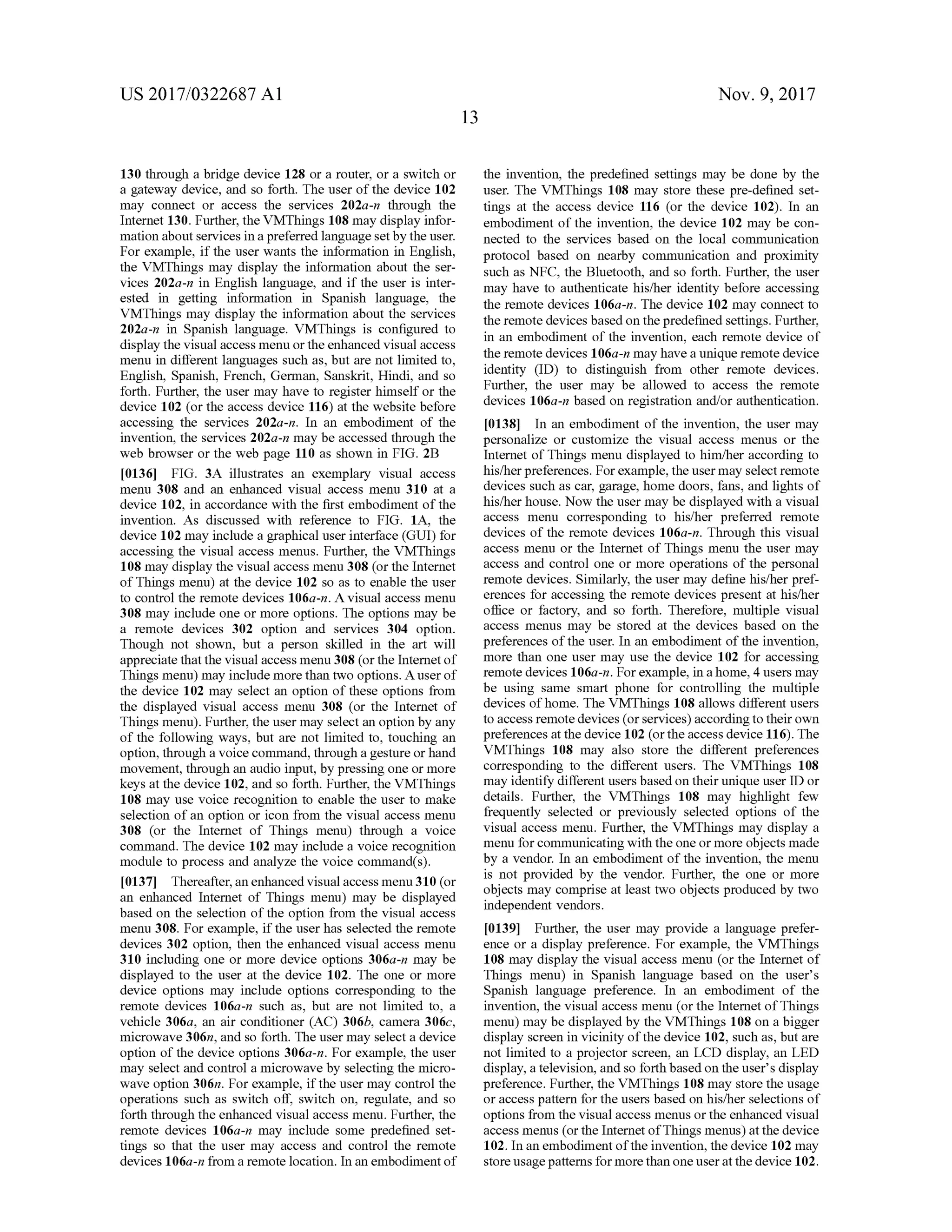 US 2017/0322687 A1 Nov. 9, 2017
130 through a bridge device 128 or a router,or a switch or
a gateway device, and so forth. The user ofthe device 102
may connect or access the services 202a-n through the
Internet 130. Further, the VMThings 108 may display infor
mation aboutservicesin a preferred languagesetby the user.
For example , if the user wants the information in English ,
the VMThings may display the information about the ser
vices 202a-n in English language, and if the user is inter
ested in getting information in Spanish language, the
VMThings may display the information aboutthe services
202a-n in Spanish language. VMThings is configured to
display the visual accessmenu or the enhanced visualaccess
menu in different languages such as, but are not limited to ,
English, Spanish, French, German, Sanskrit, Hindi, and so
forth . Further, the user may have to register himself or the
device 102 (or the access device 116 ) at the website before
accessing the services 202a-n . In an embodiment of the
invention, the services 202a -n may be accessed through the
web browser or the web page 110 as shown in FIG . 2B
[0136] FIG . 3A illustrates an exemplary visual access
menu 308 and an enhanced visual access menu 310 at a
device 102, in accordance with the first embodimentofthe
invention. As discussed with reference to FIG . 1A , the
device 102may include a graphicaluser interface (GUI) for
accessing the visual access menus. Further, the VMThings
108 may display the visual accessmenu 308 (or the Internet
of Thingsmenu) at the device 102 so as to enable the user
to control the remote devices 106a-n . A visual access menu
308may include one or more options. The optionsmay be
a remote devices 302 option and services 304 option.
Though not shown, but a person skilled in the art will
appreciate thatthe visualaccessmenu 308 (or the Internetof
Thingsmenu)may includemore than two options. A userof
the device 102 may select an option of these options from
the displayed visual access menu 308 (or the Internet of
Thingsmenu ). Further, the usermay select an option by any
of the following ways, but are not limited to , touching an
option,through a voice command, through a gesture or hand
movement, through an audio input,by pressing one ormore
keys at the device 102, and so forth . Further, the VMThings
108may use voice recognition to enable theuser to make
selection of an option or icon from the visual access menu
308 (or the Internet of Things menu) through a voice
command. The device 102may include a voice recognition
module to process and analyze the voice command (s ).
[0137] Thereafter,an enhanced visualaccessmenu 310 (or
an enhanced Internet of Things menu ) may be displayed
based on the selection of the option from the visual access
menu 308. For example, if the userhas selected the remote
devices 302 option, then the enhanced visual access menu
310 including one ormore device options 306a-n may be
displayed to the user at the device 102. The one or more
device options may include options corresponding to the
remote devices 106a -n such as, but are not limited to , a
vehicle 306a, an air conditioner (AC) 306b, camera 306c,
microwave 306n, and so forth . The usermay select a device
option of the device options 306a-n . For example, the user
may select and control a microwave by selecting themicro
wave option 306n. For example, if the user may controlthe
operations such as switch off, switch on , regulate, and so
forth through the enhanced visualaccess menu. Further, the
remote devices 106a-n may include some predefined set
tings so that the user may access and control the remote
devices 106a-n from a remote location. In an embodimentof
the invention, the predefined settings may be done by the
user. The VMThings 108 may store these pre-defined set
tings at the access device 116 (or the device 102). In an
embodiment of the invention, the device 102 may be con
nected to the services based on the local communication
protocol based on nearby communication and proximity
such as NFC , the Bluetooth , and so forth . Further, the user
may have to authenticate his/her identity before accessing
the remote devices 106a-n . The device 102 may connect to
the remote devicesbased on the predefined settings. Further,
in an embodiment of the invention, each remote device of
theremote devices 106a-n may have a unique remote device
identity (ID ) to distinguish from other remote devices.
Further, the user may be allowed to access the remote
devices 106a-n based on registration and/orauthentication.
10138]. In an embodiment of the invention, the user may
personalize or customize the visual access menus or the
Internet of Thingsmenu displayed to him /her according to
his/her preferences. For example, theusermay select remote
devices such as car, garage,homedoors, fans, and lights of
his/her house. Now the user may be displayed with a visual
access menu corresponding to his/her preferred remote
devices of the remote devices 106a-n. Through this visual
access menu or the Internet of Things menu the usermay
access and control one ormore operations of the personal
remote devices. Similarly, the user may define his/her pref
erences for accessing the remote devices present at his/her
office or factory, and so forth. Therefore,multiple visual
access menusmay be stored at the devices based on the
preferences of the user. In an embodiment of the invention ,
more than one usermay use the device 102 for accessing
remote devices 106a -n . For example, in a home, 4 usersmay
be using same smart phone for controlling the multiple
devices ofhome. The VMThings 108 allowsdifferent users
to access remotedevices (or services)according to their own
preferencesatthe device 102 (orthe access device 116). The
VMThings 108 may also store the different preferences
corresponding to the different users. The VMThings 108
may identify different users basedon theirunique user ID or
details. Further, the VMThings 108 may highlight few
frequently selected or previously selected options of the
visual access menu. Further, the VMThings may display a
menu for communicating with the one or more objectsmade
by a vendor. In an embodiment of the invention, themenu
is not provided by the vendor. Further, the one or more
objects may comprise at least two objects produced by two
independent vendors.
[0139] Further,the usermay provide a language prefer
ence or a display preference. For example, the VMThings
108may display the visual accessmenu (or the Internet of
Things menu) in Spanish language based on the user's
Spanish language preference. In an embodiment of the
invention, the visual accessmenu (orthe Internet of Things
menu)may be displayed by the VMThings 108 on a bigger
display screen in vicinity of the device 102,such as, but are
not limited to a projector screen , an LCD display, an LED
display, a television , and so forth based on the user's display
preference. Further, theVMThings 108may store the usage
or access pattern for the users based on his/her selectionsof
options from the visualaccess menus or the enhanced visual
accessmenus (or the Internet of Thingsmenus) at the device
102. In an embodimentofthe invention, the device 102may
store usagepatterns formore than one user atthe device 102.
py
 