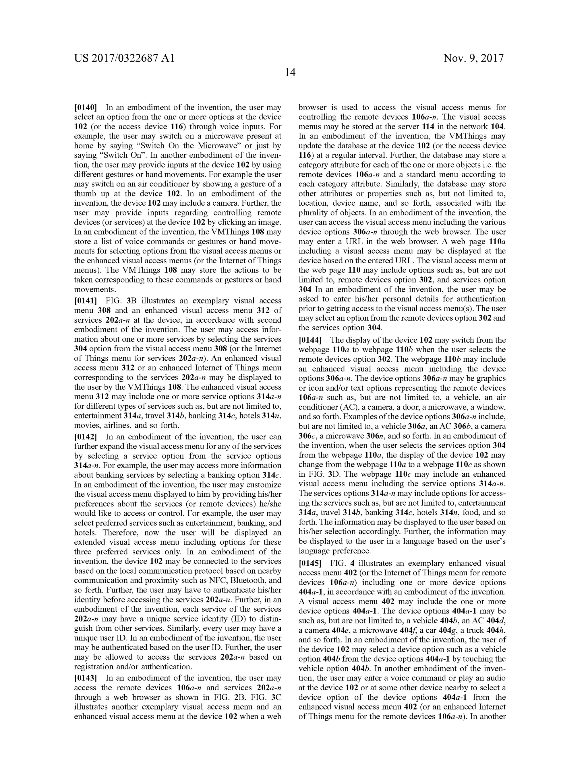 US 2017/0322687 A1 Nov. 9, 2017
14
(0140] In an embodiment of the invention, the user may
select an option from the one ormore options at the device
102 (or the access device 116 ) through voice inputs. For
example, the user may switch on a microwave present at
home by saying “Switch On the Microwave” or just by
saying “ Switch On” . In another embodiment of the inven
tion, the usermay provide inputs at the device 102by using
different gestures orhandmovements. For example the user
may switch on an air conditioner by showing a gesture of a
thumb up at the device 102. In an embodiment of the
invention, the device 102may include a camera. Further, the
user may provide inputs regarding controlling remote
devices (orservices)atthedevice 102 by clicking an image.
In an embodiment of the invention, the VMThings 108 may
store a list of voice commands or gestures or hand move
ments forselecting options from the visualaccessmenus or
the enhanced visual access menus (or the Internet of Things
menus). The VMThings 108 may store the actions to be
taken corresponding to these commands orgestures orhand
movements.
[0141] FIG . 3B illustrates an exemplary visual access
menu 308 and an enhanced visual access menu 312 of
services 202a -n at the device, in accordance with second
embodiment of the invention. The user may access infor
mation about one ormore services by selecting the services
304 option from the visual accessmenu 308 (or the Internet
of Things menu for services 202a-n). An enhanced visual
accessmenu 312 or an enhanced Internet of Things menu
corresponding to the services 202a-n may be displayed to
theuserby the VMThings 108. The enhanced visual access
menu 312 may include one ormore service options 314a-n
for different types of services such as, but are not limited to ,
entertainment 314a, travel314b,banking 314c,hotels 314n,
movies, airlines,and so forth.
[0142] In an embodiment of the invention, the user can
further expand the visualaccessmenu for any ofthe services
by selecting a service option from the service options
314a -n . For example, the user may accessmore information
aboutbanking servicesby selecting a banking option 314c.
In an embodiment of the invention, the usermay customize
the visualaccessmenudisplayed to him by providinghis/her
preferences about the services (or remote devices) he/she
would like to access or control. For example, the usermay
selectpreferred servicessuch as entertainment,banking,and
hotels. Therefore, now the user will be displayed an
extended visual access menu including options for these
three preferred services only. In an embodiment of the
invention , the device 102 may be connected to the services
based on the localcommunication protocolbased on nearby
communication and proximity such as NFC, Bluetooth , and
so forth . Further,the user may have to authenticate his/her
identity before accessing the services 202a-n. Further, in an
embodiment of the invention, each service of the services
202a-n may have a unique service identity (ID ) to distin
guish from other services. Similarly, every user may have a
unique user ID . In an embodimentofthe invention, the user
may be authenticated based on the user ID . Further, theuser
may be allowed to access the services 202a-n based on
registration and/or authentication.
[0143] In an embodiment of the invention, the usermay
access the remote devices 106a-n and services 202a-n
through a web browser as shown in FIG . 2B . FIG . 3C
illustrates another exemplary visual access menu and an
enhanced visualaccessmenu at the device 102 when a web
browser is used to access the visual access menus for
controlling the remote devices 106a- n . The visual access
menusmay be stored at the server 114 in thenetwork 104.
In an embodiment of the invention, the VMThings may
update the database at the device 102 (or the access device
116 ) at a regular interval. Further, the database may store a
category attribute for each oftheone ormore objects i.e. the
remote devices 106a-n and a standard menu according to
each category attribute. Similarly, the database may store
other attributes or properties such as, but not limited to,
location, device name, and so forth , associated with the
plurality ofobjects. In an embodiment ofthe invention,the
user can access the visualaccessmenu including the various
device options 306a-n through the web browser. The user
may enter a URL in the web browser. A web page 110a
including a visual access menu may be displayed at the
devicebased on the entered URL. The visualaccessmenu at
the web page 110 may include options such as,but are not
limited to, remote devices option 302, and services option
304 In an embodiment of the invention, the user may be
asked to enter his/her personal details for authentication
prior to getting access to the visual accessmenu(s ). The user
may selectan option from theremote devices option 302 and
the services option 304.
[0144] Thedisplay ofthedevice 102may switch from the
webpage 110a to webpage 110b when the user selects the
remote devices option 302. Thewebpage 110bmay include
an enhanced visual access menu including the device
options 306a-n. Thedevice options 306a-n maybe graphics
or icon and/or textoptions representing the remote devices
106a-n such as, but are not limited to, a vehicle, an air
conditioner (AC), a camera, a door, a microwave, a window ,
and so forth. Examples ofthe device options 306a -n include,
but are not limited to , a vehicle 306a, an AC 306b, a camera
306c, a microwave 306n, and so forth . In an embodimentof
the invention,when theuser selects the services option 304
from the webpage 110a, the display ofthe device 102 may
change from thewebpage 110a to a webpage 110c as shown
in FIG . 3D . The webpage 110cmay include an enhanced
visual access menu including the service options 314a -n .
The servicesoptions314a-nmay include options for access
ing the services such as,but are not limited to ,entertainment
314a, travel 314b,banking 314c,hotels 314n, food, and so
forth. The information maybe displayed to theuserbasedon
his/her selection accordingly. Further, the information may
be displayed to the user in a language based on the user's
language preference.
[0145] FIG . 4 illustrates an exemplary enhanced visual
accessmenu 402 (ortheInternet ofThingsmenu for remote
devices 106a-n ) including one or more device options
404a - 1, in accordance with an embodiment ofthe invention .
A visual access menu 402 may include the one or more
device options 404a -1 . The device options 404a - 1 may be
such as, but are not limited to, a vehicle 404b, an AC 404d,
a camera 404e, a microwave 404f, a car 404g, a truck 404h,
and so forth . In an embodimentofthe invention,the userof
the device 102 may select a device option such as a vehicle
option 404b from the device options 404a - 1 by touching the
vehicle option 404b. In another embodimentof the inven
tion, the usermay enter a voice command or play an audio
at the device 102 or at some other device nearby to select a
device option of the device options 404a-1 from the
enhanced visual access menu 402 (or an enhanced Internet
of Things menu for theremote devices 106a-n ). In another
 