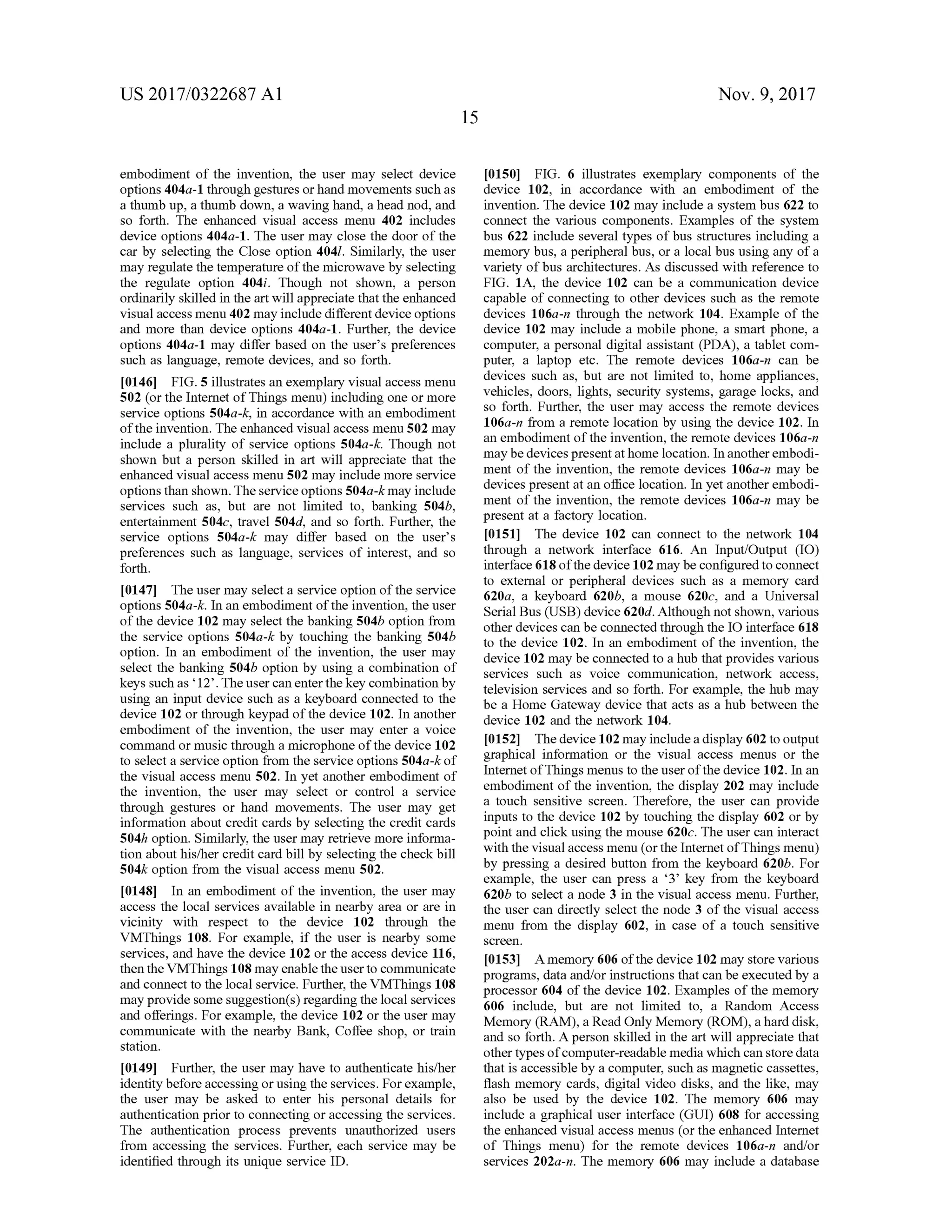 US 2017/0322687 A1 Nov. 9, 2017
15
embodiment of the invention, the user may select device
options 404a- 1 through gestures or hand movements such as
a thumb up, a thumb down, a waving hand, a head nod,and
so forth . The enhanced visual access menu 402 includes
device options 404a-1. The usermay close the door of the
car by selecting the Close option 4041. Similarly, the user
may regulate the temperatureofthemicrowaveby selecting
the regulate option 404i. Though not shown, a person
ordinarily skilled in the artwill appreciate thatthe enhanced
visualaccessmenu 402may include different device options
and more than device options 404a- 1. Further, the device
options 404a-1 may differbased on the user's preferences
such as language, remote devices, and so forth .
[0146] FIG .5 illustrates an exemplary visual accessmenu
502 (or the Internet of Things menu) including one ormore
service options 504a -k , in accordance with an embodiment
of the invention. The enhanced visualaccessmenu 502 may
include a plurality of service options 504a-k. Though not
shown but a person skilled in art will appreciate that the
enhanced visual accessmenu 502 may includemore service
optionsthan shown. Theservice options 504a-k may include
services such as, but are not limited to, banking 504b,
entertainment 504c, travel 504d, and so forth. Further, the
service options 504a-k may differ based on the user's
preferences such as language, services of interest, and so
forth .
[0147] Theusermay selecta service option ofthe service
options 504a-k . In an embodiment of the invention , the user
ofthe device 102may select thebanking 504b option from
the service options 504a-k by touching the banking 504b
option . In an embodiment of the invention, the user may
select the banking 504b option by using a combination of
keys such as“12'. The user can enter thekey combination by
using an inputdevice such as a keyboard connected to the
device 102 or through keypad ofthe device 102. In another
embodiment of the invention, the user may enter a voice
command ormusic through a microphone ofthe device 102
to selecta service option from the serviceoptions504a-k of
the visual accessmenu 502. In yet another embodiment of
the invention, the user may select or control a service
through gestures or hand movements. The user may get
information about credit cardsby selecting the creditcards
504h option. Similarly, the usermay retrievemore informa
tion abouthis/her credit card bill by selecting the check bill
504k option from the visual accessmenu 502.
[0148] In an embodiment of the invention, the usermay
access the localservices available in nearby area or are in
vicinity with respect to the device 102 through the
VMThings 108. For example, if the user is nearby some
services, and have the device 102 or the access device 116 ,
then the VMThings 108may enable the user to communicate
and connect to the localservice. Further,the VMThings 108
may provide somesuggestion(s)regardingthe localservices
and offerings. For example, the device 102 or the usermay
communicate with the nearby Bank, Coffee shop, or train
station .
[0149] Further, the usermay have to authenticate his/her
identitybefore accessingorusing theservices.Forexample,
the user may be asked to enter his personal details for
authentication prior to connecting or accessing the services.
The authentication process prevents unauthorized users
from accessing the services. Further, each service may be
identified through its unique service ID .
[0150] FIG . 6 illustrates exemplary components of the
device 102, in accordance with an embodiment of the
invention. Thedevice 102may include a system bus622 to
connect the various components. Examples of the system
bus622 include several types of bus structures including a
memory bus, a peripheralbus,or a localbususing any ofa
variety ofbus architectures. As discussed with reference to
FIG . 1A , the device 102 can be a communication device
capable of connecting to other devices such as the remote
devices 106a -n through the network 104. Example of the
device 102 may include a mobile phone, a smart phone, a
computer,a personal digital assistant (PDA), a tablet com
puter, a laptop etc. The remote devices 106a-n can be
devices such as, but are not limited to, home appliances,
vehicles, doors, lights, security systems, garage locks, and
so forth . Further, the user may access the remote devices
106a-n from a remote location by using the device 102. In
an embodiment of the invention, the remote devices 106a-n
may bedevicespresent athome location. In another embodi
ment of the invention , the remote devices 106a-n may be
devices present at an office location. In yet another embodi
ment of the invention , the remote devices 106a-n may be
present at a factory location.
[0151] The device 102 can connect to the network 104
through a network interface 616. An Input/Output (IO )
interface618 ofthedevice 102may be configured to connect
to external or peripheral devices such as a memory card
620a, a keyboard 620b, a mouse 620c, and a Universal
Serial Bus (USB ) device620d.Although not shown, various
otherdevices can be connected through the IO interface 618
to the device 102. In an embodiment of the invention, the
device 102 may be connected to a hub thatprovides various
services such as voice communication, network access,
television services and so forth . For example, the hub may
be a Home Gateway device that acts as a hub between the
device 102 and the network 104.
10152] Thedevice 102may include a display602 to output
graphical information or the visual access menus or the
Internetof Thingsmenus to the userofthe device 102. In an
embodimentof the invention, the display 202may include
a touch sensitive screen. Therefore, the user can provide
inputs to the device 102 by touching the display 602 or by
point and click using themouse 620c. The user can interact
with the visualaccessmenu (orthe Internetof Thingsmenu)
by pressing a desired button from the keyboard 620b. For
example, the user can press a “3' key from the keyboard
620b to select a node 3 in the visual access menu. Further,
the user can directly select the node 3 of the visual access
menu from the display 602, in case of a touch sensitive
screen .
[0153] A memory 606 ofthedevice 102may store various
programs, data and/or instructions that can be executed by a
processor 604 ofthedevice 102.Examplesofthememory
606 include, but are not limited to, a Random Access
Memory (RAM ), a Read Only Memory (ROM ),a hard disk,
and so forth. A person skilled in the art will appreciate that
other types of computer-readablemedia which can store data
thatis accessibleby a computer,such asmagnetic cassettes,
flash memory cards, digital video disks, and the like, may
also be used by the device 102. The memory 606 may
include a graphical user interface (GUI) 608 for accessing
the enhanced visual accessmenus (or the enhanced Internet
of Things menu) for the remote devices 106a-n and/or
services 202a-n. Thememory 606 may include a database
 