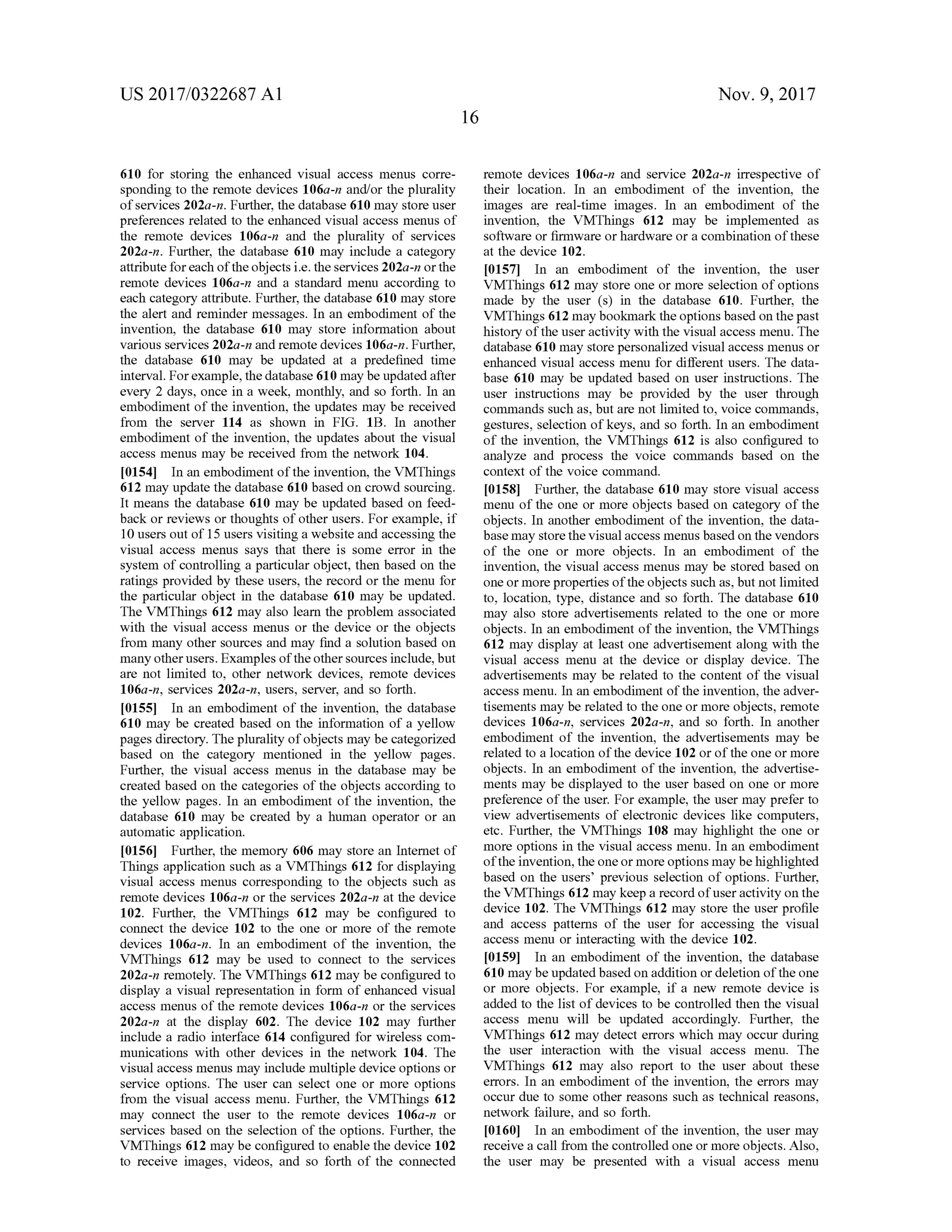 US 2017/0322687 A1 Nov. 9, 2017
610 for storing the enhanced visual accessmenus corre-
sponding to theremote devices 106a-n and/or the plurality
of services 202a -n . Further, the database 610 may store user
preferences related to the enhanced visual accessmenus of
the remote devices 106a-n and the plurality of services
202a-n . Further, the database 610 may include a category
attribute for each ofthe objects i.e. the services 202a-n orthe
remote devices 106a-n and a standard menu according to
each category attribute. Further, the database 610may store
the alert and reminder messages. In an embodiment of the
invention, the database 610 may store information about
variousservices202a-n and remote devices 106a-n.Further,
the database 610 may be updated at a predefined time
interval. Forexample, the database610may be updated after
every 2 days, once in a week,monthly, and so forth . In an
embodiment of the invention , the updates may be received
from the server 114 as shown in FIG . 1B . In another
embodiment of the invention , the updates about the visual
accessmenusmay be received from thenetwork 104.
10154] In an embodimentof the invention, the VMThings
612may update the database 610 based on crowd sourcing.
Itmeans the database 610 may be updated based on feed
back or reviews or thoughts of other users.For example, if
10 users outof15 users visiting a website and accessing the
visualaccess menus says that there is some error in the
system of controlling a particular object,then based on the
ratings provided by these users, the record or the menu for
the particular object in the database 610 may be updated.
The VMThings 612 may also learn the problem associated
with the visual access menus or the device or the objects
from many other sources and may find a solution based on
many otherusers.Examples of theothersourcesinclude,butm :
are not limited to, other network devices, remote devices
106a-n, services 202a-n,users,server,and so forth .
[0155] In an embodiment of the invention, the database
610 may be created based on the information of a yellow
pages directory. The pluralityofobjectsmay be categorized
based on the category mentioned in the yellow pages.
Further, the visual access menus in the database may be
created based on the categories of the objects according to
the yellow pages. In an embodiment of the invention , the
database 610 may be created by a human operator or an
automatic application .
[0156] Further, thememory 606 may store an Internet of
Things application such as a VMThings 612 for displaying
visual access menus corresponding to the objects such as
remote devices 106a-n or the services 202a-n at the device
102. Further, the VMThings 612 may be configured to
connect the device 102 to the one or more of the remote
devices 106a-n . In an embodiment of the invention, the
VMThings 612 may be used to connect to the services
202a-n remotely. The VMThings612 may be configured to
display a visual representation in form of enhanced visual
accessmenusofthe remote devices 106a-n or the services
202a-n at the display 602. The device 102 may further
include a radio interface 614 configured for wireless com
munications with other devices in the network 104. The
visualaccess menusmay includemultiple device optionsor
service options. The user can select one or more options
from the visual access menu. Further, the VMThings 612
may connect the user to the remote devices 106a-n or
services based on the selection of the options. Further, the
VMThings612 may be configured to enable thedevice 102
to receive images, videos, and so forth of the connected
remote devices 106a-n and service 202a-n irrespective of
their location. In an embodiment of the invention, the
images are real-time images. In an embodiment of the
invention, the VMThings 612 may be implemented as
software or firmware orhardware or a combination of these
atthe device 102.
[0157] In an embodiment of the invention, the user
VMThings 612 may store one ormore selection of options
made by the user (s) in the database 610. Further, the
VMThings 612may bookmark the optionsbased on the past
history of the user activity with the visual access menu. The
database 610may store personalized visualaccessmenus or
enhanced visual access menu for different users. The data
base 610 may be updated based on user instructions. The
user instructions may be provided by the user through
commands such as,but are not limited to, voice commands,
gestures, selection ofkeys, and so forth. In an embodiment
of the invention, the VMThings 612 is also configured to
analyze and process the voice commands based on the
contextofthe voice command.
[0158] Further, the database610 may store visual access
menu of the one or more objects based on category of the
objects. In another embodiment of the invention, the data
basemay storethevisualaccessmenusbased on the vendors
of the one or more objects. In an embodiment of the
invention,the visual accessmenusmay be stored based on
oneormore propertiesoftheobjects such as,butnotlimited
to , location, type, distance and so forth . The database 610
may also store advertisements related to the one or more
objects. In an embodiment of the invention, the VMThings
612 may display at least one advertisement along with the
visual access menu at the device or display device. The
advertisements may be related to the content of the visual
accessmenu. In an embodiment of the invention, the adver
tisementsmay be related to the one ormore objects, remote
devices 106a-n, services 202a-n, and so forth. In another
embodiment of the invention , the advertisements may be
related to a location of the device 102 or of the one ormore
objects. In an embodimentofthe invention, the advertise
ments may be displayed to the user based on one ormore
preference of the user. For example, the usermay prefer to
view advertisements of electronic devices like computers,
etc. Further, the VMThings 108 may highlight the one or
more options in the visual accessmenu. In an embodiment
ofthe invention, theone ormore optionsmay be highlighted
based on the users' previous selection of options. Further,
the VMThings 612may keep a record ofuser activity on the
device 102. The VMThings 612 may store the user profile
and access patterns of the user for accessing the visual
accessmenu or interacting with the device 102.
[0159] In an embodiment of the invention, the database
610may beupdated based on addition or deletion of theone
or more objects. For example, if a new remote device is
added to the list ofdevices to be controlled then the visual
access menu will be updated accordingly. Further, the
VMThings 612 may detect errors which may occur during
the user interaction with the visual access menu. The
VMThings 612 may also report to the user about these
errors. In an embodiment of the invention, the errors may
occur due to some other reasons such as technicalreasons,
network failure, and so forth .
[0160] In an embodiment of the invention, the usermay
receive a call from the controlled one ormore objects.Also ,
the user may be presented with a visual access menu
 