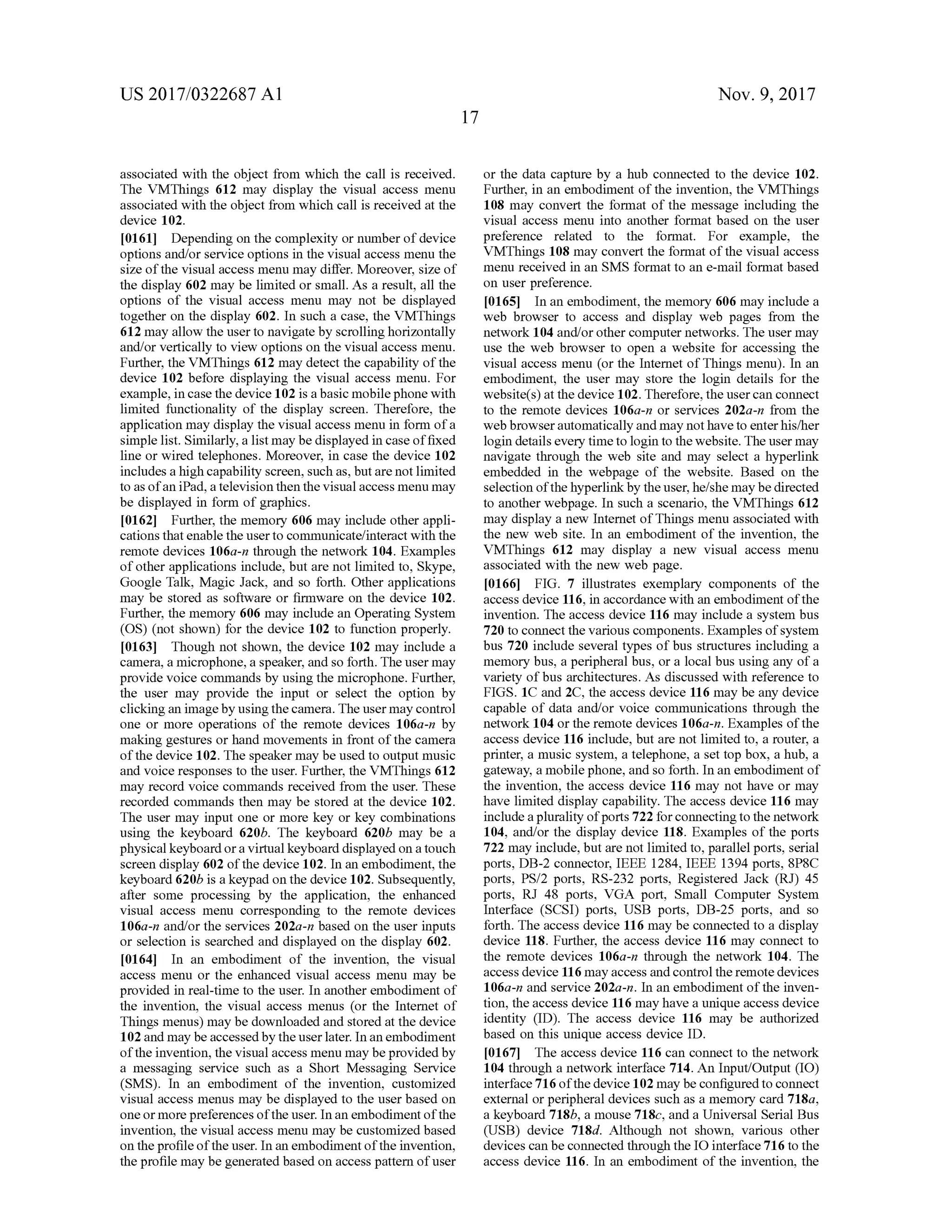US 2017/0322687 A1 Nov. 9, 2017
associated with the object from which the call is received.
The VMThings 612 may display the visual access menu
associated with the object from which call is received atthe
device 102
[0161] Depending on the complexity or numberof device
options and/orservice options in the visual accessmenu the
size of the visual accessmenu may differ.Moreover, size of
the display 602 may be limited or small. As a result, all the
options of the visual access menu may not be displayed
together on the display 602. In such a case , the VMThings
612may allow theuserto navigate byscrollinghorizontally
and/or vertically to view options on the visual access menu .
Further, the VMThings612 may detectthe capability of the
device 102 before displaying the visual access menu. For
example, in case the device 102 is a basic mobile phone with
limited functionality of the display screen. Therefore, the
applicationmay display the visualaccessmenu in form of a
simple list.Similarly,a listmay be displayed in case offixed
line orwired telephones.Moreover, in case the device 102
includes a high capability screen,such as,butarenotlimited
to asofan iPad,a television then thevisualaccessmenumay
be displayed in form of graphics.
[0162] Further, thememory 606 may include other appli
cations that enable the userto communicate/interactwith the
remote devices 106a-n through the network 104.Examples
of other applications include, but are not limited to, Skype,
Google Talk ,Magic Jack, and so forth . Other applications
may be stored as software or firmware on the device 102.
Further,thememory 606 may include an Operating System
(OS) (not shown) for the device 102 to function properly.
[0163] Though not shown, the device 102may include a
camera , a microphone, a speaker, and so forth . The usermay
provide voice commandsby using the microphone. Further,
the user may provide the input or select the option by
clicking an imageby using the camera . Theusermay control
one or more operations of the remote devices 106a-n by
making gestures orhand movements in front ofthe camera
of the device 102. The speaker may be used to outputmusic
and voice responses to the user. Further, the VMThings612
may record voice commands received from the user. These
recorded commands then may be stored at the device 102.
The usermay input one ormore key orkey combinations
using the keyboard 620b. The keyboard 620b may be a
physicalkeyboard or a virtualkeyboard displayed on a touch
screen display 602 ofthe device 102. In an embodiment, the
keyboard6206 is a keypad on the device 102. Subsequently,
after some processing by the application, the enhanced
visual access menu corresponding to the remote devices
106a-n and/orthe services 202a-n based on the user inputs
or selection is searched and displayed on the display 602.
[0164] In an embodiment of the invention, the visual
access menu or the enhanced visual access menu may be
provided in real-time to the user. In another embodiment of
the invention, the visual access menus (or the Internet of
Thingsmenus)maybe downloaded and stored atthe device
102 andmay be accessed by the user later. In an embodiment
of the invention ,the visualaccess menu may beprovided by
a messaging service such as a Short Messaging Service
(SMS). In an embodiment of the invention, customized
visual access menusmay be displayed to the userbased on
oneormore preferences oftheuser. In an embodimentofthe
invention , the visual access menu may be customized based
on the profile of the user. In an embodimentofthe invention,
theprofilemaybe generated based on accesspattern ofuser
or the data capture by a hub connected to the device 102.
Further, in an embodimentof theinvention, the VMThings
108 may convert the format of themessage including the
visual access menu into another format based on the user
preference related to the format. For example, the
VMThings 108 may convert the format of the visual access
menu received in an SMS format to an e-mail formatbased
on userpreference.
[0165] In an embodiment,thememory 606 may include a
web browser to access and display web pages from the
network 104 and/or other computer networks. The usermay
use the web browser to open a website for accessing the
visual access menu (or the Internetof Things menu). In an
embodiment, the user may store the login details for the
website(s)atthe device 102. Therefore,theuser can connect
to the remote devices 106a- n or services 202a -n from the
web browser automatically andmay nothave to enter his/her
login details every timeto login to thewebsite. Theusermay
navigate through the web site and may select a hyperlink
embedded in the webpage of the website. Based on the
selection ofthe hyperlink by theuser,he/shemaybe directed
to anotherwebpage.In such a scenario, the VMThings 612
may display a new Internetof Things menu associated with
the new web site. In an embodiment of the invention, the
VMThings 612 may display a new visual access menu
associated with the new web page.
[0166] FIG . 7 illustrates exemplary components of the
access device 116 , in accordance with an embodiment ofthe
invention. The access device 116 may include a system bus
720 to connectthe various components. Examplesof system
bus 720 include several types ofbus structures including a
memory bus, a peripheral bus, or a localbus using any of a
variety ofbus architectures.As discussed with reference to
FIGS. 1C and 2C, the access device 116may be any device
capable of data and/or voice communications through the
network 104 or the remote devices 106a-n. Examples of the
access device 116 include, but are not limited to, a router, a
printer, a music system , a telephone, a set top box , a hub, a
gateway, amobile phone,andso forth. In an embodimentof
the invention , the access device 116 may not have or may
have limited display capability. The access device 116 may
include a plurality ofports722 forconnecting to thenetwork
104, and/or the display device 118. Examples of the ports
722 may include,but are notlimited to,parallelports, serial
ports,DB-2 connector, IEEE 1284, IEEE 1394 ports, 8P8C
ports, PS/2 ports, RS-232 ports, Registered Jack (RJ) 45
ports, RJ 48 ports, VGA port, Small Computer System
Interface (SCSI) ports, USB ports, DB-25 ports, and so
forth . The access device 116 may be connected to a display
device 118.Further, the access device 116 may connect to
the remote devices 106a-n through the network 104. The
accessdevice 116 may access and controltheremote devices
106a-n and service 202a -n . In an embodiment of the inven
tion,the access device 116 mayhave a unique access device
identity (ID ). The access device 116 may be authorized
based on this unique access device ID .
[0167] The accessdevice 116 can connectto the network
104 through a network interface 714.An Input/Output(10 )
interface 716 ofthedevice 102 may be configured to connect
external or peripheraldevices such as a memory card 718a,
a keyboard 718b, a mouse 718c, and a UniversalSerialBus
(USB) device 718d. Although not shown, various other
devices can be connected through the IO interface 716 to the
access device 116 . In an embodiment of the invention, the
 