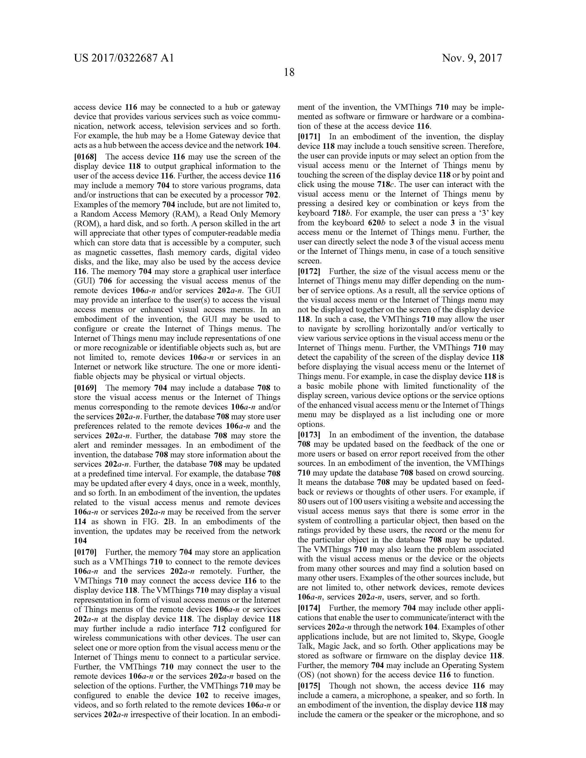 US 2017/0322687 A1 Nov. 9, 2017
access device 116 may be connected to a hub or gatewaym ent of the invention, the VMThings 710 may be imple
device thatprovides various services such as voice commu mented as software or firmware or hardware or a combina
nication, network access, television services and so forth . tion of these at the access device 116.
For example, the hub may be a HomeGateway device that 0171] In an embodiment of the invention , the display
actsasa hubbetween the access device and thenetwork 104. device 118may include a touch sensitive screen. Therefore,
[0168] The access device 116 may use the screen of the the user can provide inputs ormay select an option from the
display device 118 to output graphical information to the visual access menu or the Internet of Things menu by
user of theaccess device 116.Further, the access device 116 touching the screen ofthe display device 118 orby pointand
may include a memory 704 to store various programs, data click using the mouse 718c. The user can interactwith the
and/or instructions that can be executed by a processor 702. visual access menu or the Internet of Things menu by
Examples ofthememory 704 include,but are not limited to, pressing a desired key or combination or keys from the
a Random Access Memory (RAM ), a Read Only Memory keyboard 718b. For example, the user can press a “3' key
(ROM ), a hard disk , and so forth . A person skilled in the art from the keyboard 620b to select a node 3 in the visual
will appreciate that other typesofcomputer-readablemedia access menu or the Internetof Thingsmenu. Further, the
which can store data that is accessibleby a computer, such user can directly select thenode 3 ofthe visualaccessmenu
as magnetic cassettes, flash memory cards, digital video or the Internet of Thingsmenu, in case of a touch sensitive
disks, and the like, may also be used by the access device screen.
116. Thememory 704 may store a graphical user interface [0172] Further, the size ofthe visual access menu or the
(GUI) 706 for accessing the visual access menus of the Internet of Thingsmenu may differ depending on the num
remote devices 106a-n and/or services 202a-n. TheGUI ber of service options.Asa result,all the service options of
may provide an interface to the user(s) to access the visual the visual accessmenu or the Internet of Things menumay
access menus or enhanced visual access menus. In an notbe displayed togetheron the screen of the display device
embodiment of the invention, the GUI may be used to 118. In such a case , the VMThings 710 may allow the user
configure or create the Internet of Things menus. The to navigate by scrolling horizontally and/or vertically to
Internetof Thingsmenu may include representationsofone view variousservice options in thevisualaccessmenuorthe
ormore recognizable or identifiable objects such as, but are Internetof Thingsmenu. Further, the VMThings 710may
not limited to, remote devices 106a-n or services in an detect the capability of the screen of the display device 118
Internet or network like structure. The one or more identi before displaying the visual access menu or the Internetof
fiable objects may be physical or virtual objects. Things menu.Forexample, in case the display device 118 is
[0169] Thememory 704 may include a database 708 to a basic mobile phone with limited functionality of the
store the visual access menus or the Internet of Things display screen, various device optionsor the service options
menus corresponding to the remote devices 106a-n and/or ofthe enhanced visual accessmenu or the Internetof Things
theservices 202a-n.Further,the database 708may store user menu may be displayed as a list including one or more
preferences related to the remote devices 106a-n and the options.
services 202a-n . Further, the database 708 may store the [0173] In an embodiment of the invention, the database
alert and reminder messages. In an embodiment of the 708 may be updated based on the feedback of the one or
invention, the database 708 may store information aboutthe more users or based on error reportreceived from the other
services 202a-n. Further, the database 708 may be updated sources. In an embodiment of the invention,the VMThings
ata predefined time interval.For example, the database 708 710 may update the database 708 based on crowd sourcing.
may beupdated afterevery 4 days,once in a week,monthly, It means the database 708 may be updated based on feed
and so forth . In an embodimentof the invention, the updates back or reviews or thoughts ofother users. For example, if
related to the visual access menus and remote devices 80 users outof 100users visiting a websiteand accessing the
106a-n or services 202a-n may be received from the server visual access menus says that there is some error in the
114 as shown in FIG . 2B . In an embodiments of the system ofcontrolling a particularobject, then based on the
invention, the updates may be received from the network ratings provided by these users, the record or themenu for
104 the particular object in the database 708 may be updated.
[0170] Further, thememory 704 may store an application The VMThings 710 may also learn the problem associated
such as a VMThings 710 to connect to the remote devices with the visual access menus or the device or the objects
106a-n and the services 202a-n remotely. Further, the from many other sources and may find a solution based on
VMThings 710 may connect the access device 116 to the many other users. Examples ofthe other sources include,but
display device 118. The VMThings 710may display a visual are not limited to , other network devices, remote devices
representation in form of visual accessmenusor the Internet 106a-n, services 202a-n, users, server, and so forth .
of Thingsmenus of the remote devices 106a-n or services 0174 ]. Further, the memory 704 may include other appli
202a-n at the display device 118. The display device 118 cations that enable the userto communicate/interactwith the
may further include a radio interface 712 configured for services 202a-n through thenetwork 104. Examplesofother
wireless communications with other devices. The user can applications include, but are not limited to , Skype,Google
select one ormore option from the visualaccess menu orthe Talk ,Magic Jack , and so forth. Other applications may be
Internet of Thingsmenu to connect to a particular service. stored as software or firmware on the display device 118.
Further, the VMThings 710 may connect the user to the Further, thememory 704 may include an Operating System
remote devices 106a-n or the services 202a-n based on the (OS) (not shown) for the access device 116 to function.
selection ofthe options. Further,the VMThings 710 may be [0175] Though not shown, the access device 116 may
configured to enable the device 102 to receive images, include a camera, a microphone, a speaker, and so forth . In
videos, and so forth related to the remote devices 106a-n or an embodiment of the invention , the display device 118may
services 202a-n irrespective oftheir location. In an embodi include the camera orthe speakerorthemicrophone,and so
 