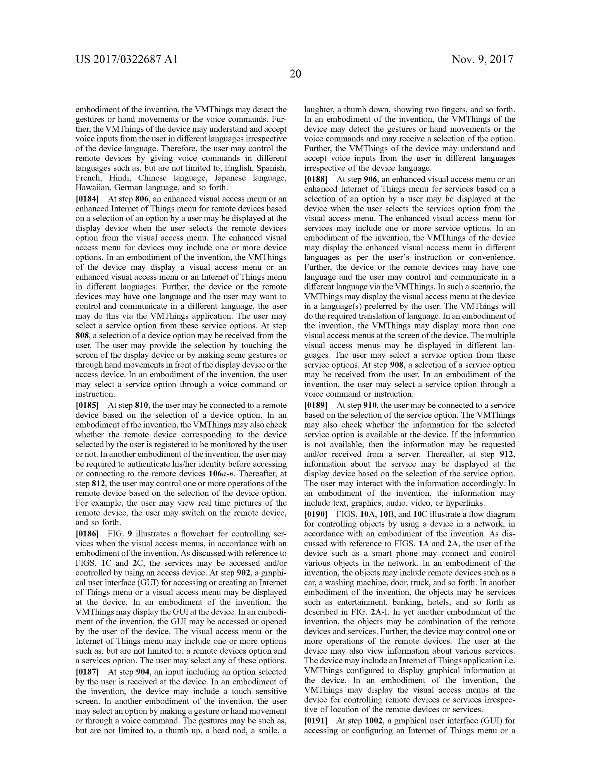 US 2017/0322687 A1 Nov. 9, 2017
20
embodimentofthe invention, the VMThingsmay detect the
gestures or hand movements or the voice commands. Fur-
ther, the VMThings ofthe devicemay understand and accept
voice inputs from the user in different languages irrespective
ofthe device language. Therefore, the usermay control the
remote devices by giving voice commands in different
languages such as,butare not limited to,English, Spanish ,
French, Hindi, Chinese language, Japanese language,
Hawaiian,German language, and so forth.
[0184) Atstep 806, an enhanced visual access menu or an
enhanced Internet of Thingsmenu for remote devices based
on a selection ofan option by a usermay be displayed atthe
display device when the user selects the remote devices
option from the visual accessmenu. The enhanced visual
access menu for devices may include one ormore device
options. In an embodimentofthe invention, the VMThings
of the device may display a visual access menu or an
enhanced visualaccessmenu or an Internetof Thingsmenu
in different languages. Further, the device or the remote
devices may have one language and the user may want to
control and communicate in a different language, the user
may do this via the VMThings application . The user may
select a service option from these service options. Atstep
808, a selection of a device option may be received from the
user. The user may provide the selection by touching the
screen ofthe display device orbymaking some gestures or
through handmovements in frontofthe display deviceorthe
access device. In an embodiment ofthe invention, the user
may select a service option through a voice command or
instruction.
[0185] Atstep 810, the usermay be connected to a remote
device based on the selection of a device option. In an
embodimentoftheinvention, the VMThingsmay also check
whether the remote device corresponding to the device
selected by the user is registered to bemonitored by the user
ornot.In another embodimentofthe invention,theusermay
be required to authenticate his/her identity before accessing
or connecting to the remote devices 106a-n . Thereafter, at
step 812,the usermay controloneormore operationsofthe
remote device based on the selection of the device option .
For example, the user may view real time pictures of the
remote device, the usermay switch on the remote device,
and so forth.
[0186] FIG . 9 illustrates a flowchart for controlling ser
vices when the visualaccess menus, in accordance with an
embodimentof the invention . Asdiscussed with reference to
FIGS. 1C and 2C , the services may be accessed and/or
controlled by using an access device.Atstep 902, a graphi
caluser interface (GUI) for accessing or creating an Internet
of Thingsmenu or a visual accessmenu may be displayed
at the device. In an embodiment of the invention , the
VMThingsmay display theGUIatthe device. In an embodi-
mentofthe invention, theGUImaybe accessed or opened
by the user of the device. The visual access menu or the
Internet of Thingsmenu may include one ormore options
such as, but are not limited to , a remote devices option and
a services option. The usermay select any oftheseoptions.
[0187] Atstep 904,an input including an option selected
by the user is received atthe device. In an embodimentof
the invention, the device may include a touch sensitive
screen. In another embodiment of the invention, the user
mayselectan option bymaking a gesture orhand movement
or through a voice command. The gesturesmaybe such as,
but are not limited to, a thumb up, a head nod, a smile, a
laughter, a thumb down, showing two fingers, and so forth .
In an embodiment of the invention, the VMThings of the
device may detect the gestures or hand movements or the
voice commands and may receive a selection of the option.
Further, the VMThings of the device may understand and
accept voice inputs from the user in different languages
irrespectiveofthe device language.
101881. At step 906 , an enhanced visualaccess menu or an
enhanced Internet of Things menu for services based on a
selection of an option by a user may be displayed at the
device when the user selects the services option from the
visual access menu. The enhanced visualaccess menu for
services may include one or more service options. In an
embodimentof the invention , the VMThings of the device
may display the enhanced visual accessmenu in different
languages as per the user's instruction or convenience.
Further, the device or the remote devices may have one
language and the user may control and communicate in a
different language via the VMThings. In such a scenario, the
VMThingsmay display the visual accessmenu atthe device
in a language(s) preferred by the user. The VMThings will
do the required translation of language. In an embodiment of
the invention, the VMThings may display more than one
visualaccessmenus at the screen of the device. Themultiple
visual access menus may be displayed in different lan
guages . The user may select a service option from these
service options. At step 908, a selection of a service option
may be received from the user. In an embodiment of the
invention, the user may select a service option through a
voice command orinstruction.
[0189] Atstep 910,the usermay be connected to a service
based on the selection ofthe service option . The VMThings
may also check whether the information for the selected
service option is available at the device. If the information
is not available, then the information may be requested
and/or received from a server. Thereafter, at step 912,
information about the service may be displayed at the
display device based on the selection of the service option.
The usermay interactwith the information accordingly. In
an embodiment of the invention , the information may
include text, graphics,audio, video , orhyperlinks.
[0190] FIGS. 10A , 10B ,and 10C illustrate a flow diagram
for controlling objects by using a device in a network, in
accordance with an embodiment of the invention . As dis
cussed with reference to FIGS. 1A and 2A, the user of the
device such as a smart phone may connect and control
various objects in the network. In an embodiment of the
invention, the objectsmay includeremote devices such as a
car, a washingmachine, door,truck , and so forth . In another
embodiment of the invention, the objects may be services
such as entertainment, banking, hotels, and so forth as
described in FIG . 2A -I. In yet another embodiment of the
invention, the objects may be combination of the remote
devices and services. Further, the devicemay control one or
more operations of the remote devices. The user at the
device may also view information about various services.
Thedevicemay includean Internetof Things application i.e.
VMThings configured to display graphical information at
the device. In an embodiment of the invention, the
VMThings may display the visual access menus at the
device for controlling remote devices or services irrespec
tive of location of the remote devices or services.
(0191] Atstep 1002, a graphicaluser interface (GUI) for
accessing or configuring an Internet of Things menu or a
 