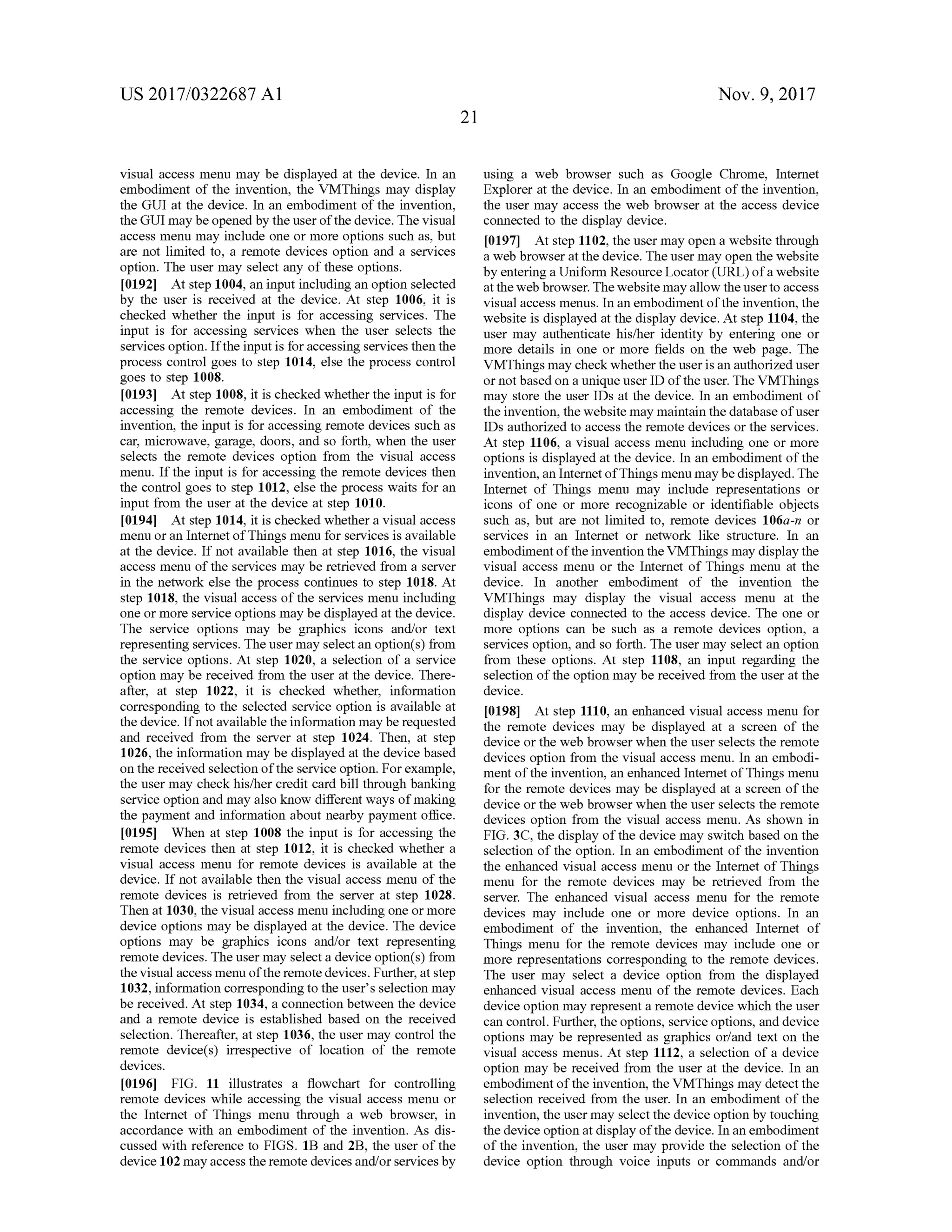 US 2017/0322687 A1 Nov. 9, 2017
21
visual accessmenu may be displayed at the device. In an
embodiment of the invention, the VMThings may display
the GUI at the device. In an embodiment of the invention,
theGUImay beopened by the userof the device. The visual
access menu may include one ormore options such as, but
are not limited to , a remote devices option and a services
option. The usermay select any of these options.
[0192] Atstep 1004,an inputincluding an option selected
by the user is received at the device. At step 1006, it is
checked whether the input is for accessing services. The
input is for accessing services when the user selects the
servicesoption. If the inputis for accessing services then the
process control goes to step 1014, else the process control
goes to step 1008.
[0193] At step 1008, it is checked whether the input is for
accessing the remote devices. In an embodiment of the
invention, the input is foraccessing remote devices such as
car,microwave, garage, doors, and so forth, when the user
selects the remote devices option from the visual access
menu. If the input is for accessing the remote devices then
the control goes to step 1012, else the process waits for an
input from the user at the device at step 1010.
[0194] Atstep 1014, it is checked whethera visualaccess
menu or an Internet of Thingsmenu for services is available
at the device. If not available then at step 1016, the visual
access menu of the servicesmay be retrieved from a server
in the network else the process continues to step 1018. At
step 1018, the visualaccess of the servicesmenu including
one ormore service optionsmaybe displayed at thedevice.
The service options may be graphics icons and/or text
representing services. The usermay select an option(s) from
the service options. At step 1020, a selection of a service
option may be received from the user at the device. There
after, at step 1022, it is checked whether, information
corresponding to the selected service option is available at
the device. If not available the informationmaybe requested
and received from the server at step 1024. Then, at step
1026, the information may be displayed at the device based
on the received selection of the service option. For example,
the usermay check his/her credit card bill through banking
service option andmay also know differentways ofmaking
the payment and information about nearby payment office.
101951. When at step 1008 the input is for accessing the
remote devices then at step 1012, it is checked whether a
visual access menu for remote devices is available at the
device. If notavailable then the visual access menu of the
remote devices is retrieved from the server at step 1028.
Then at 1030, thevisualaccessmenu includingone ormore
device optionsmay be displayed at the device. The device
options may be graphics icons and/or text representing
remote devices. The usermay selecta device option (s) from
thevisualaccessmenu ofthe remote devices.Further,atstep
1032, information corresponding to the user's selection may
be received. At step 1034, a connection between the device
and a remote device is established based on the received
selection. Thereafter, at step 1036 , the user may controlthe
remote device(s) irrespective of location of the remote
devices.
[0196] FIG . 11 illustrates a flowchart for controlling
remote devices while accessing the visual access menu or
the Internet of Things menu through a web browser, in
accordance with an embodiment of the invention . As dis
cussed with reference to FIGS. 1B and 2B , the user of the
device 102mayaccess theremote devices and/orservicesby
using a web browser such as Google Chrome, Internet
Explorer at the device. In an embodimentofthe invention,
the user may access the web browser at the access device
connected to the display device.
[0197] Atstep 1102,theusermay open awebsite through
a web browser atthe device. The usermay open the website
by entering a Uniform Resource Locator (URL ) of a website
attheweb browser. Thewebsite may allow the user to access
visualaccess menus. In an embodimentof the invention ,the
website is displayed at the display device. At step 1104, the
usermay authenticate his/her identity by entering one or
more details in one ormore fields on the web page. The
VMThingsmay check whether theuser isan authorized user
ornot based on a unique user ID ofthe user. The VMThings
may store the user IDs at the device. In an embodiment of
the invention,thewebsite maymaintain the databaseofuser
IDsauthorized to access the remote devices or the services.
Atstep 1106, a visual access menu including one ormore
options is displayed at the device. In an embodimentofthe
invention , an Internetof Thingsmenu may be displayed. The
Internet of Things menu may include representations or
icons of one or more recognizable or identifiable objects
such as, but are not limited to, remote devices 106a-n or
services in an Internet or network like structure. In an
embodimentofthe invention the VMThingsmay display the
visual access menu or the Internet of Things menu at the
device. In another embodiment of the invention the
VMThings may display the visual access menu at the
display device connected to the access device. The one or
more options can be such as a remote devices option, a
services option, and so forth . The usermay select an option
from these options. At step 1108, an input regarding the
selection of the option may be received from the user at the
device.
[0198] At step 1110, an enhanced visualaccessmenu for
the remote devices may be displayed at a screen of the
device or the web browser when the user selects the remote
devices option from the visual accessmenu. In an embodi
ment of the invention, an enhanced Internet of Thingsmenu
for the remote devices may be displayed at a screen of the
device orthe web browser when the user selects the remote
devices option from the visual access menu . As shown in
FIG . 3C , the display of the device may switch based on the
selection oftheoption. In an embodiment of the invention
the enhanced visual access menu or the Internet of Things
menu for the remote devices may be retrieved from the
server. The enhanced visual access menu for the remote
devices may include one or more device options. In an
embodiment of the invention, the enhanced Internet of
Things menu for the remote devices may include one or
more representations corresponding to the remote devices.
The user may select a device option from the displayed
enhanced visual accessmenu of the remote devices. Each
device optionmay representa remote device which theuser
can control. Further, the options, service options, and device
options may be represented as graphics or/and text on the
visual access menus. At step 1112, a selection of a device
option may be received from the user at the device. In an
embodimentofthe invention, theVMThingsmay detect the
selection received from the user. In an embodiment of the
invention,the usermay selectthe device option by touching
thedevice option at display of the device. In an embodiment
of the invention, the user may provide the selection of the
device option through voice inputs or commands and/or
re
 