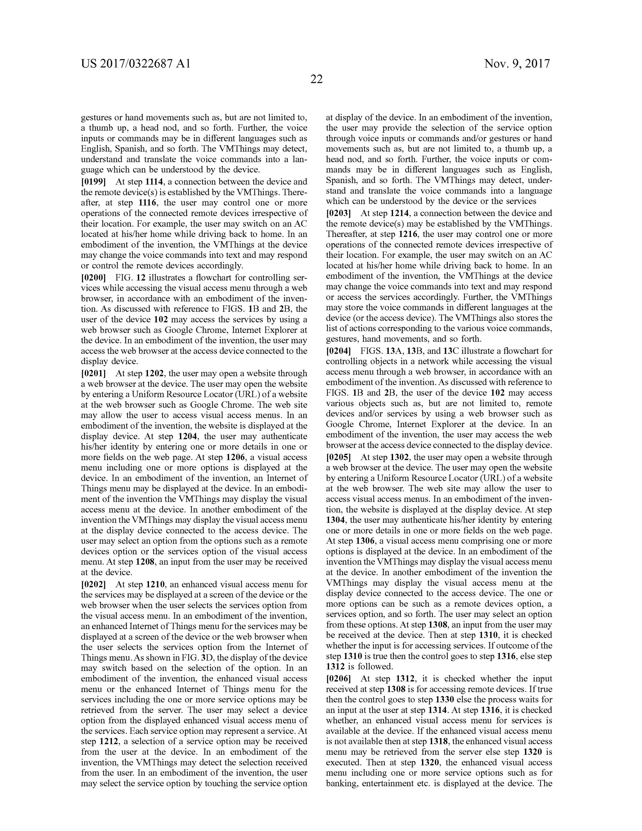 US 2017/0322687 A1 Nov. 9, 2017
gestures or handmovements such as, but are not limited to,
a thumb up, a head nod, and so forth . Further, the voice
inputs or commands may be in different languages such as
English, Spanish, and so forth . The VMThings may detect,
understand and translate the voice commands into a lan
guage which can be understood by the device.
[0199) Atstep 1114, a connection between the device and
the remote device(s ) is established by the VMThings. There
after, at step 1116 , the user may control one or more
operations ofthe connected remote devices irrespective of
their location . For example, the user may switch on an AC
located at his/her home while driving back to home. In an
embodimentof the invention, the VMThings at the device
may change the voice commands into text and may respond
or controlthe remote devices accordingly.
[0200] FIG . 12 illustrates a flowchart for controlling ser
vices while accessing the visual access menu through a web
browser, in accordance with an embodiment of the inven
tion. As discussed with reference to FIGS. 1B and 2B , the
user of the device 102may access the services by using a
web browser such asGoogle Chrome, Internet Explorer at
thedevice. In an embodimentofthe invention, theusermay
access the web browser at the access device connected to the
display device.
[0201] Atstep 1202, the usermay open a website through
a web browseratthe device. The usermay open the website
by entering a Uniform Resource Locator (URL) of a website
at the web browser such as Google Chrome. Theweb site
may allow the user to access visual access menus. In an
embodimentofthe invention, the website is displayed at the
display device. At step 1204, the user may authenticate
his/her identity by entering one or more details in one or
more fields on the web page. At step 1206 , a visual access
menu including one or more options is displayed at the
device. In an embodiment of the invention, an Internet of
Thingsmenu may be displayed at the device. In an embodi
mentof the invention the VMThingsmay display the visual
access menu at the device. In another embodiment of the
invention the VMThingsmay display the visual accessmenu
at the display device connected to the access device. The
usermay select an option from the optionssuch as a remote
devices option or the services option ofthe visual access
menu.At step 1208,an inputfrom theusermay be received
at thedevice.
[0202] Atstep 1210, an enhanced visual accessmenu for
the servicesmay be displayed at a screen ofthedevice orthe
web browser when the user selects the services option from
the visualaccessmenu. In an embodiment of the invention,
an enhanced Internetof Thingsmenu forthe servicesmaybe
displayed at a screen ofthe device or theweb browser when
the user selects the services option from the Internet of
Thingsmenu.Asshown in FIG .3D, thedisplay ofthe device
may switch based on the selection of the option. In an
embodiment of the invention, the enhanced visual access
menu or the enhanced Internet of Things menu for the
services including the one or more service optionsmay be
retrieved from the server. The user may select a device
option from the displayed enhanced visual access menu of
the services. Each service option may represent a service.At
step 1212, a selection of a service option may be received
from the user at the device. In an embodiment of the
invention, the VMThings may detect the selection received
from the user. In an embodiment of the invention, the user
may selectthe service option by touching theservice option
atdisplay of thedevice. In an embodimentofthe invention,
the user may provide the selection of the service option
through voice inputs or commands and/or gestures or hand
movements such as,but are not limited to , a thumb up, a
head nod, and so forth. Further, the voice inputs or com
mands may be in different languages such as English,
Spanish, and so forth. The VMThingsmay detect, under
stand and translate the voice commands into a language
which can be understood by the device or the services
[0203] Atstep 1214, a connection between the device and
the remote device(s)may be established by the VMThings.
Thereafter, at step 1216 , the user may control one ormore
operations of the connected remote devices irrespective of
their location . For example , the user may switch on an AC
located at his/her homewhile driving back to home. In an
embodiment of the invention, the VMThings at the device
may change the voice commands into text and may respond
or access the services accordingly. Further, the VMThings
may store the voice commands in different languages at the
device (orthe access device). The VMThings also stores the
listofactions corresponding to the various voice commands,
gestures, hand movements, and so forth .
[0204] FIGS. 13A, 13B, and 13C illustrate a flowchart for
controlling objects in a network while accessing the visual
accessmenu through a web browser, in accordance with an
embodimentof the invention. As discussed with reference to
FIGS. 1B and 2B, the user of the device 102 may access
various objects such as, but are not limited to, remote
devices and/or services by using a web browser such as
Google Chrome, Internet Explorer at the device. In an
embodiment of the invention, the usermay access the web
browseratthe access device connected to the display device.
[0205] At step 1302,theusermay open a website through
a web browser atthedevice. The usermay open the website
by entering a Uniform Resource Locator (URL ) ofa website
at the web browser. The web site may allow the user to
access visual access menus. In an embodimentofthe inven
tion, thewebsite is displayed atthe display device. Atstep
1304, the usermay authenticate his/her identity by entering
one ormore details in one ormore fields on the web page.
At step 1306 , a visualaccessmenu comprising one ormore
options is displayed at the device. In an embodiment of the
invention the VMThingsmay display the visualaccessmenu
at the device. In another embodiment of the invention the
VMThings may display the visual access menu at the
display device connected to the access device. The one or
more options can be such as a remote devices option, a
services option, and so forth . The usermay select an option
from these options. Atstep 1308, an input from the usermay
be received at the device. Then at step 1310, it is checked
whether the input is for accessing services. If outcomeof the
step 1310 istruethen the controlgoes to step 1316, else step
1312 is followed.
[0206] At step 1312, it is checked whether the input
received atstep 1308 is for accessing remote devices . If true
then the control goes to step 1330 else the process waits for
an inputat theuser at step 1314 .At step 1316 , it is checked
whether, an enhanced visual access menu for services is
available at the device. If the enhanced visual access menu
is notavailable then atstep 1318, the enhanced visualaccess
menu may be retrieved from the server else step 1320 is
executed. Then at step 1320, the enhanced visual access
menu including one or more service options such as for
banking, entertainment etc. is displayed atthe device. The
 