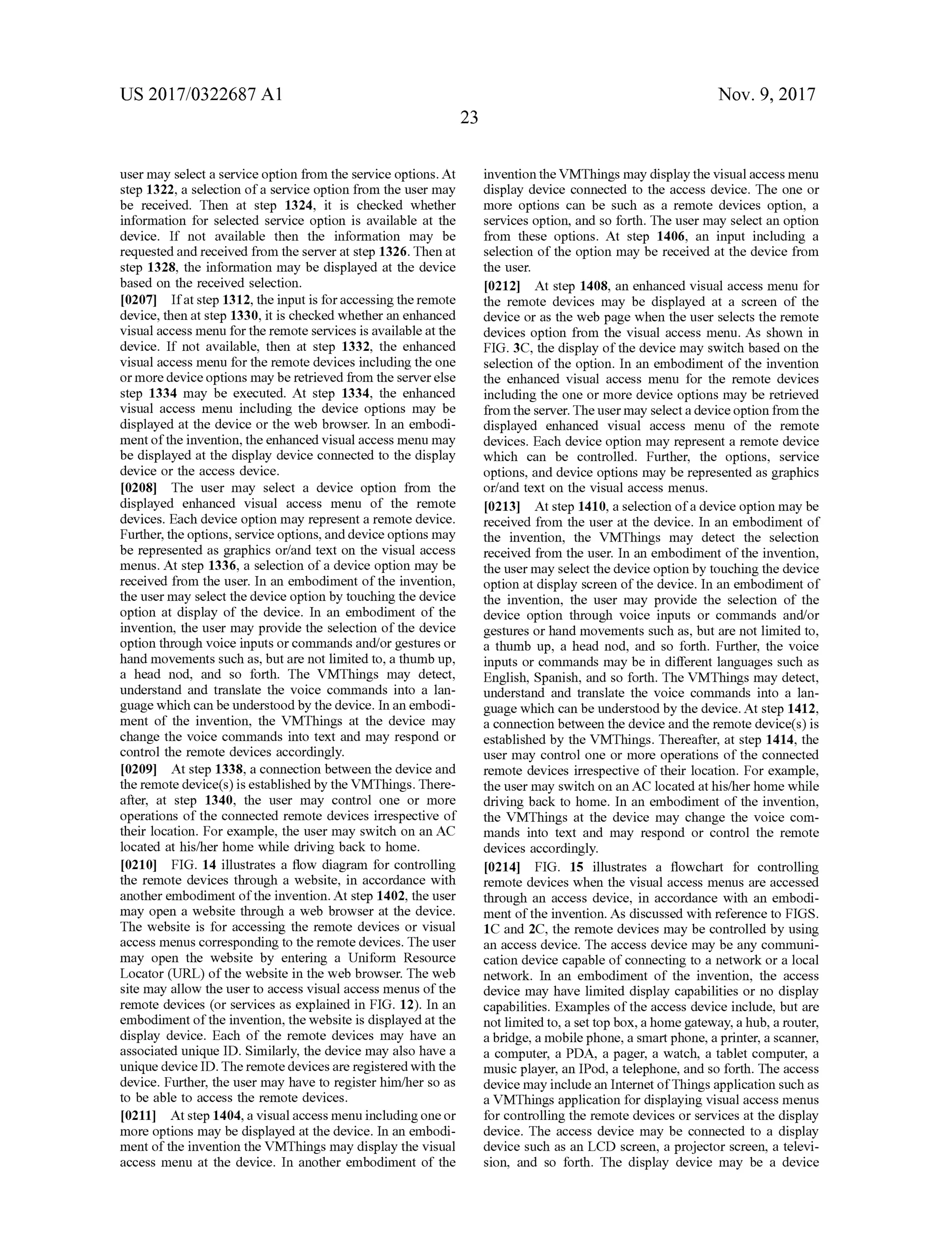 US 2017/0322687 A1 Nov. 9, 2017
23
usermay selecta service option from the service options. At
step 1322,a selection ofa service option from the usermay
be received. Then at step 1324, it is checked whether
information for selected service option is available at the
device. If not available then the information may be
requested and received from the server at step 1326 . Then at
step 1328, the information may be displayed at the device
based on the received selection.
[0207] Ifat step 1312, the input is foraccessing theremote
device,then at step 1330, it is checked whether an enhanced
visualaccessmenu for the remote services is available at the
device. If not available, then at step 1332, the enhanced
visualaccessmenu for the remote devices including the one
ormore device optionsmay be retrieved from the server else
step 1334 may be executed. At step 1334, the enhanced
visual access menu including the device options may be
displayed at the device or the web browser. In an embodi
mentofthe invention,the enhanced visualaccessmenu may
be displayed at the display device connected to the display
device or the access device.
[0208] The user may select a device option from the
displayed enhanced visual access menu of the remote
devices. Each device option may represent a remote device.
Further,the options,service options,and device optionsmay
be represented as graphics or/and text on the visual access
menus. At step 1336 , a selection of a device option may be
received from the user. In an embodimentofthe invention,
theusermay select thedeviceoptionby touching thedevice
option at display of the device. In an embodiment of the
invention, the user may provide the selection of the device
option through voice inputs or commandsand/or gestures or
handmovements such as,but arenotlimited to,a thumb up,
a head nod, and so forth. The VMThings may detect,
understand and translate the voice commands into a lan
guage which can be understoodby thedevice.In an embodi
ment of the invention, the VMThings at the device may
change the voice commands into text and may respond or
control the remote devices accordingly.
[0209] Atstep 1338, a connection between the device and
the remote device(s ) is established by the VMThings. There
after, at step 1340, the user may control one or more
operations of the connected remote devices irrespective of
their location. For example, the usermay switch on an AC
located athis/her homewhile drivingback to home.
[0210] FIG . 14 illustrates a flow diagram for controlling
the remote devices through a website , in accordance with
another embodimentofthe invention. At step 1402, the user
may open a website through a web browser at the device.
The website is for accessing the remote devices or visual
accessmenuscorresponding to theremotedevices. Theuser
may open the website by entering a Uniform Resource
Locator (URL) of the website in the web browser. Theweb
site may allow the user to access visualaccessmenus ofthe
remote devices (or services as explained in FIG . 12). In an
embodimentofthe invention, thewebsite is displayed atthe
display device. Each of the remote devices may have an
associated unique ID . Similarly, thedevicemay also have a
unique device ID . Theremote devices are registered with the
device. Further, the usermay haveto register him /her so as
to be able to access theremote devices.
[0211] Atstep 1404,a visualaccessmenu including oneor
more optionsmaybe displayed at thedevice. In an embodim
mentof the invention the VMThingsmay display the visual
access menu at the device. In another embodiment of the
invention the VMThingsmay display the visualaccessmenu
display device connected to the access device. The one or
more options can be such as a remote devices option, a
services option, and so forth . The user may select an option
from these options. At step 1406, an input including a
selection of the option may be received at the device from
the user.
[0212] At step 1408, an enhanced visual access menu for
the remote devices may be displayed at a screen of the
device or as the web page when the user selects the remote
devices option from the visual accessmenu. As shown in
FIG . 3C , the display ofthe devicemay switch based on the
selection of the option. In an embodiment of the invention
the enhanced visual access menu for the remote devices
including the one ormore device optionsmay be retrieved
from the server. Theusermay selecta deviceoption from the
displayed enhanced visual access menu of the remote
devices. Each device option may represent a remote device
which can be controlled. Further, the options, service
options, and device optionsmay be represented as graphics
orland text on the visual access menus.
[0213] Atstep 1410, a selection ofa device optionmaybe
received from the user at the device. In an embodiment of
the invention, the VMThings may detect the selection
received from the user. In an embodimentof the invention,
the usermay select the device option by touching the device
option atdisplay screen ofthe device. In an embodiment of
the invention , the user may provide the selection of the
device option through voice inputs or commands and/or
gestures orhandmovements such as,but are notlimited to ,
a thumb up, a head nod, and so forth . Further, the voice
inputs or commandsmay be in different languages such as
English, Spanish, and so forth. The VMThingsmay detect,
understand and translate the voice commands into a lan
guagewhich can be understood by the device. Atstep 1412,
a connection between the device and the remote device(s) is
established by the VMThings. Thereafter, at step 1414, the
user may control one or more operations of the connected
remote devices irrespective of their location . For example,
the usermay switch on an AC located athis/her homewhile
driving back to home. In an embodiment of the invention,
the VMThings at the device may change the voice com
mands into text and may respond or control the remote
devices accordingly.
[0214] FIG . 15 illustrates a flowchart for controlling
remote devices when the visual access menus are accessed
through an access device, in accordance with an embodi
mentof the invention. As discussed with reference to FIGS.
1C and 2C, the remote devicesmay be controlled by using
an access device. The access devicemay be any communi
cation device capable of connecting to a network or a local
network . In an embodiment of the invention , the access
devicemay have limited display capabilities or no display
capabilities. Examples of the access device include, but are
not limited to, a settop box, a home gateway, a hub, a router,
a bridge, amobilephone, a smart phone,a printer, a scanner,
a computer, a PDA , a pager, a watch , a tablet computer, a
music player, an IPod, a telephone, and so forth . The access
device may include an Internetof Things application such as
a VMThings application for displaying visual accessmenus
for controlling the remote devices or services at the display
device. The access device may be connected to a display
device such as an LCD screen, a projector screen, a televi
sion, and so forth. The display device may be a device
 