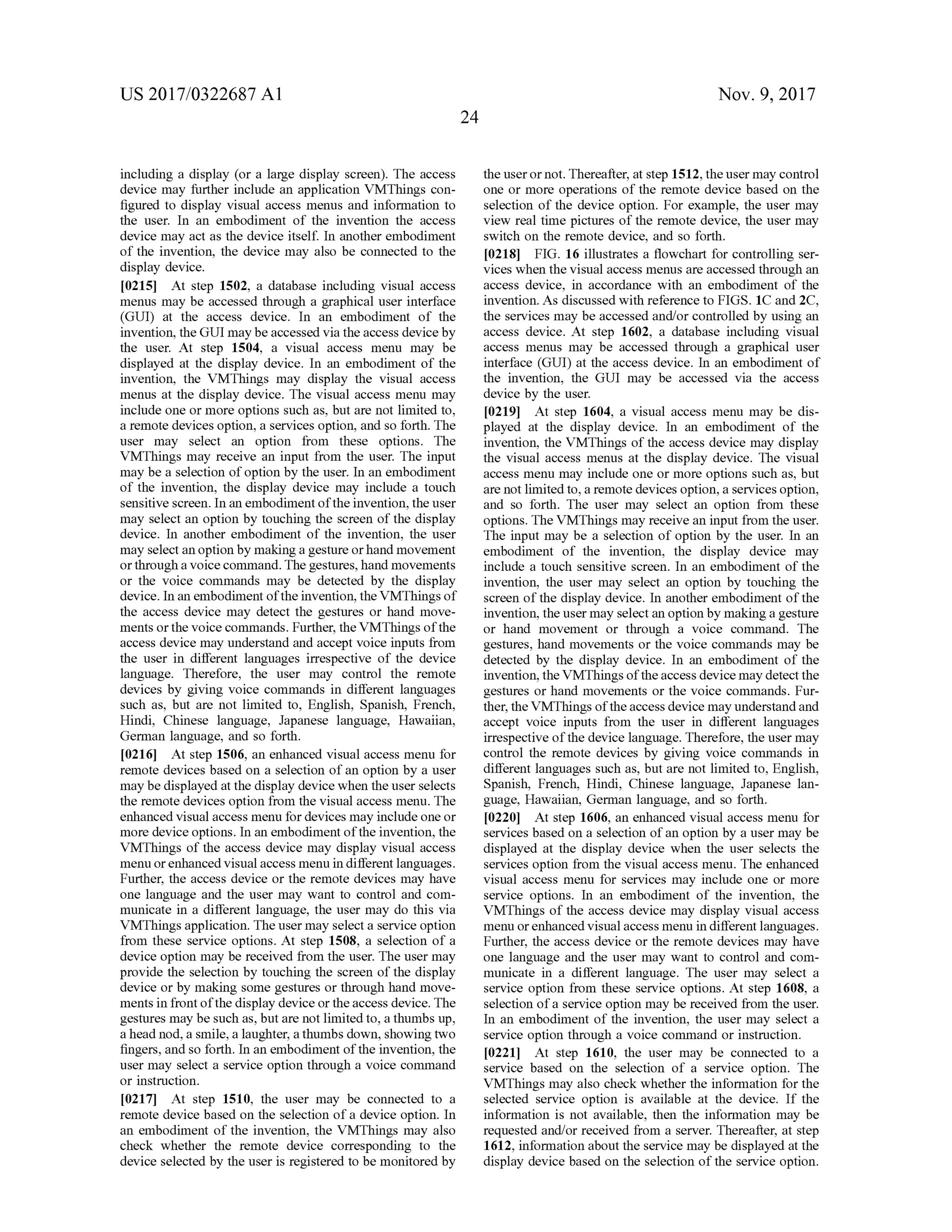 US 2017/0322687 A1 Nov. 9, 2017
24
including a display (or a large display screen). The access
device may further include an application VMThings con
figured to display visual access menus and information to
the user. In an embodiment of the invention the access
device may act as the device itself. In another embodiment
of the invention , the device may also be connected to the
display device.
[0215] At step 1502, a database including visual access
menus may be accessed through a graphical user interface
(GUI) at the access device. In an embodiment of the
invention, theGUImay be accessed via the access device by
the user. At step 1504, a visual access menu may be
displayed at the display device. In an embodiment of the
invention, the VMThings may display the visual access
menus at the display device. The visual access menu may
includeoneormore options such as, but are notlimited to ,
a remote devicesoption, a services option, and so forth . The
user may select an option from these options. The
VMThings may receive an input from the user. The input
maybe a selection of option by the user. In an embodiment
of the invention , the display device may include a touch
sensitivescreen. In an embodimentofthe invention, the user
may select an option by touching the screen ofthe display
device. In another embodiment of the invention, the user
may select an option bymaking a gesture orhandmovement
orthrough a voice command. The gestures,handmovements
or the voice commands may be detected by the display
device.In an embodimentofthe invention,the VMThingsof
the access device may detect the gestures or hand move
ments or thevoice commands.Further,the VMThings ofthe
access devicemay understand and accept voice inputs from
the user in different languages irrespective of the device
language. Therefore, the user may control the remote
devices by giving voice commands in different languages
such as, but are not limited to, English, Spanish, French ,
Hindi, Chinese language, Japanese language, Hawaiian ,
German language, and so forth .
[0216] At step 1506,an enhanced visual access menu for
remote devicesbased on a selection of an option by a user
may be displayed at the display devicewhen theuser selects
the remote devices option from the visual access menu. The
enhanced visualaccessmenu for devicesmay include oneor
more device options. In an embodimentoftheinvention, the
VMThings of the access device may display visual access
menu or enhanced visualaccess menu in differentlanguages.
Further, the access device or the remote devicesmay have
one language and the user may want to control and com
municate in a different language, the user may do this via
VMThingsapplication. The usermay select a service option
from these service options. At step 1508, a selection of a
device option may be received from the user. The user may
provide the selection by touching the screen of the display
device orby making somegestures or through handmove
ments in frontofthe display device or the access device. The
gesturesmay be such as,but are not limited to , a thumbs up,
a headnod, a smile, a laughter, a thumbsdown,showing two
fingers,and so forth . In an embodiment ofthe invention, the
usermay select a service option through a voice command
or instruction .
[0217] At step 1510, the user may be connected to a
remote device based on the selection of a device option. In
an embodiment of the invention, the VMThings may also
check whether the remote device corresponding to the
device selected by the user is registered to bemonitoredby
the user ornot. Thereafter,at step 1512, theusermay control
one or more operations of the remote device based on the
selection of the device option . For example, the user may
view realtime pictures ofthe remote device,theuser may
switch on the remote device, and so forth.
[0218] FIG . 16 illustrates a flowchart for controlling ser
vices when the visual accessmenus are accessed through an
access device, in accordance with an embodiment of the
invention.Asdiscussed with referenceto FIGS. 1C and 2C ,
the servicesmay be accessed and/or controlled by using an
access device. At step 1602, a database including visual
access menus may be accessed through a graphical user
interface (GUI) at the access device. In an embodiment of
the invention, the GUImay be accessed via the access
device by theuser.
[0219] At step 1604, a visual accessmenu may be dis
played at the display device. In an embodiment of the
invention, the VMThings of the access device may display
the visual access menus at the display device. The visual
access menu may include one ormore options such as, but
are notlimited to , a remote devices option, a services option,
and so forth . The user may select an option from these
options. The VMThings may receive an input from the user.
The inputmay be a selection of option by the user. In an
embodiment of the invention, the display device may
include a touch sensitive screen. In an embodiment of the
invention, the user may select an option by touching the
screen of the display device. In another embodimentof the
invention,the usermay selectan option bymaking a gesture
or hand movement or through a voice command . The
gestures,hand movements or the voice commands may be
detected by the display device. In an embodiment of the
invention ,the VMThings of the access devicemay detect the
gestures or hand movements or the voice commands. Fur
ther, the VMThings of theaccess devicemay understand and
accept voice inputs from the user in different languages
irrespective ofthe device language. Therefore, theusermay
control the remote devices by giving voice commands in
differentlanguages such as,but are not limited to, English ,
Spanish , French, Hindi, Chinese language, Japanese lan
guage, Hawaiian,German language, and so forth .
[0220] At step 1606, an enhanced visual accessmenu for
services based on a selection of an option by a user may be
displayed at the display device when the user selects the
services option from the visual accessmenu . The enhanced
visual access menu for services may include one ormore
service options. In an embodiment of the invention, the
VMThings of the access device may display visual access
menu or enhanced visualaccessmenu in different languages.
Further, the access device or the remote devices may have
one language and the user may want to control and com
municate in a different language. The user may select a
service option from these service options. At step 1608, a
selection of a service option may be received from the user.
In an embodiment of the invention, the user may select a
service option through a voice command or instruction.
[0221 At step 1610, the user may be connected to a
service based on the selection of a service option . The
VMThingsmay also check whether the information for the
selected service option is available at the device. If the
information is not available, then the information may be
requested and/or received from a server. Thereafter, at step
1612, information about the service may be displayed at the
display device based on the selection ofthe service option.
 