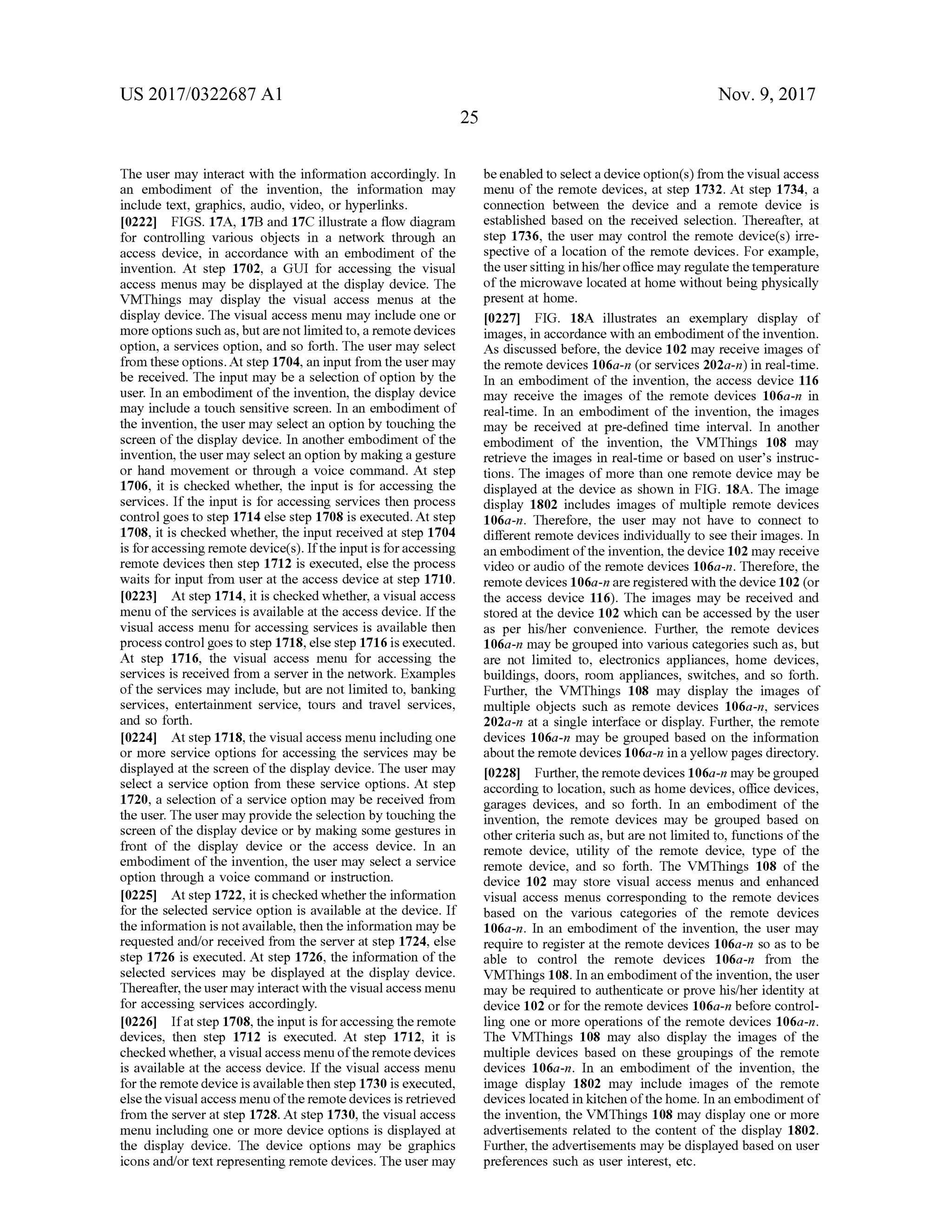US 2017/0322687 A1 Nov. 9, 2017
25
The usermay interactwith the information accordingly. In
an embodiment of the invention, the information may
include text, graphics, audio, video, or hyperlinks.
[0222] FIGS. 17A, 17B and 17C illustrate a flow diagram
for controlling various objects in a network through an
access device, in accordance with an embodiment of the
invention. At step 1702, a GUI for accessing the visual
access menus may be displayed at the display device. The
VMThings may display the visual access menus at the
display device. The visual access menu may include one or
more options such as,butare not limited to, a remote devices
option, a services option, and so forth . The usermay select
from these options. Atstep 1704, an input from the usermay
be received. The inputmay be a selection ofoption by the
user. In an embodimentofthe invention, thedisplay device
may include a touch sensitive screen. In an embodiment of
the invention, the usermay select an option by touching the
screen of the display device. In another embodiment ofthe
invention, the usermay select an option bymakinga gesture
or hand movement or through a voice command. At step
1706, it is checked whether, the input is for accessing the
services. If the input is for accessing services then process
controlgoes to step 1714 else step 1708 is executed.Atstep
1708, it is checked whether,the input received at step 1704
is foraccessingremote device(s). Iftheinput is for accessing
remote devices then step 1712 is executed , else the process
waits for input from user at the access device at step 1710 .
[0223] Atstep 1714,it is checked whether,a visual access
menu of the services is available at the access device. Ifthe
visual accessmenu for accessing services is available then
process control goes to step 1718, else step 1716 is executed.
At step 1716, the visual access menu for accessing the
services is received from a server in the network. Examples
of the servicesmay include, but are not limited to, banking
services, entertainment service, tours and travel services,
and so forth .
[0224] Atstep 1718,thevisualaccessmenu includingone
ormore service options for accessing the services may be
displayed at the screen ofthe display device. The usermay
select a service option from these service options. At step
1720, a selection of a service option may be received from
theuser. Theusermay provide the selection by touching the
screen of the display device orby making some gestures in
front of the display device or the access device. In an
embodimentof the invention, the usermay select a service
option through a voice command or instruction.
[0225] Atstep 1722,it is checked whether the information
for the selected service option is available at the device. If
theinformation isnotavailable,then the informationmaybe
requested and/or received from the server at step 1724, else
step 1726 is executed .Atstep 1726 , the information of the
selected services may be displayed at the display device.
Thereafter, the usermay interactwith the visualaccess menu
for accessing services accordingly.
[0226] If atstep 1708, the input is foraccessing theremote
devices, then step 1712 is executed. At step 1712, it is
checked whether, a visualaccessmenu of theremote devices
is available at the access device. If the visualaccess menu
for the remotedeviceisavailable then step 1730 is executed,
else the visualaccessmenu oftheremote devices is retrieved
from the serveratstep 1728.Atstep 1730,the visualaccess
menu including one or more device options is displayed at
the display device. The device options may be graphics
icons and/ortextrepresenting remote devices. The usermay
beenabled to selecta device option(s) from thevisualaccess
menu of the remote devices, at step 1732. At step 1734, a
connection between the device and a remote device is
established based on the received selection. Thereafter, at
step 1736, the user may control the remote device(s) irre
spective of a location of the remote devices. For example,
theuser sitting in his/her officemay regulate the temperature
of themicrowave located athomewithoutbeing physically
present at home.
[0227] FIG . 18A illustrates an exemplary display of
images, in accordance with an embodimentof the invention.
As discussed before, the device 102may receive images of
the remote devices 106a-n (or services 202a- n ) in real-time.
In an embodiment of the invention , the access device 116
may receive the images of the remote devices 106a-n in
real-time. In an embodiment of the invention, the images
may be received at pre-defined time interval. In another
embodiment of the invention , the VMThings 108 may
retrieve the images in real-time or based on user's instruc
tions. The images of more than one remote devicemay be
displayed at the device as shown in FIG . 18A . The image
display 1802 includes images ofmultiple remote devices
106a-n . Therefore, the user may not have to connect to
different remote devices individually to see their images. In
an embodimentofthe invention, the device 102may receive
video or audio of the remote devices 106a -n . Therefore, the
remote devices106a-n areregistered with the device 102 (or
the access device 116 ). The images may be received and
stored at the device 102 which can be accessed by the user
as per his/her convenience. Further, the remote devices
106a-n may be grouped into various categories such as,but
are not limited to , electronics appliances, home devices,
buildings, doors, room appliances, switches, and so forth .
Further, the VMThings 108 may display the images of
multiple objects such as remote devices 106a-n , services
202a-n at a single interface or display. Further, the remote
devices 106a -n may be grouped based on the information
aboutthe remote devices 106a-n in a yellow pagesdirectory.
[0228) Further,the remote devices 106a-nmay be grouped
according to location, such ashomedevices, office devices,
garages devices, and so forth. In an embodiment of the
invention, the remote devices may be grouped based on
other criteria such as, but are not limited to , functions of the
remote device, utility of the remote device, type of the
remote device, and so forth . The VMThings 108 of the
device 102 may store visual access menus and enhanced
visual access menus corresponding to the remote devices
based on the various categories of the remote devices
106a-n. In an embodiment of the invention, the user may
require to register at the remote devices 106a-n so as to be
able to control the remote devices 106a-n from the
VMThings 108. In an embodimentofthe invention,the user
may be required to authenticate or prove his/her identity at
device 102 or for the remote devices 106a-n before control
ling one or more operations of the remote devices 106a-n .
The VMThings 108 may also display the images of the
multiple devices based on these groupings of the remote
devices 106a-n. In an embodiment of the invention, the
image display 1802 may include images of the remote
devices located in kitchen ofthe home. In an embodimentof
the invention, the VMThings 108 may display one or more
advertisements related to the content of the display 1802.
Further, the advertisements may be displayed based on user
preferences such as user interest, etc.
 