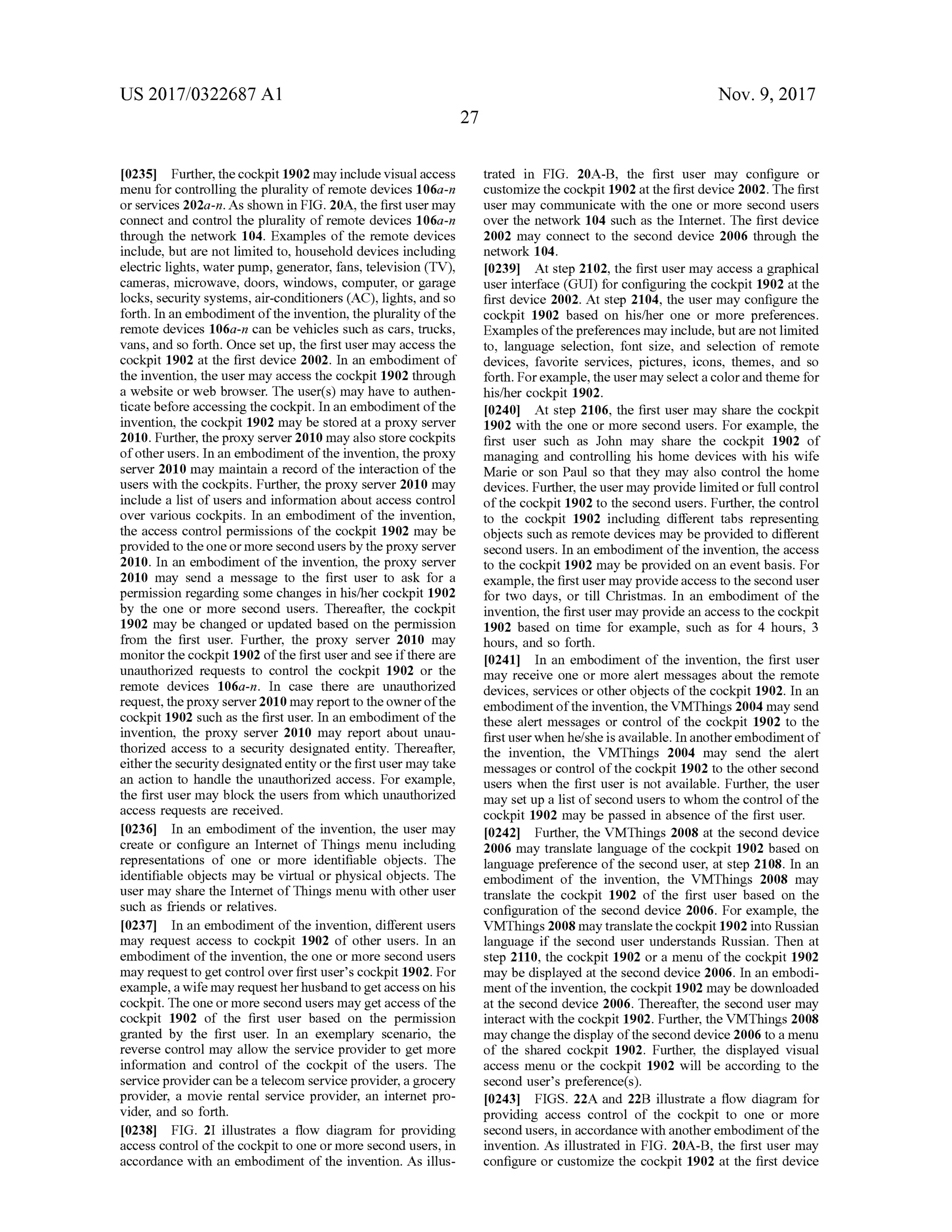 US 2017/0322687 A1 Nov. 9, 2017
27
[0235] Further,thecockpit 1902may includevisualaccess
menu for controlling the plurality ofremote devices 106a-n
or services 202a-n .As shown in FIG . 20A , the firstusermay
connect and control the plurality ofremote devices 106a-n
through the network 104. Examples of the remote devices
include,but are not limited to, household devices including
electric lights,water pump, generator, fans,television (TV),
cameras, microwave, doors, windows, computer, or garage
locks, security systems,air-conditioners (AC), lights, and so
forth . In an embodimentofthe invention, the plurality ofthe
remote devices 106a-n can be vehicles such as cars, trucks,
vans,and so forth .Once set up, the firstusermay access the
cockpit 1902 at the first device 2002. In an embodimentof
the invention, the usermay access the cockpit 1902 through
a website or web browser. The user(s )may have to authen
ticate before accessing the cockpit.In an embodimentofthe
invention, the cockpit 1902 may be stored at a proxy server
2010. Further, the proxy server 2010 may also store cockpits
ofotherusers. In an embodiment ofthe invention, the proxy
server 2010 may maintain a record of the interaction ofthe
users with the cockpits. Further,the proxy server 2010may
include a list ofusers and information aboutaccess control
over various cockpits. In an embodiment of the invention ,
the access controlpermissions of the cockpit 1902 may be
provided to theoneormore second users by the proxy server
2010. In an embodiment of the invention, the proxy server
2010 may send a message to the first user to ask for a
permission regarding some changes in his/her cockpit 1902
by the one or more second users. Thereafter, the cockpit
1902may be changed or updated based on the permission
from the first user. Further, the proxy server 2010 may
monitor the cockpit 1902 of the first user and see if there are
unauthorized requests to control the cockpit 1902 or the
remote devices 106a-n . In case there are unauthorized
request, theproxy server 2010may reportto theownerofthe
cockpit 1902 such as the firstuser. In an embodimentofthe
invention, the proxy server 2010 may report about unau
thorized access to a security designated entity. Thereafter,
eitherthe security designated entity or the firstusermay take
an action to handle the unauthorized access. For example,
the firstusermay block the users from which unauthorized
access requests are received.
[0236 ] In an embodiment of the invention, the usermay
create or configure an Internet of Things menu including
representations of one or more identifiable objects. The
identifiable objects may be virtual or physicalobjects. The
user may share the Internet of Thingsmenu with other user
such as friends or relatives.
10237] In an embodiment of the invention, differentusers
may request access to cockpit 1902 of other users. In an
embodimentof the invention, the one or more second users
may request to getcontrol over first user's cockpit 1902.For
example,a wifemay requestherhusbandto getaccess on his
cockpit. The one ormore secondusersmay get access ofthe
cockpit 1902 of the first user based on the permission
granted by the first user. In an exemplary scenario, the
reverse controlmay allow the service provider to getmore
information and control of the cockpit of the users. The
service provider can be a telecom service provider,a grocery
provider, a movie rental service provider, an internet pro
vider, and so forth.
[0238] FIG . 21 illustrates a flow diagram for providing
access controlofthe cockpit to one ormore second users, in
accordance with an embodiment of the invention. As illus-
trated in FIG . 20A-B , the first user may configure or
customize the cockpit 1902 at the first device 2002. The first
usermay communicate with the one ormore second users
over the network 104 such as the Internet. The first device
2002may connect to the second device 2006 through the
network 104.
[0239] Atstep 2102,the firstusermay access a graphical
user interface (GUI) for configuring the cockpit 1902 at the
firstdevice 2002. Atstep 2104, the user may configure the
cockpit 1902 based on his/her one or more preferences.
Examples ofthepreferencesmay include,butare notlimited
to, language selection, font size, and selection of remote
devices, favorite services, pictures, icons, themes, and so
forth . For example,theusermayselecta color and theme for
his/her cockpit 1902.
[0240] At step 2106, the firstuser may share the cockpit
1902 with the one ormore second users. For example, the
first user such as John may share the cockpit 1902 of
managing and controlling his home devices with his wife
Marie or son Paul so that they may also control the home
devices. Further, the user may provide limited or full control
ofthe cockpit 1902 to the second users. Further, the control
to the cockpit 1902 including different tabs representing
objects such asremote devices may be provided to different
secondusers.In an embodimentofthe invention,the access
to the cockpit 1902may be provided on an eventbasis. For
example, the first usermay provideaccess to the second user
for two days, or till Christmas. In an embodiment of the
invention,the first usermay provide an access to the cockpit
1902 based on time for example, such as for 4 hours, 3
hours, and so forth.
[0241] In an embodiment of the invention, the first user
may receive one ormore alertmessages about the remote
devices, services or other objects of the cockpit 1902. In an
embodiment of the invention, the VMThings 2004may send
these alert messages or control of the cockpit 1902 to the
first userwhen he/she is available. In another embodimentof
the invention, the VMThings 2004 may send the alert
messages or controlofthe cockpit 1902 to the other second
users when the first user is not available . Further, the user
may setup a list of second users to whom the control ofthe
cockpit 1902 may be passed in absence of the first user.
[0242]. Further, the VMThings 2008 at the second device
2006 may translate language of the cockpit 1902 based on
language preference of the second user, at step 2108. In an
embodiment of the invention , the VMThings 2008 may
translate the cockpit 1902 of the first user based on the
configuration of the second device 2006. For example, the
VMThings2008may translate thecockpit 1902 into Russian
language if the second user understands Russian. Then at
step 2110, the cockpit 1902 or a menu ofthe cockpit 1902
may be displayed at the second device 2006 . In an embodi
ment of the invention, the cockpit 1902may be downloaded
at the second device 2006 . Thereafter, the second user may
interactwith the cockpit 1902.Further, the VMThings 2008
may change the display of the second device 2006 to a menu
of the shared cockpit 1902. Further, the displayed visual
access menu or the cockpit 1902 will be according to the
second user's preference(s).
[0243] FIGS. 22A and 22B illustrate a flow diagram for
providing access control of the cockpit to one or more
second users, in accordancewith another embodimentofthe
invention. As illustrated in FIG . 20A - B , the first user may
configure or customize the cockpit 1902 at the first device
 