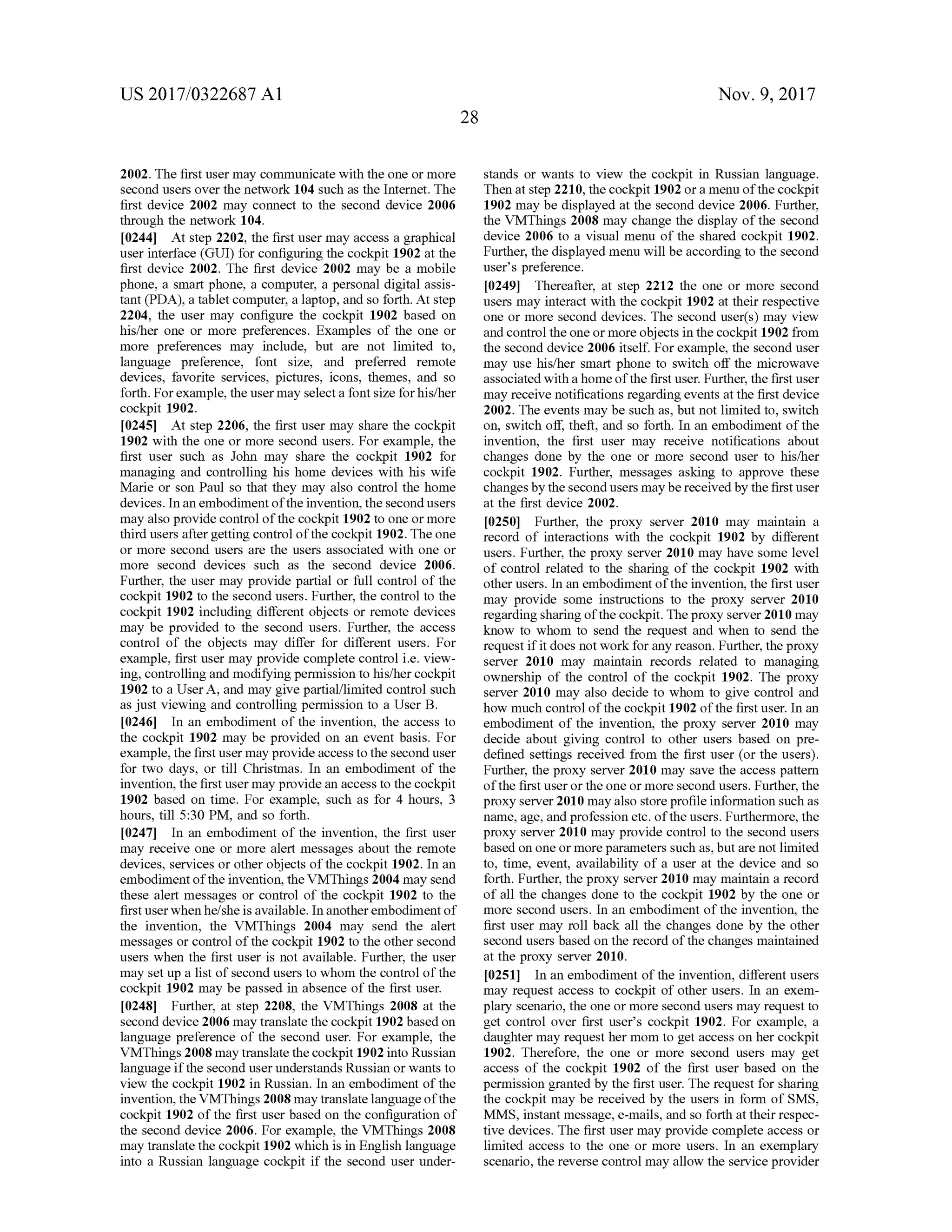 US 2017/0322687 A1 Nov. 9, 2017
2002. The first usermay communicate with the one ormore
second users overthenetwork 104 such as the Internet. The
first device 2002 may connect to the second device 2006
through the network 104.
[0244] Atstep 2202, the firstusermay access a graphical
user interface (GUI) for configuring the cockpit 1902 at the
first device 2002. The first device 2002 may be a mobile
phone, a smart phone, a computer, a personal digitalassis
tant (PDA), a tablet computer, a laptop, and so forth . At step
2204, the user may configure the cockpit 1902 based on
his/her one or more preferences. Examples of the one or
more preferences may include, but are not limited to,
language preference, font size, and preferred remote
devices, favorite services, pictures, icons, themes, and so
forth .For example, theusermay selecta fontsize for his/her
cockpit 1902.
[0245] At step 2206, the first usermay share the cockpit
1902 with the one ormore second users. For example, the
first user such as John may share the cockpit 1902 for
managing and controlling his home devices with his wife
Marie or son Paul so that they may also control the home
devices. In an embodimentofthe invention, thesecond users
may also provide controlof the cockpit 1902 to one ormore
third users after getting controlofthe cockpit 1902. The one
or more second users are the users associated with one or
more second devices such as the second device 2006.
Further, the user may provide partial or full control of the
cockpit 1902 to the second users.Further, thecontrolto the
cockpit 1902 including different objects or remote devices
may be provided to the second users. Further, the access
control of the objects may differ for different users. For
example, first user may provide complete control i.e . view
ing,controlling and modifying permission to his/her cockpit
1902 to a User A , and may give partial/limited controlsuch
as just viewing and controlling permission to a User B .
[0246]. In an embodiment of the invention, the access to
the cockpit 1902 may be provided on an eventbasis. For
example,the firstusermay provide access to the second user
for two days, or till Christmas. In an embodiment of the
invention, the first usermay provide an access to the cockpit
1902 based on time. For example, such as for 4 hours, 3
hours, till 5:30 PM , and so forth .
[0247] In an embodimentof the invention, the first user
may receive one or more alertmessages about the remote
devices, services or other objects of the cockpit 1902. In an
embodimentof the invention, the VMThings 2004 may send
these alertmessages or control of the cockpit 1902 to the
firstuserwhen he/she is available.In another embodimentof
the invention, the VMThings 2004 may send the alert
messages or control ofthe cockpit 1902 to the other second
users when the first user is not available. Further, the user
may setup a listofsecondusersto whom the controlofthe
cockpit 1902 may be passed in absence ofthe firstuser.
[0248] Further, at step 2208, the VMThings 2008 at the
second device 2006may translate the cockpit 1902based on
language preference of the second user. For example, the
VMThings2008may translate the cockpit 1902 into Russian
language if the second user understandsRussian or wants to
view the cockpit 1902 in Russian. In an embodiment of the
invention, the VMThings 2008may translate languageofthe
cockpit 1902 of the first user based on the configuration of
the second device 2006. For example, the VMThings 2008
may translate the cockpit 1902which is in English language
into a Russian language cockpit if the second user under
stands or wants to view the cockpit in Russian language.
Then at step 2210,thecockpit 1902 or amenu ofthe cockpit
1902 may be displayed at the second device 2006 . Further,
the VMThings 2008 may change the display of the second
device 2006 to a visualmenu of the shared cockpit 1902.
Further, the displayedmenu willbe according to the second
user's preference.
[0249] Thereafter, at step 2212 the one ormore second
users may interact with the cockpit 1902 at their respective
one ormore second devices. The second user(s )may view
and controlthe one ormore objects in the cockpit 1902 from
the second device 2006 itself. For example, the second user
may use his/her smart phone to switch off the microwave
associated with a homeof the firstuser. Further, the firstuser
may receive notificationsregarding events atthe firstdevice
2002. The events may be such as, butnot limited to , switch
on, switch off, theft, and so forth. In an embodiment of the
invention, the first user may receive notifications about
changes done by the one or more second user to his/her
cockpit 1902. Further, messages asking to approve these
changesby thesecond usersmaybereceived by the first user
at the first device 2002.
f0250]. Further, the proxy server 2010 may maintain a
record of interactions with the cockpit 1902 by different
users. Further, the proxy server 2010 may have some level
of controlrelated to the sharing of the cockpit 1902 with
otherusers. In an embodimentofthe invention, the firstuser
may provide some instructions to the proxy server 2010
regarding sharingofthecockpit. The proxy server 2010 may
know to whom to send the request and when to send the
request if it does notwork for any reason. Further, theproxy
server 2010 may maintain records related to managing
ownership of the control of the cockpit 1902. The proxy
server 2010 may also decide to whom to give control and
how much controlofthe cockpit 1902 ofthe first user. In an
embodimentof the invention, the proxy server 2010 may
decide about giving control to other users based on pre
defined settings received from the first user (or the users).
Further, the proxy server 2010may save the access pattern
ofthe firstuser or the one ormore second users. Further, the
proxy server2010may also store profileinformation such as
name,age,and profession etc.oftheusers.Furthermore, the
proxy server 2010 may provide control to the second users
based on one ormoreparameters such as,butarenotlimited
to , time, event, availability of a user at the device and so
forth . Further, the proxy server 2010 may maintain a record
of all the changes done to the cockpit 1902 by the one or
more second users. In an embodimentof the invention, the
first user may roll back all the changes done by the other
second users based on the record of the changes maintained
at the proxy server 2010.
[0251] In an embodimentoftheinvention, differentusers
may request access to cockpit of other users. In an exem
plary scenario, the one ormore second users may request to
get control over first user's cockpit 1902. For example, a
daughtermay request hermom to get accesson her cockpit
1902. Therefore, the one or more second users may get
access of the cockpit 1902 of the first user based on the
permission granted by the first user. The request for sharing
the cockpitmay be received by the users in form ofSMS,
MMS, instantmessage, e-mails, and so forth attheir respec
tivedevices. The firstusermay provide complete access or
limited access to the one or more users. In an exemplary
scenario, thereverse controlmay allow the service provider
 