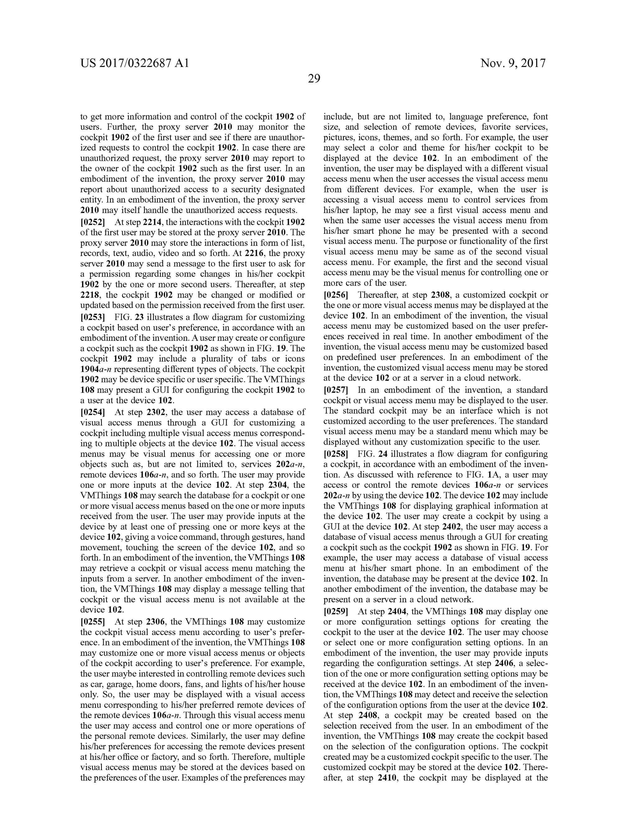 US 2017/0322687 A1 Nov. 9, 2017
29
to getmoreinformation and controlofthe cockpit 1902 of
users. Further, the proxy server 2010 may monitor the
cockpit 1902 of the first user and see if there are unauthor
ized requests to controlthe cockpit 1902. In case there are
unauthorized request, the proxy server 2010 may report to
the owner of the cockpit 1902 such as the first user. In an
embodiment of the invention, the proxy server 2010 may
report about unauthorized access to a security designated
entity. In an embodimentof the invention ,the proxy server
2010 may itself handle the unauthorized access requests.
10252] Atstep 2214,the interactions with the cockpit 1902
ofthe first usermay be stored atthe proxy server 2010. The
proxy server 2010 may store the interactionsin form of list,
records, text, audio , video and so forth. At 2216 , the proxy
server 2010 may send amessage to the first user to ask for
a permission regarding some changes in his/her cockpit
1902 by the one or more second users. Thereafter, at step
2218, the cockpit 1902 may be changed or modified or
updated based on thepermission received from the firstuser.
[0253] FIG . 23 illustrates a flow diagram for customizing
a cockpit based on user's preference, in accordance with an
embodimentofthe invention. A usermay create or configure
a cockpit such as thecockpit 1902 asshown in FIG . 19. The
cockpit 1902 may include a plurality of tabs or icons
1904a-n representingdifferent types ofobjects. The cockpit
1902maybe device specific or user specific. The VMThings
108may present a GUIfor configuring the cockpit 1902 to
a user at the device 102.
[0254) Atstep 2302, the usermay access a database of
visual access menus through a GUI for customizing a
cockpit includingmultiple visualaccessmenus correspond
ing to multiple objects at the device 102. The visual access
menus may be visual menus for accessing one or more
objects such as, but are not limited to , services 202a-n ,
remote devices 106a-n , and so forth . The user may provide
one or more inputs at the device 102 . At step 2304, the
VMThings 108 may search the database for a cockpit or one
ormore visualaccessmenus based on the one ormore inputs
received from the user. The user may provide inputs at the
device by at least one of pressing one ormorekeys atthe
device 102, giving a voice command ,through gestures,hand
movement, touching the screen of the device 102, and so
forth . In an embodimentof the invention, the VMThings 108
may retrieve a cockpit or visual access menu matching the
inputs from a server. In another embodimentof the inven
tion, the VMThings 108 may display a message telling that
cockpit or the visual access menu is not available at the
device 102.
[0255] At step 2306, the VMThings 108 may customize
the cockpit visual accessmenu according to user's prefer
ence. In an embodimentofthe invention, the VMThings 108
may customize one or more visual accessmenus or objects
of the cockpit according to user's preference. For example,
the usermaybe interested in controlling remote devices such
as car, garage, home doors, fans, and lights ofhis/her house
only. So, the user may be displayed with a visual access
menu corresponding to his/her preferred remote devices of
the remote devices 106a-n . Through this visual accessmenu
the user may access and control one ormore operations of
the personal remote devices. Similarly, the user may define
his/her preferences foraccessing the remote devices present
athis/her office or factory, and so forth. Therefore,multiple
visualaccess menusmay be stored at the devices based on
the preferencesoftheuser. Examples ofthepreferencesmay
include, but are not limited to, language preference, font
size, and selection of remote devices, favorite services,
pictures, icons, themes,and so forth . For example , the user
may select a color and theme for his/her cockpit to be
displayed at the device 102 . In an embodiment of the
invention, the usermay be displayed with a different visual
accessmenu when theuser accessesthe visual access menu
from different devices. For example, when the user is
accessing a visual access menu to control services from
his/her laptop, he may see a first visual access menu and
when the same user accesses the visual access menu from
his/her smart phone he may be presented with a second
visualaccessmenu. The purpose or functionality of the first
visual access menu may be same as of the second visual
access menu. For example, the first and the second visual
accessmenumay be thevisualmenus for controlling one or
more cars of the user.
[0256). Thereafter, at step 2308, a customized cockpit or
theone ormore visualaccessmenus may be displayed at the
device 102. In an embodiment of the invention, the visual
access menu may be customized based on the user prefer
ences received in real time. In another embodiment of the
invention,the visual access menumay becustomized based
on predefined user preferences. In an embodiment of the
invention,the customized visualaccessmenu maybe stored
atthe device 102 or at a server in a cloud network.
10257]. In an embodiment of the invention, a standard
cockpit orvisual access menu may be displayed to the user.
The standard cockpit may be an interface which is not
customized according to the user preferences. The standard
visual accessmenu may be a standard menu which may be
displayed without any customization specific to the user.
[0258] FIG . 24 illustrates a flow diagram for configuring
a cockpit, in accordance with an embodiment of the inven
tion . As discussed with reference to FIG . 1A , a user may
access or control the remote devices 106a-n or services
202a-n by using the device 102. The device 102may include
the VMThings 108 for displaying graphical information at
the device 102. The user may create a cockpit by using a
GUI at the device 102. At step 2402, the user may access a
database of visual access menus through a GUIfor creating
a cockpit such as the cockpit 1902 as shown in FIG . 19.For
example, the user may access a database of visual access
menu at his/her smart phone. In an embodiment of the
invention,the database may be present at the device 102. In
another embodimentof the invention, the database may be
presenton a server in a cloud network.
[0259] At step 2404, the VMThings 108 may display one
or more configuration settings options for creating the
cockpit to the user at the device 102. The user may choose
or select one or more configuration setting options. In an
embodiment of the invention, the user may provide inputs
regarding the configuration settings. At step 2406 , a selec
tion of theoneormore configuration settingoptionsmaybe
received at the device 102. In an embodiment of the inven
tion, the VMThings 108may detect and receive the selection
of the configuration options from the user atthe device 102.
At step 2408, a cockpit may be created based on the
selection received from the user. In an embodiment of the
invention, the VMThings 108 may create the cockpitbased
on the selection of the configuration options. The cockpit
created may be a customized cockpit specific to theuser. The
customized cockpitmay be stored at the device 102. There
after, at step 2410, the cockpitmay be displayed at the
 