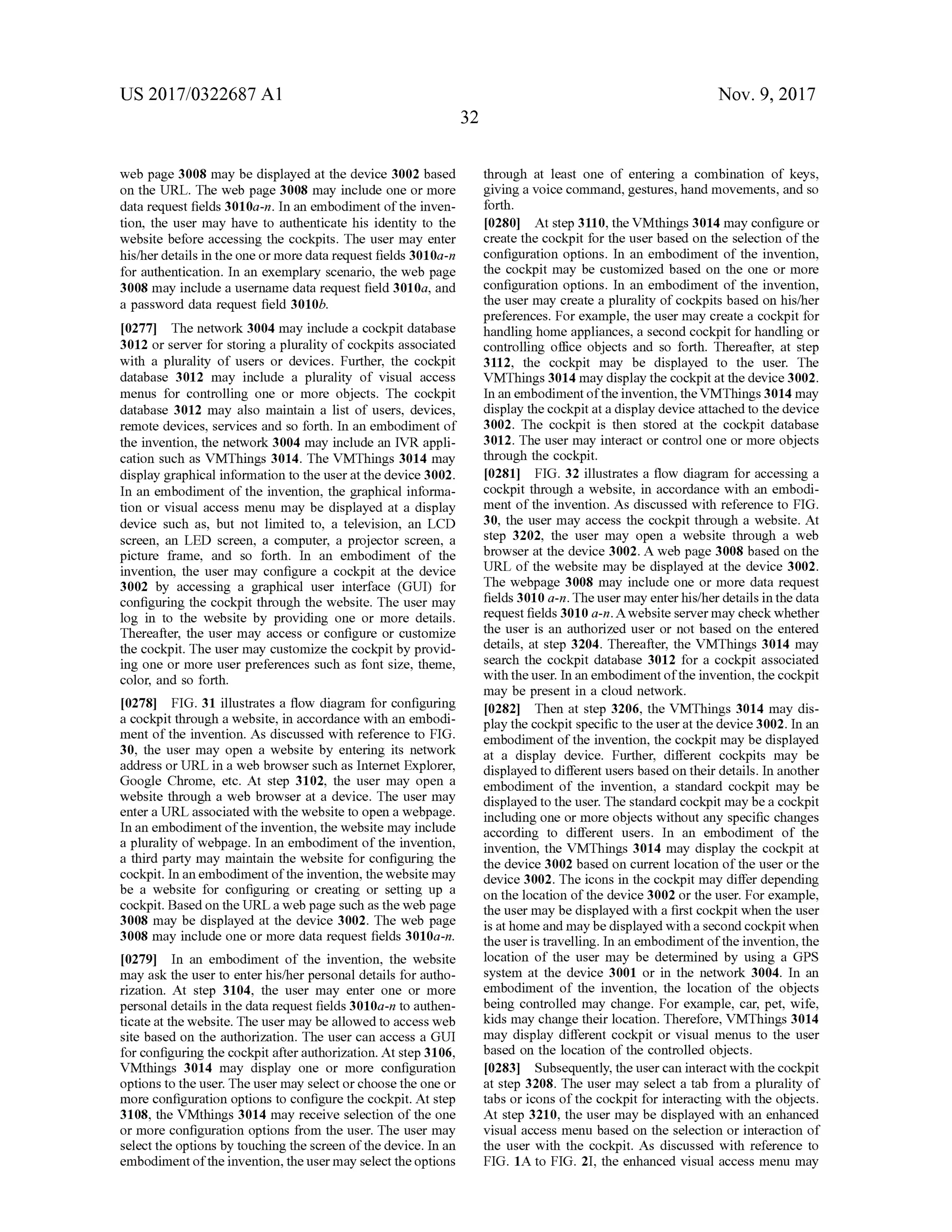 US 2017/0322687 A1 Nov. 9, 2017
32
web page 3008 maybe displayed atthe device 3002based
on the URL. The web page 3008 may include one ormore
data request fields 3010a-n. In an embodimentof the inven
tion, the user may have to authenticate his identity to the
website before accessing the cockpits. The usermay enter
his/her details in theoneormore data request fields 3010a-n
for authentication. In an exemplary scenario , the web page
3008 may include a username data request field 3010a, and
a password data request field 3010b.
[0277] The network 3004may include a cockpit database
3012 or server for storing a plurality of cockpits associated
with a plurality of users or devices. Further, the cockpit
database 3012 may include a plurality of visual access
menus for controlling one ormore objects. The cockpit
database 3012 may also maintain a list of users, devices,
remote devices, services and so forth . In an embodiment of
the invention, thenetwork 3004may include an IVR appli
cation such as VMThings 3014. The VMThings 3014 may
display graphical information to the user atthedevice 3002.
In an embodiment ofthe invention, the graphical informa
tion or visual access menu may be displayed at a display
device such as, but not limited to, a television, an LCD
screen, an LED screen, a computer, a projector screen, a
picture frame, and so forth . In an embodiment of the
invention, the user may configure a cockpit at the device
3002 by accessing a graphical user interface (GUI) for
configuring the cockpit through thewebsite. The user may
log in to the website by providing one or more details.
Thereafter, the user may access or configure or customize
the cockpit. The usermay customize the cockpitby provid
ing one ormore user preferences such as font size, theme,
color, and so forth .
[0278] FIG . 31 illustrates a flow diagram for configuring
a cockpit through a website, in accordance with an embodi
mentof the invention. As discussed with reference to FIG .
30, the user may open a website by entering its network
address orURL in a web browsersuch as Internet Explorer,
Google Chrome, etc. At step 3102, the user may open a
website through a web browser at a device. The usermay
entera URL associated with the website to open a webpage.
In an embodimentof the invention,thewebsitemay include
a plurality ofwebpage. In an embodimentof the invention,
a third party maymaintain thewebsite for configuring the
cockpit. In an embodimentofthe invention, thewebsite may
be a website for configuring or creating or setting up a
cockpit.Based on theURL a web page such as theweb page
3008 may be displayed at the device 3002. The web page
3008 may include one ormore data request fields 3010a-n.
[0279] In an embodiment of the invention, the website
may ask the user to enter his/her personaldetails for autho
rization. At step 3104, the user may enter one or more
personaldetails in the data request fields 3010a-n to authen
ticate atthewebsite. The user may be allowed to accessweb
site based on the authorization. The user can access a GUI
for configuring the cockpit after authorization.Atstep 3106,
VMthings 3014 may display one or more configuration
options to the user. The user may select or choose the one or
more configuration options to configure the cockpit. At step
3108, the VMthings 3014 may receive selection of the one
ormore configuration options from the user. The usermay
select the optionsby touching the screen of thedevice. In an
embodimentoftheinvention, the usermay select the options
through at least one of entering a combination of keys,
giving a voice command, gestures, handmovements, and so
forth .
[0280] At step 3110, the VMthings 3014may configure or
create the cockpit for the user based on the selection of the
configuration options. In an embodiment of the invention ,
the cockpit may be customized based on the one ormore
configuration options. In an embodimentof the invention,
the usermay create a plurality of cockpits based on his/her
preferences. For example, the user may create a cockpit for
handling homeappliances, a second cockpit for handling or
controlling office objects and so forth. Thereafter, at step
3112, the cockpit may be displayed to the user. The
VMThings 3014may display the cockpit at the device 3002.
In an embodimentofthe invention,the VMThings3014 may
display the cockpit at a display device attached to the device
3002. The cockpit is then stored at the cockpit database
3012. The usermay interact or control one or more objects
through the cockpit.
[0281] FIG . 32 illustrates a flow diagram for accessing a
cockpit through a website, in accordance with an embodi
ment of the invention. As discussed with reference to FIG .
30, the usermay access the cockpit through a website. At
step 3202, the user may open a website through a web
browser at the device 3002 . A web page 3008 based on the
URL of the website may be displayed at the device 3002.
Thewebpage 3008 may include one ormore data request
fields 3010 a -n. The usermay enter his/her details in the data
request fields 3010 a-n. A website servermay check whether
the user is an authorized user or not based on the entered
details, at step 3204. Thereafter, the VMThings 3014 may
search the cockpit database 3012 for a cockpit associated
with the user. In an embodimentofthe invention, the cockpit
may be present in a cloud network.
[0282] Then at step 3206, the VMThings 3014 may dis
play the cockpit specific to theuser at the device 3002. In an
embodimentof the invention, the cockpitmay be displayed
at a display device. Further, different cockpits may be
displayed to different users based on their details. In another
embodiment of the invention, a standard cockpit may be
displayed to the user. The standard cockpitmaybe a cockpit
includingone ormore objects without any specific changes
according to different users. In an embodiment of the
invention, the VMThings 3014 may display the cockpit at
the device 3002 based on current location of the user orthe
device 3002. The icons in the cockpitmay differ depending
on the location of the device 3002 or the user. For example,
the user may be displayed with a first cockpitwhen the user
isathomeandmay be displayedwith a second cockpitwhen
theuser is travelling.In an embodimentofthe invention,the
location of the user may be determined by using a GPS
system at the device 3001 or in the network 3004. In an
embodiment of the invention, the location of the objects
being controlled may change. For example, car, pet, wife,
kidsmay change their location. Therefore, VMThings 3014
may display different cockpit or visualmenus to the user
based on the location of the controlled objects.
[0283] Subsequently,theusercan interactwith the cockpit
at step 3208. The usermay select a tab from a plurality of
tabs or icons of the cockpit for interacting with the objects.
Atstep 3210, the usermay be displayed with an enhanced
visualaccess menu based on the selection or interaction of
the user with the cockpit. As discussed with reference to
FIG . 1A to FIG . 21, the enhanced visual accessmenu may
 