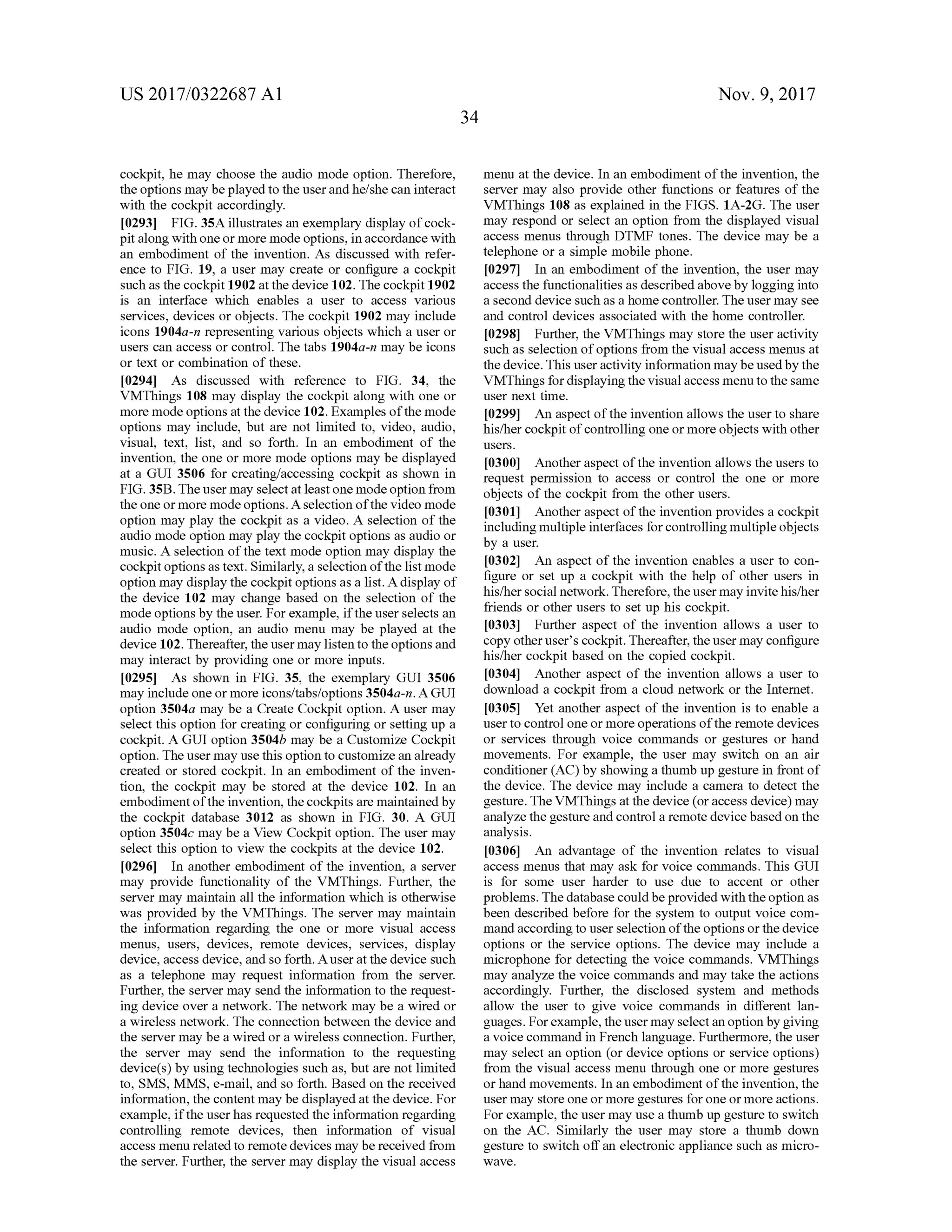US 2017/0322687 A1 Nov. 9, 2017
34
cockpit,hemay choose the audio mode option. Therefore,
the optionsmay be played to theuser andhe/she can interact
with the cockpit accordingly.
[0293] FIG . 35A illustrates an exemplary display ofcock
pit along with oneormoremodeoptions,in accordance with
an embodiment of the invention. As discussed with refer
ence to FIG . 19, a usermay create or configure a cockpit
such as the cockpit 1902 atthe device 102. The cockpit 1902
is an interface which enables a user to access various
services, devices or objects. The cockpit 1902may include
icons 1904a -n representing various objects which a user or
users can access or control. The tabs 1904a-n may be icons
or text or combination ofthese.
[0294] As discussed with reference to FIG . 34, the
VMThings 108 may display the cockpit along with one or
moremode optionsat the device 102.Examples of themode
optionsmay include, butare not limited to, video , audio,
visual, text, list, and so forth . In an embodiment of the
invention,the one or more mode options may be displayed
at a GUI 3506 for creating/accessing cockpit as shown in
FIG . 35B. The usermay select at leastonemodeoption from
theone ormoremodeoptions. A selection ofthe video mode
option may play the cockpit as a video. A selection of the
audio mode option may play thecockpit options as audio or
music. A selection ofthe textmode option may display the
cockpitoptions astext.Similarly,a selection ofthe listmode
option may display the cockpitoptionsasa list. A display of
the device 102 may change based on the selection of the
mode optionsby theuser.For example, if theuserselects an
audio mode option, an audio menu may be played at the
device 102. Thereafter, the usermay listen to the optionsand
may interactby providing one ormore inputs.
[0295] As shown in FIG . 35 , the exemplary GUI 3506
may includeone ormore icons/tabs/options 3504a-n . A GUI
option 3504a may be a Create Cockpit option. A user may
select this option for creating or configuring or setting up a
cockpit. A GUIoption 3504b may be a Customize Cockpit
option. The usermay use this option to customize an already
created or stored cockpit. In an embodiment of the inven
tion, the cockpit may be stored at the device 102. In an
embodimentof the invention , the cockpits are maintained by
the cockpit database 3012 as shown in FIG . 30. A GUI
option 3504c may be a View Cockpit option. The usermay
select this option to view the cockpits at the device 102.
[0296] In another embodiment ofthe invention, a server
may provide functionality of the VMThings. Further, the
server may maintain all the information which is otherwise
was provided by the VMThings. The server may maintain
the information regarding the one or more visual access
menus, users, devices, remote devices, services, display
device, access device,and so forth . A user atthe device such
as a telephone may request information from the server.
Further,the servermay send the information to the request
ing device over a network. The network may be a wired or
a wireless network. The connection between the device and
the servermay be a wired or a wireless connection . Further,
the server may send the information to the requesting
device(s) by using technologies such as, but are notlimited
to, SMS,MMS,e-mail,and so forth .Based on the received
information,thecontentmay bedisplayed atthedevice.For
example, if the userhas requested the information regarding
controlling remote devices, then information of visual
access menu related to remotedevices maybe received from
theserver. Further, the servermay display the visual access
menu atthe device.In an embodimentofthe invention,the
server may also provide other functions or features of the
VMThings 108 as explained in the FIGS. 1A -2G . The user
may respond or select an option from the displayed visual
access menus through DTMF tones. The device may be a
telephone or a simplemobile phone.
10297] In an embodiment ofthe invention, the usermay
access the functionalities as described above by logging into
a second device such as a home controller. Theusermay see
and control devices associated with the home controller.
[0298] Further, the VMThings may store the user activity
such as selection of options from the visual accessmenus at
thedevice. This user activity informationmay beused bythe
VMThings for displaying the visual accessmenu to thesame
user next time.
[0299] An aspectof the invention allowsthe user to share
his/her cockpit of controlling one ormore objects with other
users.
103001 Another aspectof the invention allowsthe users to
request permission to access or control the one or more
objects ofthe cockpit from the other users.
[0301] Another aspect of the invention provides a cockpit
includingmultiple interfaces forcontrollingmultiple objects
by a user.
[0302] An aspect of the invention enables a user to con
figure or set up a cockpit with the help of other users in
his/hersocialnetwork. Therefore,theusermay invite his/her
friends or other users to set up his cockpit.
[0303] Further aspect of the invention allows a user to
copy other user's cockpit. Thereafter, the usermay configure
his/her cockpitbased on the copied cockpit.
[0304] Another aspect of the invention allows a user to
download a cockpit from a cloud network or the Internet.
[0305 ] Yet another aspect of the invention is to enable a
user to controlone ormore operationsofthe remote devices
or services through voice commands or gestures or hand
movements. For example , the user may switch on an air
conditioner (AC) by showing a thumb up gesture in frontof
the device. The device may include a camera to detect the
gesture. The VMThingsatthe device (oraccess device)may
analyze the gesture and controlaremote device based on the
analysis.
[0306] An advantage of the invention relates to visual
accessmenus thatmay ask for voice commands. This GUI
is for some user harder to use due to accent or other
problems. Thedatabase could beprovided with theoption as
been described before for the system to output voice com
mandaccording to userselectionof the optionsorthe device
options or the service options. The device may include a
microphone for detecting the voice commands. VMThings
may analyze thevoice commandsand may take the actions
accordingly. Further, the disclosed system and methods
allow the user to give voice commands in different lan
guages. For example, theusermay selectan option by giving
a voice command in French language. Furthermore, the user
may select an option (or device options or service options)
from the visual access menu through one ormore gestures
orhandmovements. In an embodimentofthe invention, the
usermay store one ormore gestures for one ormore actions.
For example, theusermay use a thumb up gesture to switch
on the AC . Similarly the user may store a thumb down
gesture to switch off an electronic appliance such asmicro
wave .
 