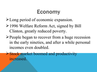 Economy
 Long period of economic expansion.
 1996 Welfare Reform Act, signed by Bill
  Clinton, greatly reduced poverty.
 People began to recover from a huge recession
  in the early nineties, and after a while personal
  incomes even doubled.
 Stock market boomed and productivity
  increased.
 