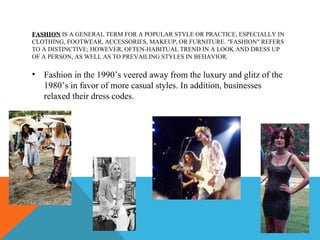 FASHION IS A GENERAL TERM FOR A POPULAR STYLE OR PRACTICE, ESPECIALLY IN
CLOTHING, FOOTWEAR, ACCESSORIES, MAKEUP, OR FURNITURE. "FASHION" REFERS
TO A DISTINCTIVE; HOWEVER, OFTEN-HABITUAL TREND IN A LOOK AND DRESS UP
OF A PERSON, AS WELL AS TO PREVAILING STYLES IN BEHAVIOR.

•   Fashion in the 1990’s veered away from the luxury and glitz of the
    1980’s in favor of more casual styles. In addition, businesses
    relaxed their dress codes.
 