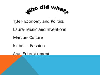 Tyler- Economy and Politics
Laura- Music and Inventions
Marcus- Culture
Isabella- Fashion
Ana- Entertainment
 