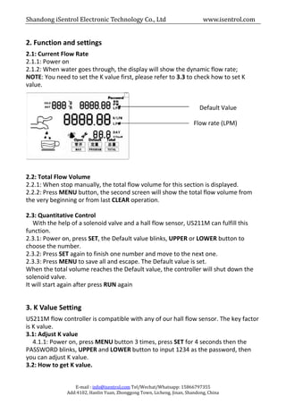 Shandong iSentrol Electronic Technology Co., Ltd www.isentrol.com
E-mail : info@isentrol.com Tel/Wechat/Whatsapp: 15866797355
Add:4102, Hanlin Yuan, Zhonggong Town, Licheng, Jinan, Shandong, China
2. Function and settings
2.1: Current Flow Rate
2.1.1: Power on
2.1.2: When water goes through, the display will show the dynamic flow rate;
NOTE: You need to set the K value first, please refer to 3.3 to check how to set K
value.
Default Value
Flow rate (LPM)
2.2: Total Flow Volume
2.2.1: When stop manually, the total flow volume for this section is displayed.
2.2.2: Press MENU button, the second screen will show the total flow volume from
the very beginning or from last CLEAR operation.
2.3: Quantitative Control
With the help of a solenoid valve and a hall flow sensor, US211M can fulfill this
function.
2.3.1: Power on, press SET, the Default value blinks, UPPER or LOWER button to
choose the number.
2.3.2: Press SET again to finish one number and move to the next one.
2.3.3: Press MENU to save all and escape. The Default value is set.
When the total volume reaches the Default value, the controller will shut down the
solenoid valve.
It will start again after press RUN again
3. K Value Setting
US211M flow controller is compatible with any of our hall flow sensor. The key factor
is K value.
3.1: Adjust K value
4.1.1: Power on, press MENU button 3 times, press SET for 4 seconds then the
PASSWORD blinks, UPPER and LOWER button to input 1234 as the password, then
you can adjust K value.
3.2: How to get K value.
 