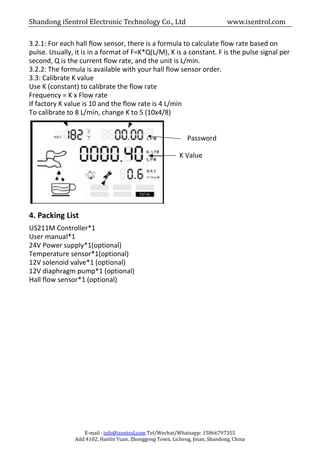 Shandong iSentrol Electronic Technology Co., Ltd www.isentrol.com
E-mail : info@isentrol.com Tel/Wechat/Whatsapp: 15866797355
Add:4102, Hanlin Yuan, Zhonggong Town, Licheng, Jinan, Shandong, China
3.2.1: For each hall flow sensor, there is a formula to calculate flow rate based on
pulse. Usually, it is in a format of F=K*Q(L/M), K is a constant. F is the pulse signal per
second, Q is the current flow rate, and the unit is L/min.
3.2.2: The formula is available with your hall flow sensor order.
3.3: Calibrate K value
Use K (constant) to calibrate the flow rate
Frequency = K x Flow rate
If factory K value is 10 and the flow rate is 4 L/min
To calibrate to 8 L/min, change K to 5 (10x4/8)
Password
K Value
4. Packing List
US211M Controller*1
User manual*1
24V Power supply*1(optional)
Temperature sensor*1(optional)
12V solenoid valve*1 (optional)
12V diaphragm pump*1 (optional)
Hall flow sensor*1 (optional)
 