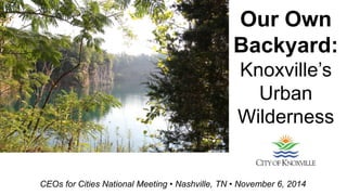 Our Own 
Backyard: 
Knoxville’s 
Urban 
Wilderness 
CEOs for Cities National Meeting • Nashville, TN • November 6, 2014 
 
