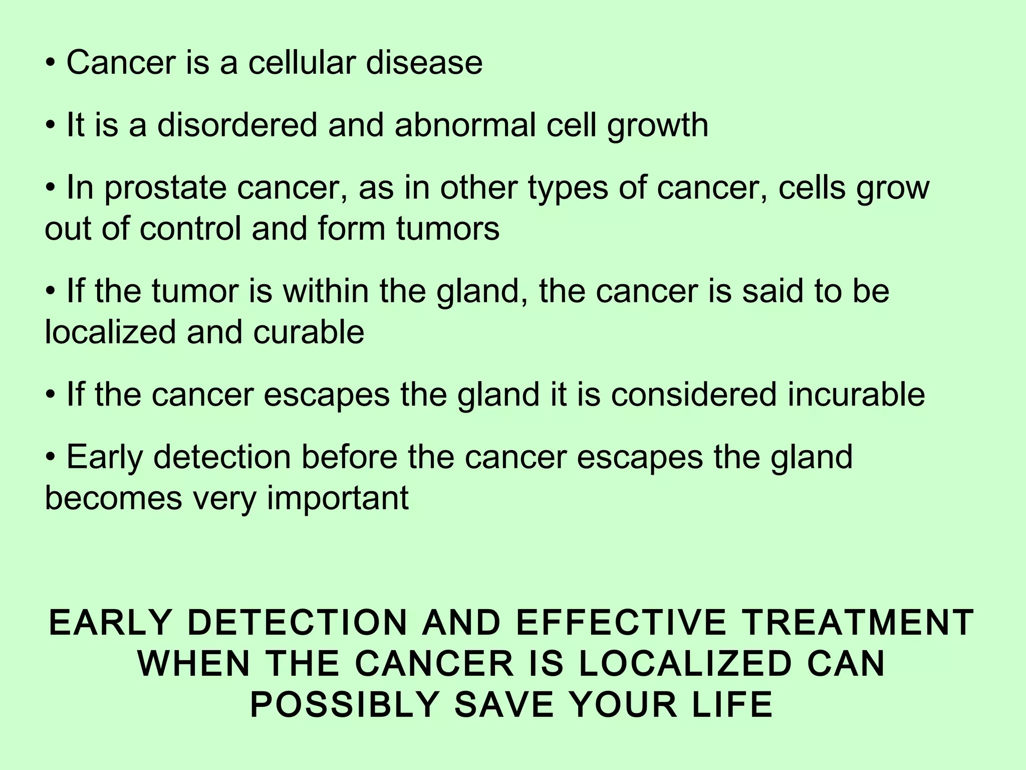 • Cancer is a cellular disease 
• It is a disordered and abnormal cell growth 
• In prostate cancer, as in other types of cancer, cells grow 
out of control and form tumors 
• If the tumor is within the gland, the cancer is said to be 
localized and curable 
• If the cancer escapes the gland it is considered incurable 
• Early detection before the cancer escapes the gland 
becomes very important 
EARLY DETECTION AND EFFECTIVE TREATMENT 
WHEN THE CANCER IS LOCALIZED CAN 
POSSIBLY SAVE YOUR LIFE 
 