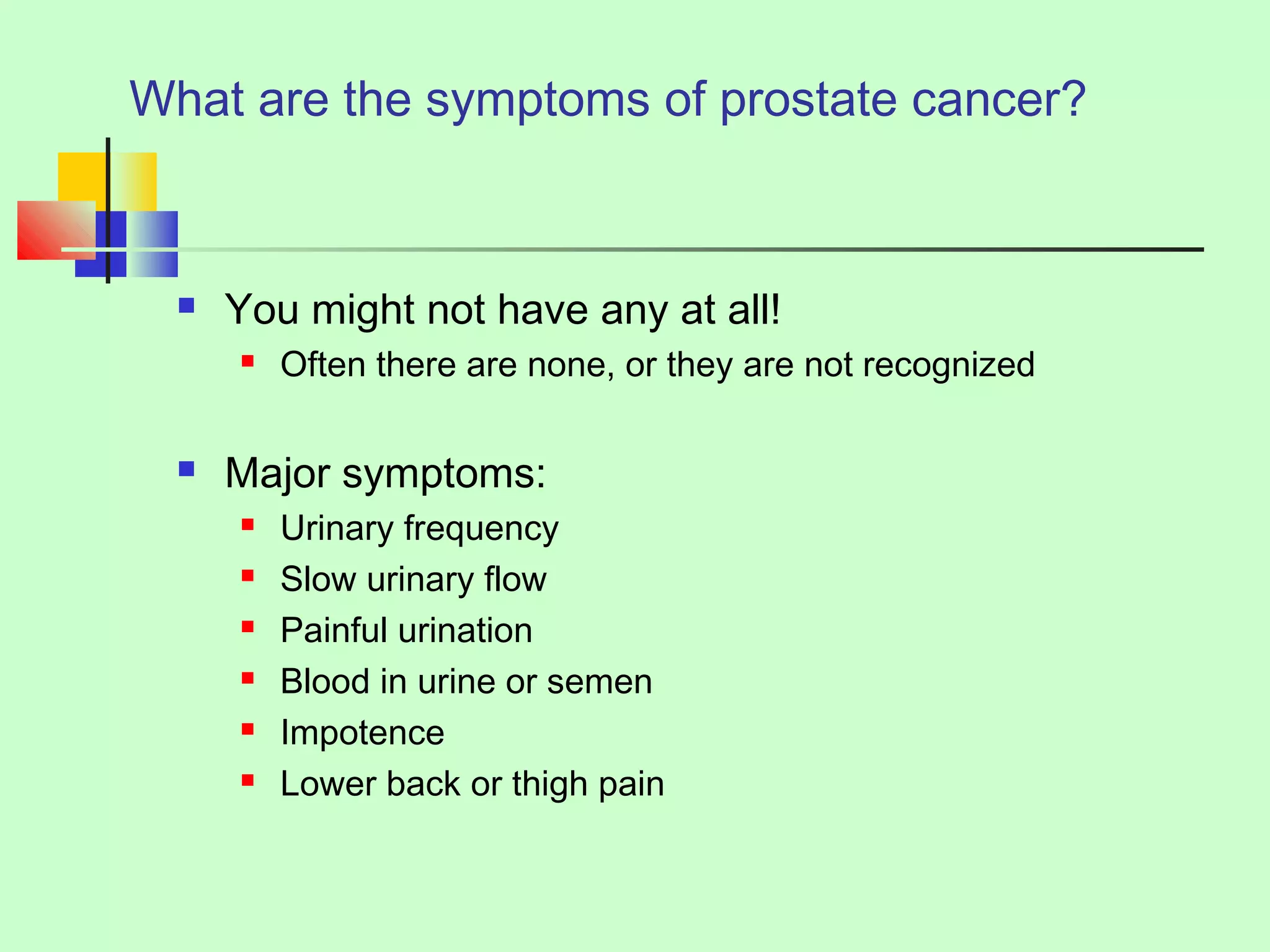 What are the symptoms of prostate cancer? 
 You might not have any at all! 
 Often there are none, or they are not recognized 
 Major symptoms: 
 Urinary frequency 
 Slow urinary flow 
 Painful urination 
 Blood in urine or semen 
 Impotence 
 Lower back or thigh pain 
 