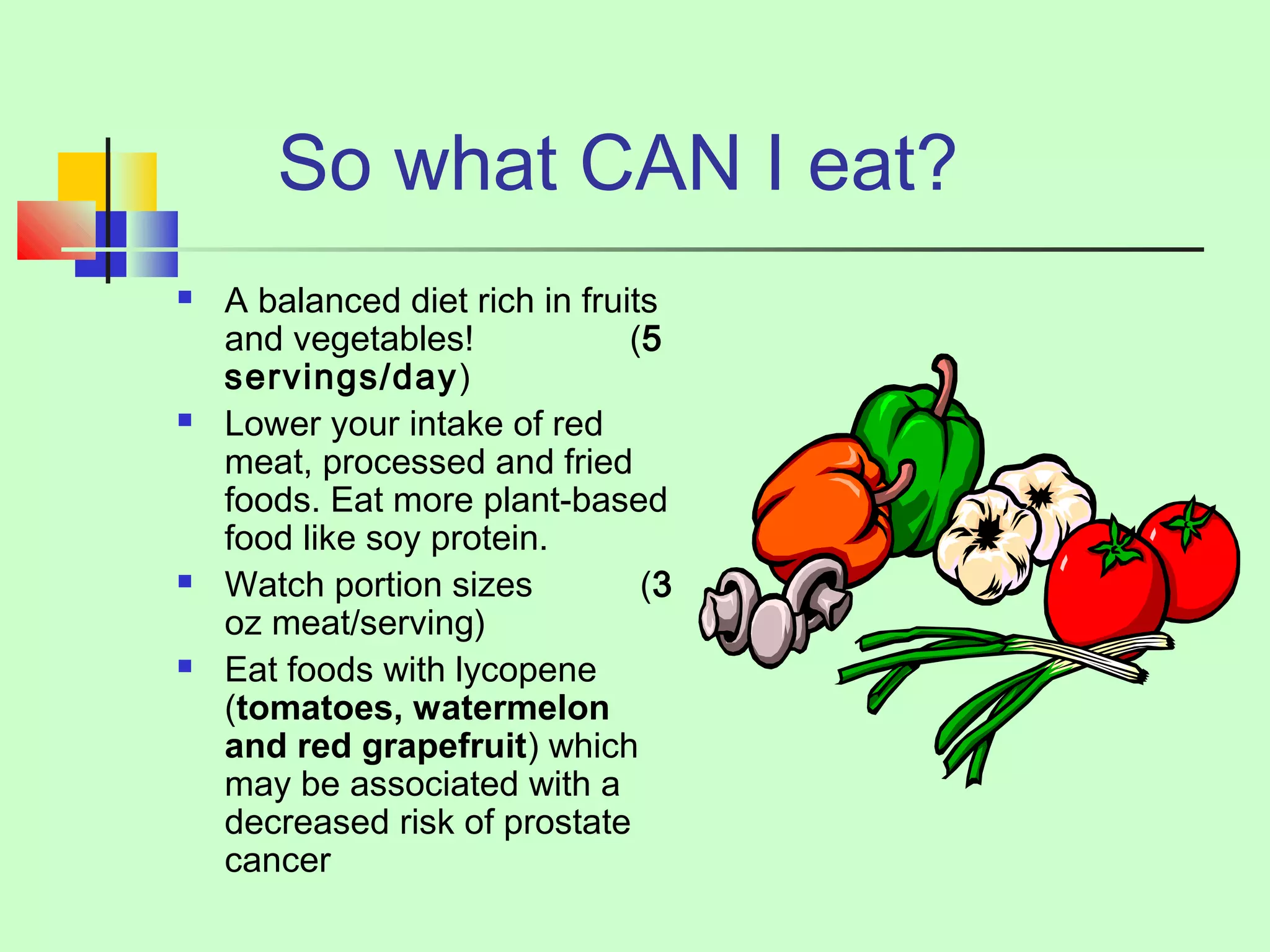 So what CAN I eat? 
 A balanced diet rich in fruits 
and vegetables! (5 
servings/day) 
 Lower your intake of red 
meat, processed and fried 
foods. Eat more plant-based 
food like soy protein. 
 Watch portion sizes (3 
oz meat/serving) 
 Eat foods with lycopene 
(tomatoes, watermelon 
and red grapefruit) which 
may be associated with a 
decreased risk of prostate 
cancer 
 