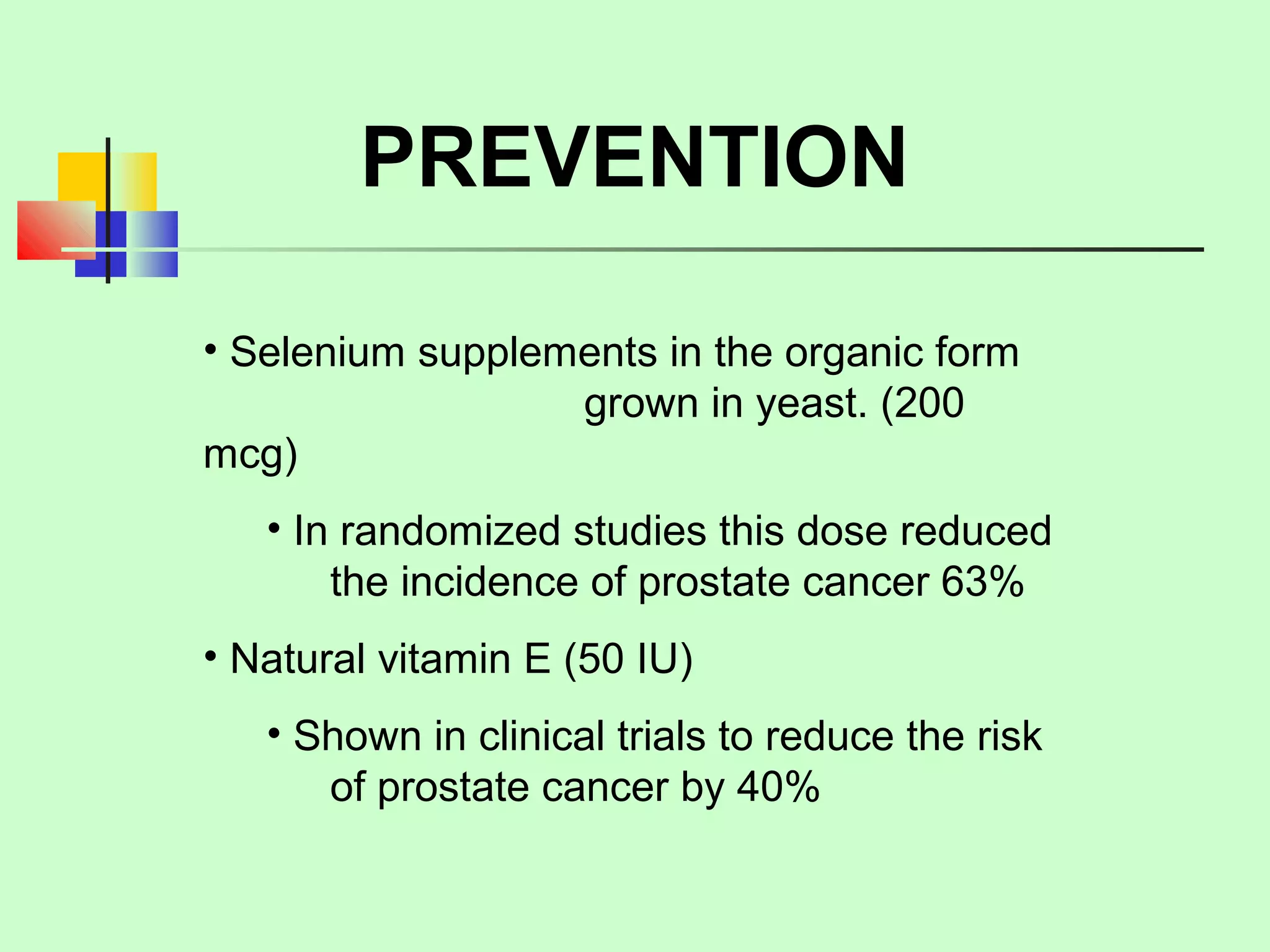 PREVENTION 
• Selenium supplements in the organic form 
grown in yeast. (200 
mcg) 
• In randomized studies this dose reduced 
the incidence of prostate cancer 63% 
• Natural vitamin E (50 IU) 
• Shown in clinical trials to reduce the risk 
of prostate cancer by 40% 
 
