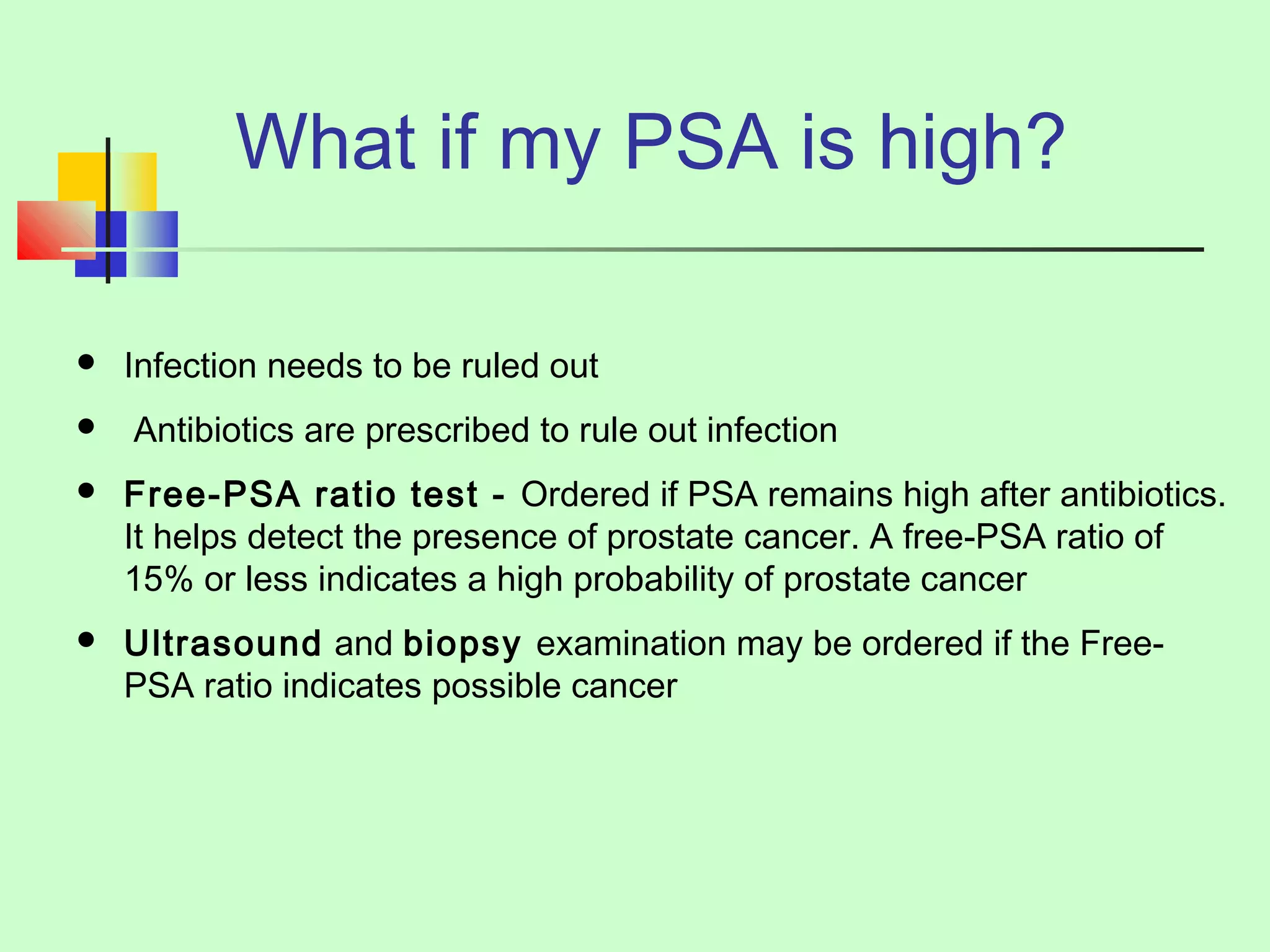 What if my PSA is high? 
 Infection needs to be ruled out 
 Antibiotics are prescribed to rule out infection 
 Free-PSA ratio test - Ordered if PSA remains high after antibiotics. 
It helps detect the presence of prostate cancer. A free-PSA ratio of 
15% or less indicates a high probability of prostate cancer 
 Ultrasound and biopsy examination may be ordered if the Free- 
PSA ratio indicates possible cancer 
 