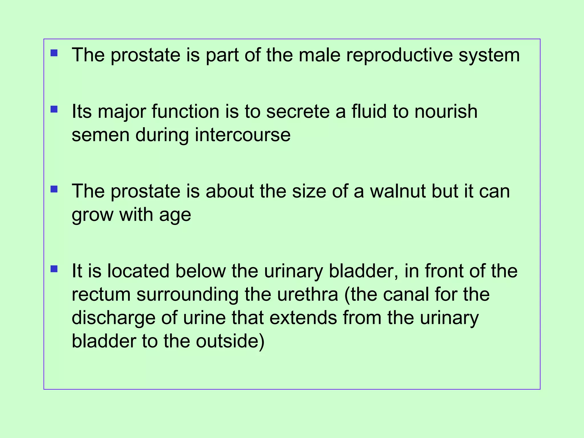  The prostate is part of the male reproductive system 
 Its major function is to secrete a fluid to nourish 
semen during intercourse 
 The prostate is about the size of a walnut but it can 
grow with age 
 It is located below the urinary bladder, in front of the 
rectum surrounding the urethra (the canal for the 
discharge of urine that extends from the urinary 
bladder to the outside) 
 