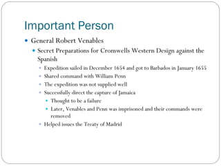 Important Person General Robert Venables Secret Preparations for Cromwells Western Design against the Spanish Expedition sailed in December 1654 and got to Barbados in January 1655 Shared command with William Penn The expedition was not supplied well Successfully direct the capture of Jamaica Thought to be a failure Later, Venables and Penn was imprisoned and their commands were removed Helped issues the Treaty of Madrid  