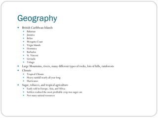 Geography British Caribbean Islands Bahamas Jamaica Belize Mosquito Coast Virgin Islands Dominica Barbados St. Vincent Grenada Tobago Large Mountains, rivers, many different types of rocks, lots of hills, rainforests Climate Tropical Climate Heavy rainfall nearly all year long Hurricanes Sugar, tobacco, and tropical agriculture Easily sold in Europe, Asia, and Africa Settlers realized the most profitable crop was sugar can Not many natural resources 